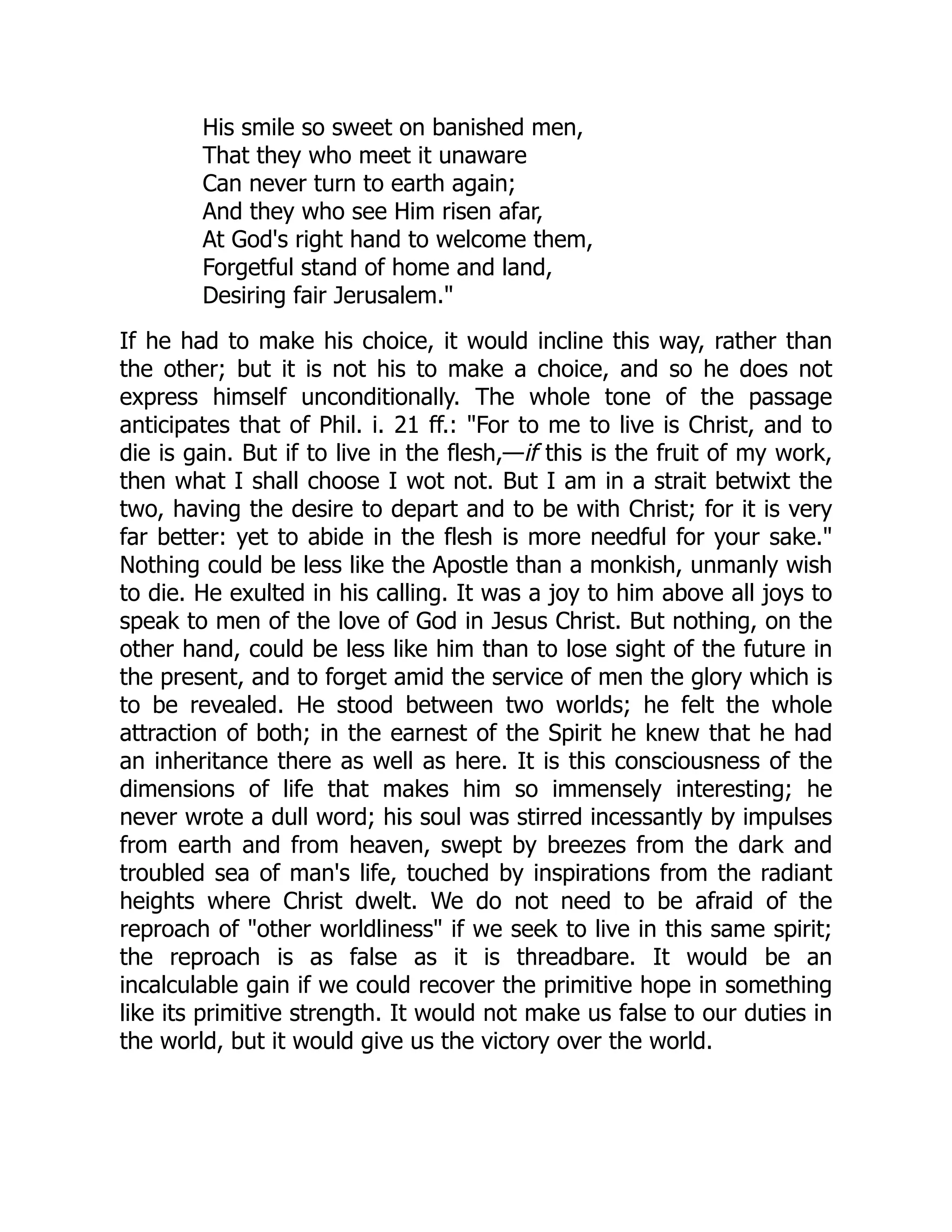 His smile so sweet on banished men,
That they who meet it unaware
Can never turn to earth again;
And they who see Him risen afar,
At God's right hand to welcome them,
Forgetful stand of home and land,
Desiring fair Jerusalem."
If he had to make his choice, it would incline this way, rather than
the other; but it is not his to make a choice, and so he does not
express himself unconditionally. The whole tone of the passage
anticipates that of Phil. i. 21 ff.: "For to me to live is Christ, and to
die is gain. But if to live in the flesh,—if this is the fruit of my work,
then what I shall choose I wot not. But I am in a strait betwixt the
two, having the desire to depart and to be with Christ; for it is very
far better: yet to abide in the flesh is more needful for your sake."
Nothing could be less like the Apostle than a monkish, unmanly wish
to die. He exulted in his calling. It was a joy to him above all joys to
speak to men of the love of God in Jesus Christ. But nothing, on the
other hand, could be less like him than to lose sight of the future in
the present, and to forget amid the service of men the glory which is
to be revealed. He stood between two worlds; he felt the whole
attraction of both; in the earnest of the Spirit he knew that he had
an inheritance there as well as here. It is this consciousness of the
dimensions of life that makes him so immensely interesting; he
never wrote a dull word; his soul was stirred incessantly by impulses
from earth and from heaven, swept by breezes from the dark and
troubled sea of man's life, touched by inspirations from the radiant
heights where Christ dwelt. We do not need to be afraid of the
reproach of "other worldliness" if we seek to live in this same spirit;
the reproach is as false as it is threadbare. It would be an
incalculable gain if we could recover the primitive hope in something
like its primitive strength. It would not make us false to our duties in
the world, but it would give us the victory over the world.
 