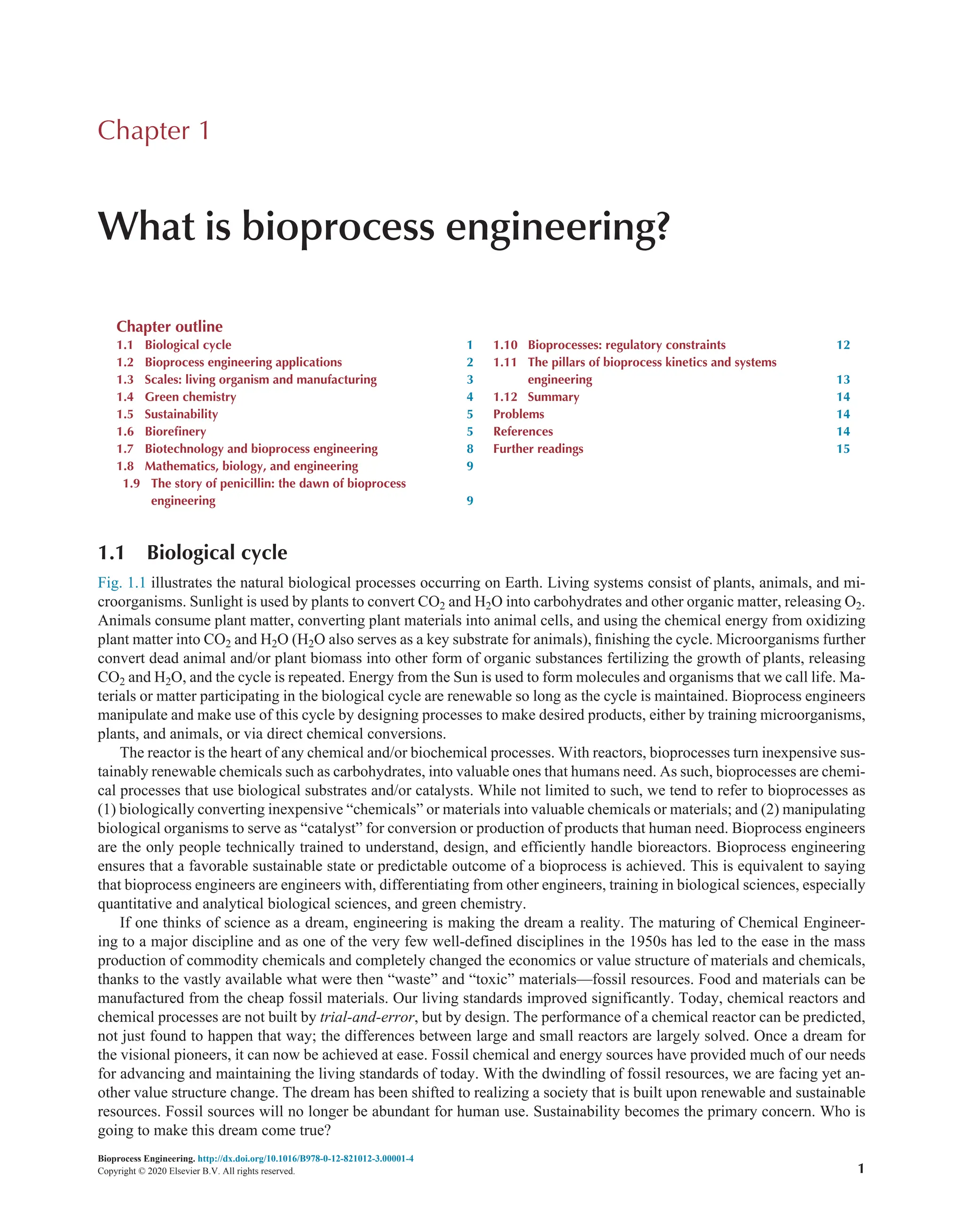 Bioprocess Engineering. http://dx.doi.org/10.1016/B978-0-12-821012-3.00001-4
Copyright © 2020 Elsevier B.V. All rights reserved. 1
1.1 Biological cycle
Fig. 1.1 illustrates the natural biological processes occurring on Earth. Living systems consist of plants, animals, and mi-
croorganisms. Sunlight is used by plants to convert CO2 and H2O into carbohydrates and other organic matter, releasing O2.
Animals consume plant matter, converting plant materials into animal cells, and using the chemical energy from oxidizing
plant matter into CO2 and H2O (H2O also serves as a key substrate for animals), finishing the cycle. Microorganisms further
convert dead animal and/or plant biomass into other form of organic substances fertilizing the growth of plants, releasing
CO2 and H2O, and the cycle is repeated. Energy from the Sun is used to form molecules and organisms that we call life. Ma-
terials or matter participating in the biological cycle are renewable so long as the cycle is maintained. Bioprocess engineers
manipulate and make use of this cycle by designing processes to make desired products, either by training microorganisms,
plants, and animals, or via direct chemical conversions.
The reactor is the heart of any chemical and/or biochemical processes. With reactors, bioprocesses turn inexpensive sus-
tainably renewable chemicals such as carbohydrates, into valuable ones that humans need. As such, bioprocesses are chemi-
cal processes that use biological substrates and/or catalysts. While not limited to such, we tend to refer to bioprocesses as
(1) biologically converting inexpensive “chemicals” or materials into valuable chemicals or materials; and (2) manipulating
biological organisms to serve as “catalyst” for conversion or production of products that human need. Bioprocess engineers
are the only people technically trained to understand, design, and efficiently handle bioreactors. Bioprocess engineering
ensures that a favorable sustainable state or predictable outcome of a bioprocess is achieved. This is equivalent to saying
that bioprocess engineers are engineers with, differentiating from other engineers, training in biological sciences, especially
quantitative and analytical biological sciences, and green chemistry.
If one thinks of science as a dream, engineering is making the dream a reality. The maturing of Chemical Engineer-
ing to a major discipline and as one of the very few well-defined disciplines in the 1950s has led to the ease in the mass
production of commodity chemicals and completely changed the economics or value structure of materials and chemicals,
thanks to the vastly available what were then “waste” and “toxic” materials—fossil resources. Food and materials can be
manufactured from the cheap fossil materials. Our living standards improved significantly. Today, chemical reactors and
chemical processes are not built by trial-and-error, but by design. The performance of a chemical reactor can be predicted,
not just found to happen that way; the differences between large and small reactors are largely solved. Once a dream for
the visional pioneers, it can now be achieved at ease. Fossil chemical and energy sources have provided much of our needs
for advancing and maintaining the living standards of today. With the dwindling of fossil resources, we are facing yet an-
other value structure change. The dream has been shifted to realizing a society that is built upon renewable and sustainable
resources. Fossil sources will no longer be abundant for human use. Sustainability becomes the primary concern. Who is
going to make this dream come true?
Chapter 1
What is bioprocess engineering?
Chapter outline
1.1 Biological cycle 1
1.2 Bioprocess engineering applications 2
1.3 Scales: living organism and manufacturing 3
1.4 Green chemistry 4
1.5 Sustainability 5
1.6 Biorefinery 5
1.7 Biotechnology and bioprocess engineering 8
1.8 Mathematics, biology, and engineering 9
1.9 The story of penicillin: the dawn of bioprocess
engineering 9
1.10 Bioprocesses: regulatory constraints 12
1.11 The pillars of bioprocess kinetics and systems
engineering 13
1.12 Summary 14
Problems 14
References 14
Further readings 15
 
