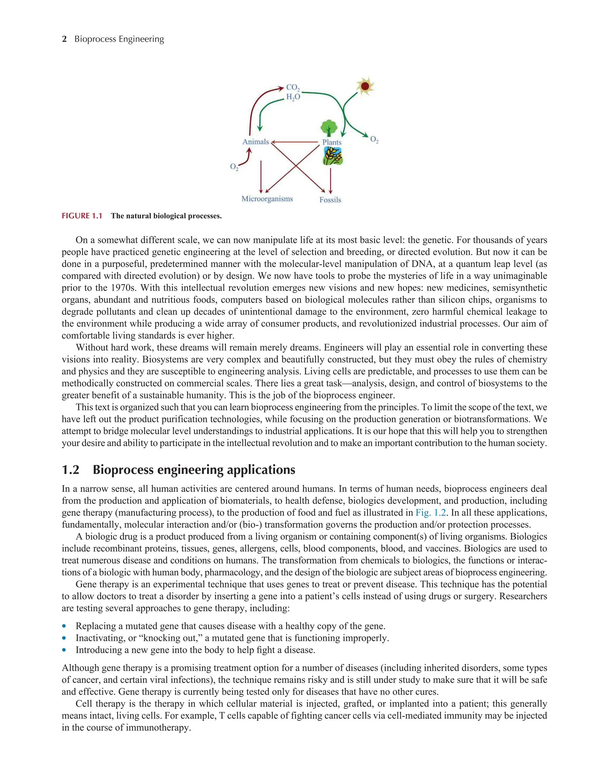 2 Bioprocess Engineering﻿
﻿
On a somewhat different scale, we can now manipulate life at its most basic level: the genetic. For thousands of years
people have practiced genetic engineering at the level of selection and breeding, or directed evolution. But now it can be
done in a purposeful, predetermined manner with the molecular-level manipulation of DNA, at a quantum leap level (as
compared with directed evolution) or by design. We now have tools to probe the mysteries of life in a way unimaginable
prior to the 1970s. With this intellectual revolution emerges new visions and new hopes: new medicines, semisynthetic
organs, abundant and nutritious foods, computers based on biological molecules rather than silicon chips, organisms to
degrade pollutants and clean up decades of unintentional damage to the environment, zero harmful chemical leakage to
the environment while producing a wide array of consumer products, and revolutionized industrial processes. Our aim of
comfortable living standards is ever higher.
Without hard work, these dreams will remain merely dreams. Engineers will play an essential role in converting these
visions into reality. Biosystems are very complex and beautifully constructed, but they must obey the rules of chemistry
and physics and they are susceptible to engineering analysis. Living cells are predictable, and processes to use them can be
methodically constructed on commercial scales. There lies a great task—analysis, design, and control of biosystems to the
greater benefit of a sustainable humanity. This is the job of the bioprocess engineer.
This text is organized such that you can learn bioprocess engineering from the principles. To limit the scope of the text, we
have left out the product purification technologies, while focusing on the production generation or biotransformations. We
attempt to bridge molecular level understandings to industrial applications. It is our hope that this will help you to strengthen
your desire and ability to participate in the intellectual revolution and to make an important contribution to the human society.
1.2 Bioprocess engineering applications
In a narrow sense, all human activities are centered around humans. In terms of human needs, bioprocess engineers deal
from the production and application of biomaterials, to health defense, biologics development, and production, including
gene therapy (manufacturing process), to the production of food and fuel as illustrated in Fig. 1.2. In all these applications,
fundamentally, molecular interaction and/or (bio-) transformation governs the production and/or protection processes.
A biologic drug is a product produced from a living organism or containing component(s) of living organisms. Biologics
include recombinant proteins, tissues, genes, allergens, cells, blood components, blood, and vaccines. Biologics are used to
treat numerous disease and conditions on humans. The transformation from chemicals to biologics, the functions or interac-
tions of a biologic with human body, pharmacology, and the design of the biologic are subject areas of bioprocess engineering.
Gene therapy is an experimental technique that uses genes to treat or prevent disease. This technique has the potential
to allow doctors to treat a disorder by inserting a gene into a patient’s cells instead of using drugs or surgery. Researchers
are testing several approaches to gene therapy, including:
l Replacing a mutated gene that causes disease with a healthy copy of the gene.
l Inactivating, or “knocking out,” a mutated gene that is functioning improperly.
l Introducing a new gene into the body to help fight a disease.
Although gene therapy is a promising treatment option for a number of diseases (including inherited disorders, some types
of cancer, and certain viral infections), the technique remains risky and is still under study to make sure that it will be safe
and effective. Gene therapy is currently being tested only for diseases that have no other cures.
Cell therapy is the therapy in which cellular material is injected, grafted, or implanted into a patient; this generally
means intact, living cells. For example, T cells capable of fighting cancer cells via cell-mediated immunity may be injected
in the course of immunotherapy.
FIGURE 1.1 The natural biological processes.
 