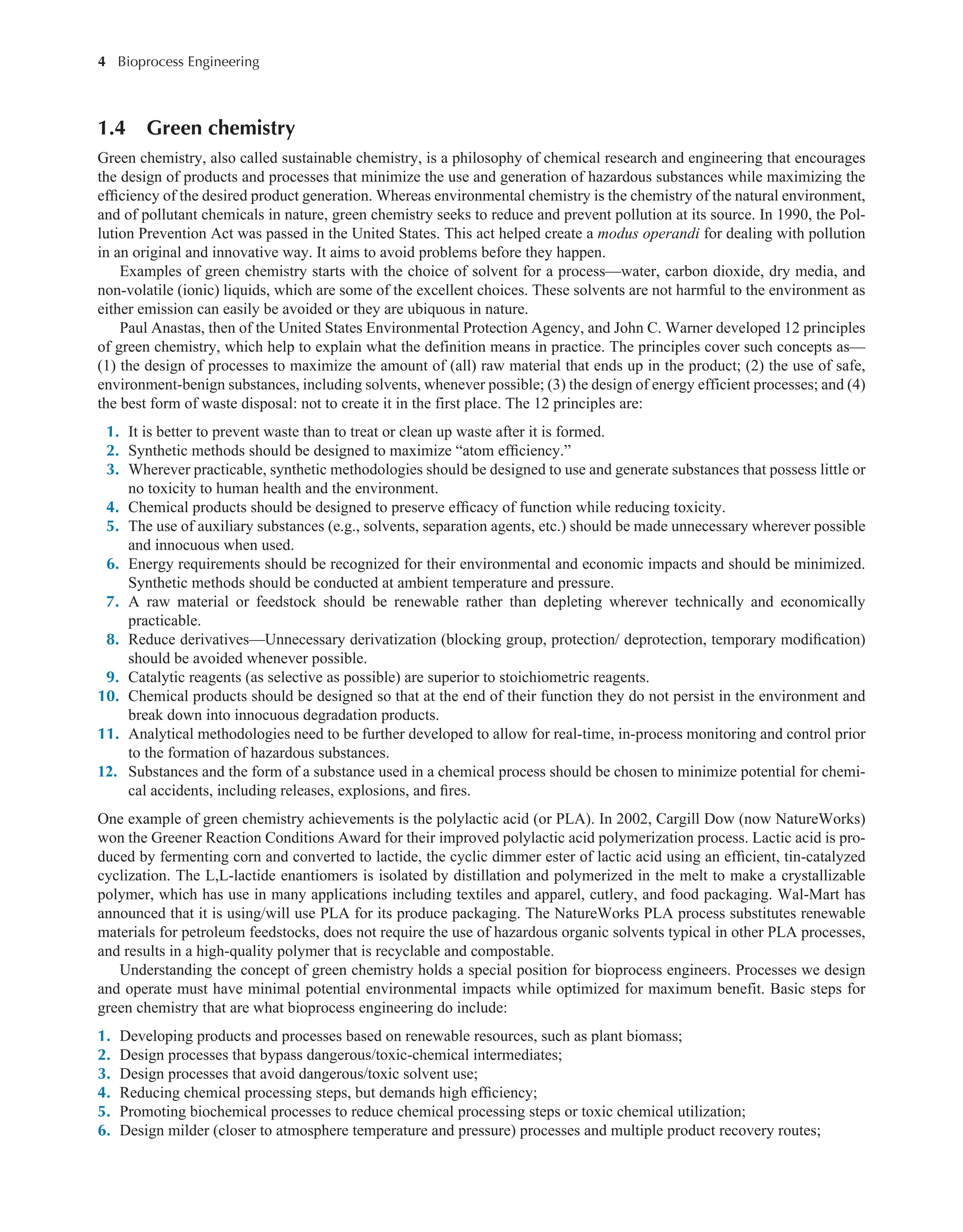 4 Bioprocess Engineering﻿
﻿
1.4 Green chemistry
Green chemistry, also called sustainable chemistry, is a philosophy of chemical research and engineering that encourages
the design of products and processes that minimize the use and generation of hazardous substances while maximizing the
efficiency of the desired product generation. Whereas environmental chemistry is the chemistry of the natural environment,
and of pollutant chemicals in nature, green chemistry seeks to reduce and prevent pollution at its source. In 1990, the Pol-
lution Prevention Act was passed in the United States. This act helped create a modus operandi for dealing with pollution
in an original and innovative way. It aims to avoid problems before they happen.
Examples of green chemistry starts with the choice of solvent for a process—water, carbon dioxide, dry media, and
non-volatile (ionic) liquids, which are some of the excellent choices. These solvents are not harmful to the environment as
either emission can easily be avoided or they are ubiquous in nature.
Paul Anastas, then of the United States Environmental Protection Agency, and John C. Warner developed 12 principles
of green chemistry, which help to explain what the definition means in practice. The principles cover such concepts as—
(1) the design of processes to maximize the amount of (all) raw material that ends up in the product; (2) the use of safe,
environment-benign substances, including solvents, whenever possible; (3) the design of energy efficient processes; and (4)
the best form of waste disposal: not to create it in the first place. The 12 principles are:
1. It is better to prevent waste than to treat or clean up waste after it is formed.
2. Synthetic methods should be designed to maximize “atom efficiency.”
3. Wherever practicable, synthetic methodologies should be designed to use and generate substances that possess little or
no toxicity to human health and the environment.
4. Chemical products should be designed to preserve efficacy of function while reducing toxicity.
5. The use of auxiliary substances (e.g., solvents, separation agents, etc.) should be made unnecessary wherever possible
and innocuous when used.
6. Energy requirements should be recognized for their environmental and economic impacts and should be minimized.
Synthetic methods should be conducted at ambient temperature and pressure.
7. A raw material or feedstock should be renewable rather than depleting wherever technically and economically
practicable.
8. Reduce derivatives—Unnecessary derivatization (blocking group, protection/ deprotection, temporary modification)
should be avoided whenever possible.
9. Catalytic reagents (as selective as possible) are superior to stoichiometric reagents.
10. Chemical products should be designed so that at the end of their function they do not persist in the environment and
break down into innocuous degradation products.
11. Analytical methodologies need to be further developed to allow for real-time, in-process monitoring and control prior
to the formation of hazardous substances.
12. Substances and the form of a substance used in a chemical process should be chosen to minimize potential for chemi-
cal accidents, including releases, explosions, and fires.
One example of green chemistry achievements is the polylactic acid (or PLA). In 2002, Cargill Dow (now NatureWorks)
won the Greener Reaction Conditions Award for their improved polylactic acid polymerization process. Lactic acid is pro-
duced by fermenting corn and converted to lactide, the cyclic dimmer ester of lactic acid using an efficient, tin-catalyzed
cyclization. The L,L-lactide enantiomers is isolated by distillation and polymerized in the melt to make a crystallizable
polymer, which has use in many applications including textiles and apparel, cutlery, and food packaging. Wal-Mart has
announced that it is using/will use PLA for its produce packaging. The NatureWorks PLA process substitutes renewable
materials for petroleum feedstocks, does not require the use of hazardous organic solvents typical in other PLA processes,
and results in a high-quality polymer that is recyclable and compostable.
Understanding the concept of green chemistry holds a special position for bioprocess engineers. Processes we design
and operate must have minimal potential environmental impacts while optimized for maximum benefit. Basic steps for
green chemistry that are what bioprocess engineering do include:
1. Developing products and processes based on renewable resources, such as plant biomass;
2. Design processes that bypass dangerous/toxic-chemical intermediates;
3. Design processes that avoid dangerous/toxic solvent use;
4. Reducing chemical processing steps, but demands high efficiency;
5. Promoting biochemical processes to reduce chemical processing steps or toxic chemical utilization;
6. Design milder (closer to atmosphere temperature and pressure) processes and multiple product recovery routes;
 