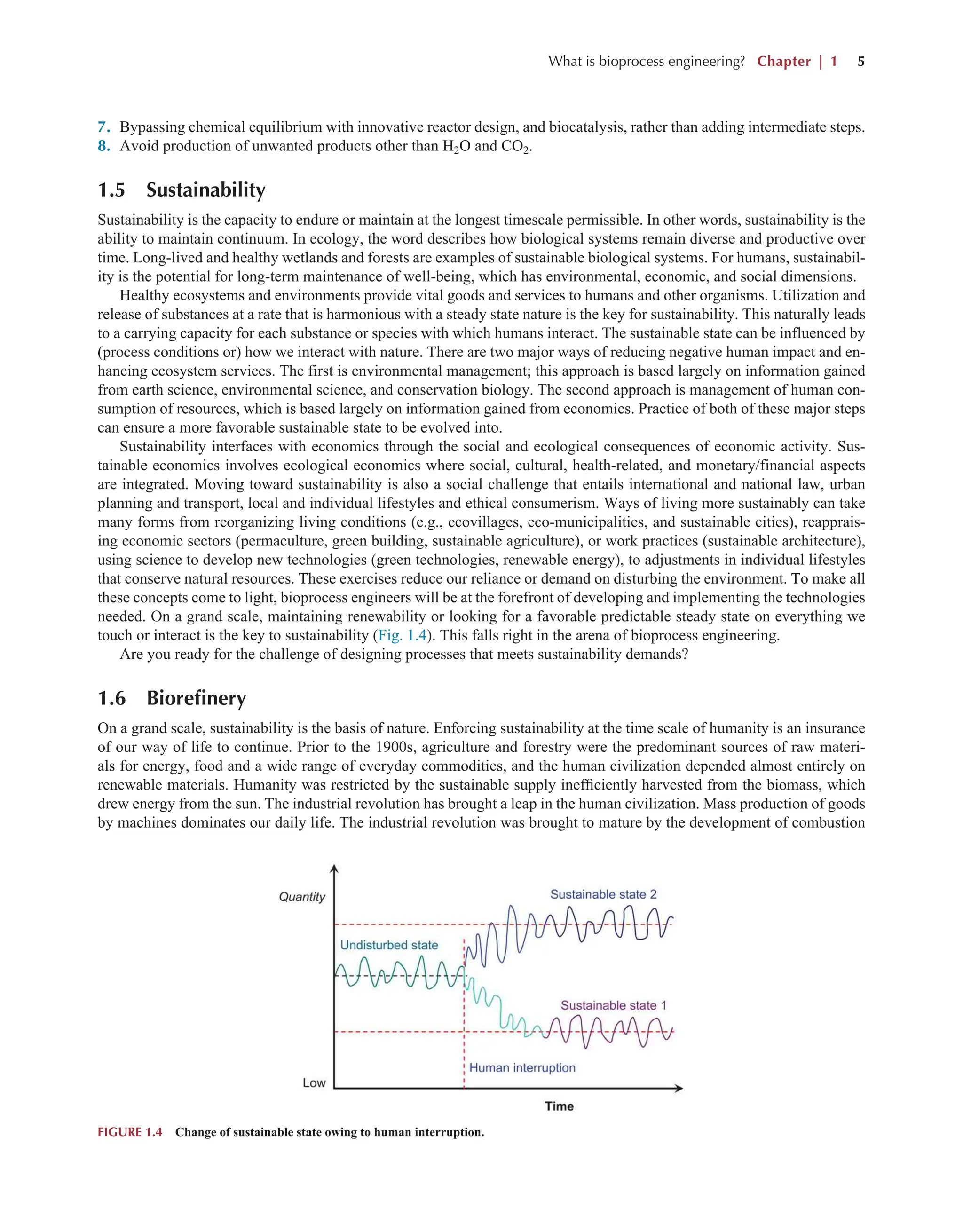 What is bioprocess engineering? Chapter | 1 5
7. Bypassing chemical equilibrium with innovative reactor design, and biocatalysis, rather than adding intermediate steps.
8. Avoid production of unwanted products other than H2O and CO2.
1.5 Sustainability
Sustainability is the capacity to endure or maintain at the longest timescale permissible. In other words, sustainability is the
ability to maintain continuum. In ecology, the word describes how biological systems remain diverse and productive over
time. Long-lived and healthy wetlands and forests are examples of sustainable biological systems. For humans, sustainabil-
ity is the potential for long-term maintenance of well-being, which has environmental, economic, and social dimensions.
Healthy ecosystems and environments provide vital goods and services to humans and other organisms. Utilization and
release of substances at a rate that is harmonious with a steady state nature is the key for sustainability. This naturally leads
to a carrying capacity for each substance or species with which humans interact. The sustainable state can be influenced by
(process conditions or) how we interact with nature. There are two major ways of reducing negative human impact and en-
hancing ecosystem services. The first is environmental management; this approach is based largely on information gained
from earth science, environmental science, and conservation biology. The second approach is management of human con-
sumption of resources, which is based largely on information gained from economics. Practice of both of these major steps
can ensure a more favorable sustainable state to be evolved into.
Sustainability interfaces with economics through the social and ecological consequences of economic activity. Sus-
tainable economics involves ecological economics where social, cultural, health-related, and monetary/financial aspects
are integrated. Moving toward sustainability is also a social challenge that entails international and national law, urban
planning and transport, local and individual lifestyles and ethical consumerism. Ways of living more sustainably can take
many forms from reorganizing living conditions (e.g., ecovillages, eco-municipalities, and sustainable cities), reapprais-
ing economic sectors (permaculture, green building, sustainable agriculture), or work practices (sustainable architecture),
using science to develop new technologies (green technologies, renewable energy), to adjustments in individual lifestyles
that conserve natural resources. These exercises reduce our reliance or demand on disturbing the environment. To make all
these concepts come to light, bioprocess engineers will be at the forefront of developing and implementing the technologies
needed. On a grand scale, maintaining renewability or looking for a favorable predictable steady state on everything we
touch or interact is the key to sustainability (Fig. 1.4). This falls right in the arena of bioprocess engineering.
Are you ready for the challenge of designing processes that meets sustainability demands?
1.6 Biorefinery
On a grand scale, sustainability is the basis of nature. Enforcing sustainability at the time scale of humanity is an insurance
of our way of life to continue. Prior to the 1900s, agriculture and forestry were the predominant sources of raw materi-
als for energy, food and a wide range of everyday commodities, and the human civilization depended almost entirely on
renewable materials. Humanity was restricted by the sustainable supply inefficiently harvested from the biomass, which
drew energy from the sun. The industrial revolution has brought a leap in the human civilization. Mass production of goods
by machines dominates our daily life. The industrial revolution was brought to mature by the development of combustion
FIGURE 1.4 Change of sustainable state owing to human interruption.
 