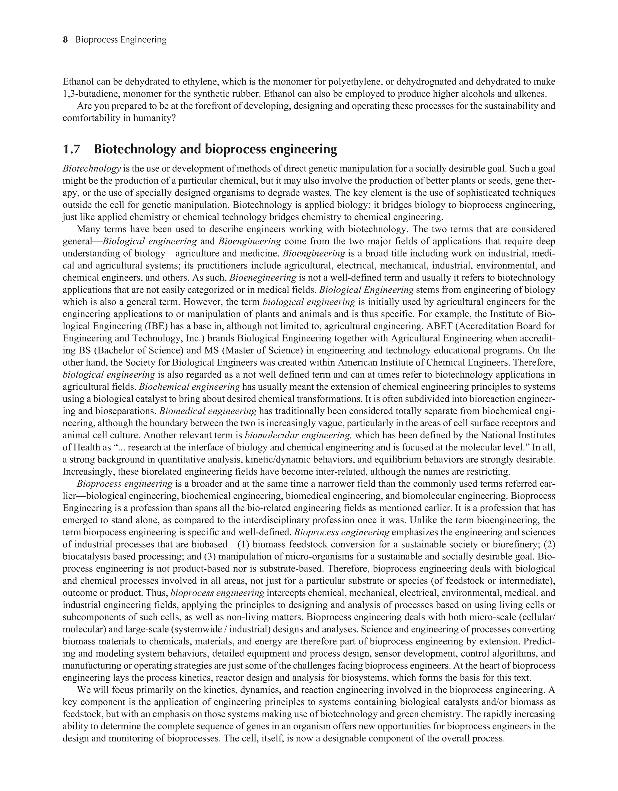 8 Bioprocess Engineering﻿
﻿
Ethanol can be dehydrated to ethylene, which is the monomer for polyethylene, or dehydrognated and dehydrated to make
1,3-butadiene, monomer for the synthetic rubber. Ethanol can also be employed to produce higher alcohols and alkenes.
Are you prepared to be at the forefront of developing, designing and operating these processes for the sustainability and
comfortability in humanity?
1.7 Biotechnology and bioprocess engineering
Biotechnology is the use or development of methods of direct genetic manipulation for a socially desirable goal. Such a goal
might be the production of a particular chemical, but it may also involve the production of better plants or seeds, gene ther-
apy, or the use of specially designed organisms to degrade wastes. The key element is the use of sophisticated techniques
outside the cell for genetic manipulation. Biotechnology is applied biology; it bridges biology to bioprocess engineering,
just like applied chemistry or chemical technology bridges chemistry to chemical engineering.
Many terms have been used to describe engineers working with biotechnology. The two terms that are considered
general—Biological engineering and Bioengineering come from the two major fields of applications that require deep
understanding of biology—agriculture and medicine. Bioengineering is a broad title including work on industrial, medi-
cal and agricultural systems; its practitioners include agricultural, electrical, mechanical, industrial, environmental, and
chemical engineers, and others. As such, Bioenegineering is not a well-defined term and usually it refers to biotechnology
applications that are not easily categorized or in medical fields. Biological Engineering stems from engineering of biology
which is also a general term. However, the term biological engineering is initially used by agricultural engineers for the
engineering applications to or manipulation of plants and animals and is thus specific. For example, the Institute of Bio-
logical Engineering (IBE) has a base in, although not limited to, agricultural engineering. ABET (Accreditation Board for
Engineering and Technology, Inc.) brands Biological Engineering together with Agricultural Engineering when accredit-
ing BS (Bachelor of Science) and MS (Master of Science) in engineering and technology educational programs. On the
other hand, the Society for Biological Engineers was created within American Institute of Chemical Engineers. Therefore,
biological engineering is also regarded as a not well defined term and can at times refer to biotechnology applications in
agricultural fields. Biochemical engineering has usually meant the extension of chemical engineering principles to systems
using a biological catalyst to bring about desired chemical transformations. It is often subdivided into bioreaction engineer-
ing and bioseparations. Biomedical engineering has traditionally been considered totally separate from biochemical engi-
neering, although the boundary between the two is increasingly vague, particularly in the areas of cell surface receptors and
animal cell culture. Another relevant term is biomolecular engineering, which has been defined by the National Institutes
of Health as “... research at the interface of biology and chemical engineering and is focused at the molecular level.” In all,
a strong background in quantitative analysis, kinetic/dynamic behaviors, and equilibrium behaviors are strongly desirable.
Increasingly, these biorelated engineering fields have become inter-related, although the names are restricting.
Bioprocess engineering is a broader and at the same time a narrower field than the commonly used terms referred ear-
lier—biological engineering, biochemical engineering, biomedical engineering, and biomolecular engineering. Bioprocess
Engineering is a profession than spans all the bio-related engineering fields as mentioned earlier. It is a profession that has
emerged to stand alone, as compared to the interdisciplinary profession once it was. Unlike the term bioengineering, the
term biorpocess engineering is specific and well-defined. Bioprocess engineering emphasizes the engineering and sciences
of industrial processes that are biobased—(1) biomass feedstock conversion for a sustainable society or biorefinery; (2)
biocatalysis based processing; and (3) manipulation of micro-organisms for a sustainable and socially desirable goal. Bio-
process engineering is not product-based nor is substrate-based. Therefore, bioprocess engineering deals with biological
and chemical processes involved in all areas, not just for a particular substrate or species (of feedstock or intermediate),
outcome or product. Thus, bioprocess engineering intercepts chemical, mechanical, electrical, environmental, medical, and
industrial engineering fields, applying the principles to designing and analysis of processes based on using living cells or
subcomponents of such cells, as well as non-living matters. Bioprocess engineering deals with both micro-scale (cellular/
molecular) and large-scale (systemwide / industrial) designs and analyses. Science and engineering of processes converting
biomass materials to chemicals, materials, and energy are therefore part of bioprocess engineering by extension. Predict-
ing and modeling system behaviors, detailed equipment and process design, sensor development, control algorithms, and
manufacturing or operating strategies are just some of the challenges facing bioprocess engineers. At the heart of bioprocess
engineering lays the process kinetics, reactor design and analysis for biosystems, which forms the basis for this text.
We will focus primarily on the kinetics, dynamics, and reaction engineering involved in the bioprocess engineering. A
key component is the application of engineering principles to systems containing biological catalysts and/or biomass as
feedstock, but with an emphasis on those systems making use of biotechnology and green chemistry. The rapidly increasing
ability to determine the complete sequence of genes in an organism offers new opportunities for bioprocess engineers in the
design and monitoring of bioprocesses. The cell, itself, is now a designable component of the overall process.
 