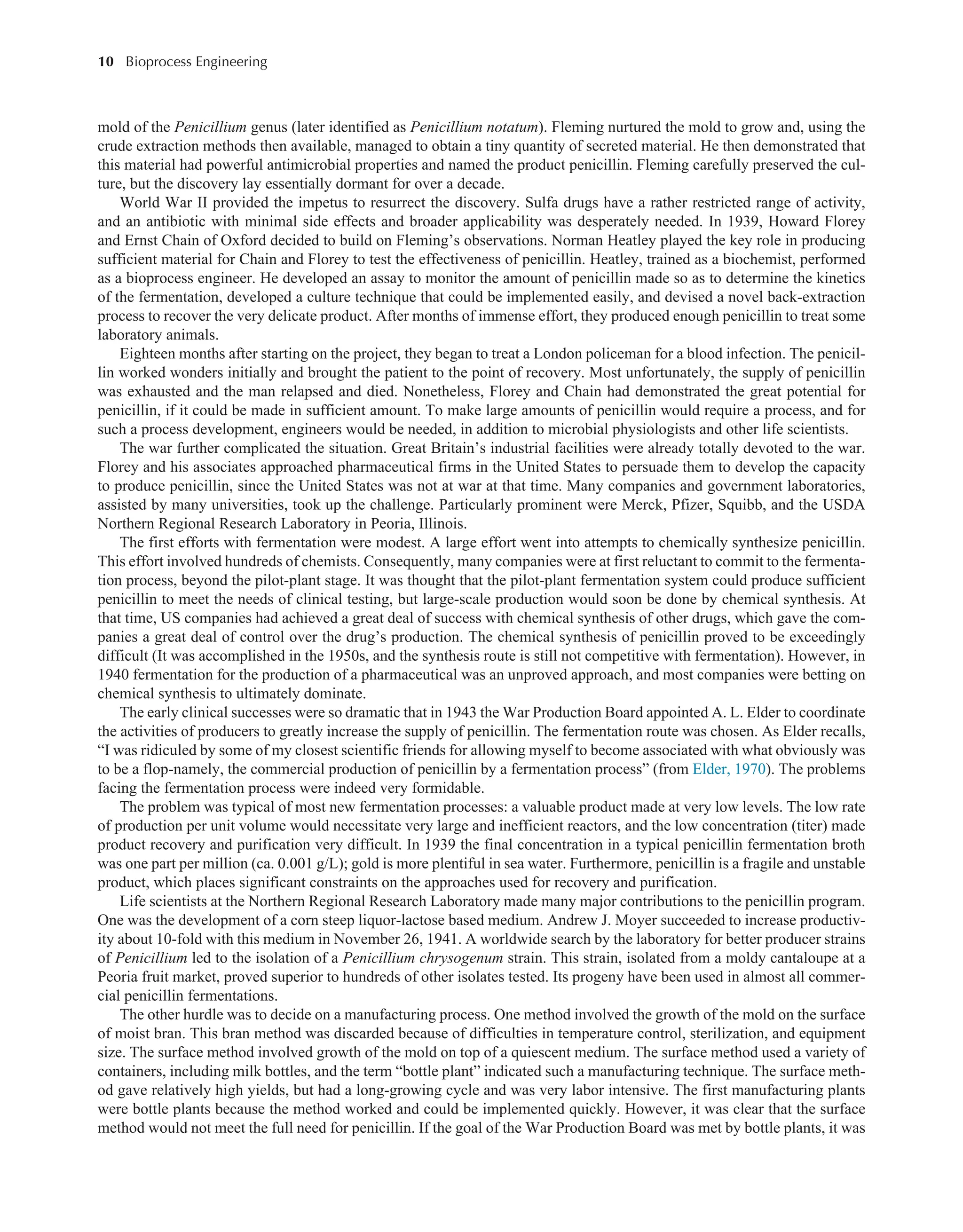 10 Bioprocess Engineering﻿
﻿
mold of the Penicillium genus (later identified as Penicillium notatum). Fleming nurtured the mold to grow and, using the
crude extraction methods then available, managed to obtain a tiny quantity of secreted material. He then demonstrated that
this material had powerful antimicrobial properties and named the product penicillin. Fleming carefully preserved the cul-
ture, but the discovery lay essentially dormant for over a decade.
World War II provided the impetus to resurrect the discovery. Sulfa drugs have a rather restricted range of activity,
and an antibiotic with minimal side effects and broader applicability was desperately needed. In 1939, Howard Florey
and Ernst Chain of Oxford decided to build on Fleming’s observations. Norman Heatley played the key role in producing
sufficient material for Chain and Florey to test the effectiveness of penicillin. Heatley, trained as a biochemist, performed
as a bioprocess engineer. He developed an assay to monitor the amount of penicillin made so as to determine the kinetics
of the fermentation, developed a culture technique that could be implemented easily, and devised a novel back-extraction
process to recover the very delicate product. After months of immense effort, they produced enough penicillin to treat some
laboratory animals.
Eighteen months after starting on the project, they began to treat a London policeman for a blood infection. The penicil-
lin worked wonders initially and brought the patient to the point of recovery. Most unfortunately, the supply of penicillin
was exhausted and the man relapsed and died. Nonetheless, Florey and Chain had demonstrated the great potential for
penicillin, if it could be made in sufficient amount. To make large amounts of penicillin would require a process, and for
such a process development, engineers would be needed, in addition to microbial physiologists and other life scientists.
The war further complicated the situation. Great Britain’s industrial facilities were already totally devoted to the war.
Florey and his associates approached pharmaceutical firms in the United States to persuade them to develop the capacity
to produce penicillin, since the United States was not at war at that time. Many companies and government laboratories,
assisted by many universities, took up the challenge. Particularly prominent were Merck, Pfizer, Squibb, and the USDA
Northern Regional Research Laboratory in Peoria, Illinois.
The first efforts with fermentation were modest. A large effort went into attempts to chemically synthesize penicillin.
This effort involved hundreds of chemists. Consequently, many companies were at first reluctant to commit to the fermenta-
tion process, beyond the pilot-plant stage. It was thought that the pilot-plant fermentation system could produce sufficient
penicillin to meet the needs of clinical testing, but large-scale production would soon be done by chemical synthesis. At
that time, US companies had achieved a great deal of success with chemical synthesis of other drugs, which gave the com-
panies a great deal of control over the drug’s production. The chemical synthesis of penicillin proved to be exceedingly
difficult (It was accomplished in the 1950s, and the synthesis route is still not competitive with fermentation). However, in
1940 fermentation for the production of a pharmaceutical was an unproved approach, and most companies were betting on
chemical synthesis to ultimately dominate.
The early clinical successes were so dramatic that in 1943 the War Production Board appointed A. L. Elder to coordinate
the activities of producers to greatly increase the supply of penicillin. The fermentation route was chosen. As Elder recalls,
“I was ridiculed by some of my closest scientific friends for allowing myself to become associated with what obviously was
to be a flop-namely, the commercial production of penicillin by a fermentation process” (from Elder, 1970). The problems
facing the fermentation process were indeed very formidable.
The problem was typical of most new fermentation processes: a valuable product made at very low levels. The low rate
of production per unit volume would necessitate very large and inefficient reactors, and the low concentration (titer) made
product recovery and purification very difficult. In 1939 the final concentration in a typical penicillin fermentation broth
was one part per million (ca. 0.001 g/L); gold is more plentiful in sea water. Furthermore, penicillin is a fragile and unstable
product, which places significant constraints on the approaches used for recovery and purification.
Life scientists at the Northern Regional Research Laboratory made many major contributions to the penicillin program.
One was the development of a corn steep liquor-lactose based medium. Andrew J. Moyer succeeded to increase productiv-
ity about 10-fold with this medium in November 26, 1941. A worldwide search by the laboratory for better producer strains
of Penicillium led to the isolation of a Penicillium chrysogenum strain. This strain, isolated from a moldy cantaloupe at a
Peoria fruit market, proved superior to hundreds of other isolates tested. Its progeny have been used in almost all commer-
cial penicillin fermentations.
The other hurdle was to decide on a manufacturing process. One method involved the growth of the mold on the surface
of moist bran. This bran method was discarded because of difficulties in temperature control, sterilization, and equipment
size. The surface method involved growth of the mold on top of a quiescent medium. The surface method used a variety of
containers, including milk bottles, and the term “bottle plant” indicated such a manufacturing technique. The surface meth-
od gave relatively high yields, but had a long-growing cycle and was very labor intensive. The first manufacturing plants
were bottle plants because the method worked and could be implemented quickly. However, it was clear that the surface
method would not meet the full need for penicillin. If the goal of the War Production Board was met by bottle plants, it was
 