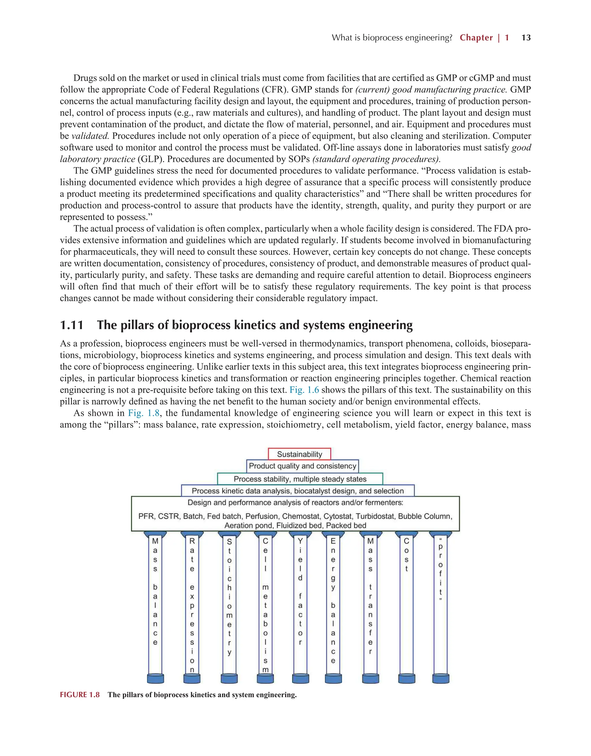 What is bioprocess engineering? Chapter | 1 13
Drugs sold on the market or used in clinical trials must come from facilities that are certified as GMP or cGMP and must
follow the appropriate Code of Federal Regulations (CFR). GMP stands for (current) good manufacturing practice. GMP
concerns the actual manufacturing facility design and layout, the equipment and procedures, training of production person-
nel, control of process inputs (e.g., raw materials and cultures), and handling of product. The plant layout and design must
prevent contamination of the product, and dictate the flow of material, personnel, and air. Equipment and procedures must
be validated. Procedures include not only operation of a piece of equipment, but also cleaning and sterilization. Computer
software used to monitor and control the process must be validated. Off-line assays done in laboratories must satisfy good
laboratory practice (GLP). Procedures are documented by SOPs (standard operating procedures).
The GMP guidelines stress the need for documented procedures to validate performance. “Process validation is estab-
lishing documented evidence which provides a high degree of assurance that a specific process will consistently produce
a product meeting its predetermined specifications and quality characteristics” and “There shall be written procedures for
production and process-control to assure that products have the identity, strength, quality, and purity they purport or are
represented to possess.”
The actual process of validation is often complex, particularly when a whole facility design is considered. The FDA pro-
vides extensive information and guidelines which are updated regularly. If students become involved in biomanufacturing
for pharmaceuticals, they will need to consult these sources. However, certain key concepts do not change. These concepts
are written documentation, consistency of procedures, consistency of product, and demonstrable measures of product qual-
ity, particularly purity, and safety. These tasks are demanding and require careful attention to detail. Bioprocess engineers
will often find that much of their effort will be to satisfy these regulatory requirements. The key point is that process
changes cannot be made without considering their considerable regulatory impact.
1.11 The pillars of bioprocess kinetics and systems engineering
As a profession, bioprocess engineers must be well-versed in thermodynamics, transport phenomena, colloids, biosepara-
tions, microbiology, bioprocess kinetics and systems engineering, and process simulation and design. This text deals with
the core of bioprocess engineering. Unlike earlier texts in this subject area, this text integrates bioprocess engineering prin-
ciples, in particular bioprocess kinetics and transformation or reaction engineering principles together. Chemical reaction
engineering is not a pre-requisite before taking on this text. Fig. 1.6 shows the pillars of this text. The sustainability on this
pillar is narrowly defined as having the net benefit to the human society and/or benign environmental effects.
As shown in Fig. 1.8, the fundamental knowledge of engineering science you will learn or expect in this text is
among the “pillars”: mass balance, rate expression, stoichiometry, cell metabolism, yield factor, energy balance, mass
FIGURE 1.8 The pillars of bioprocess kinetics and system engineering.
 