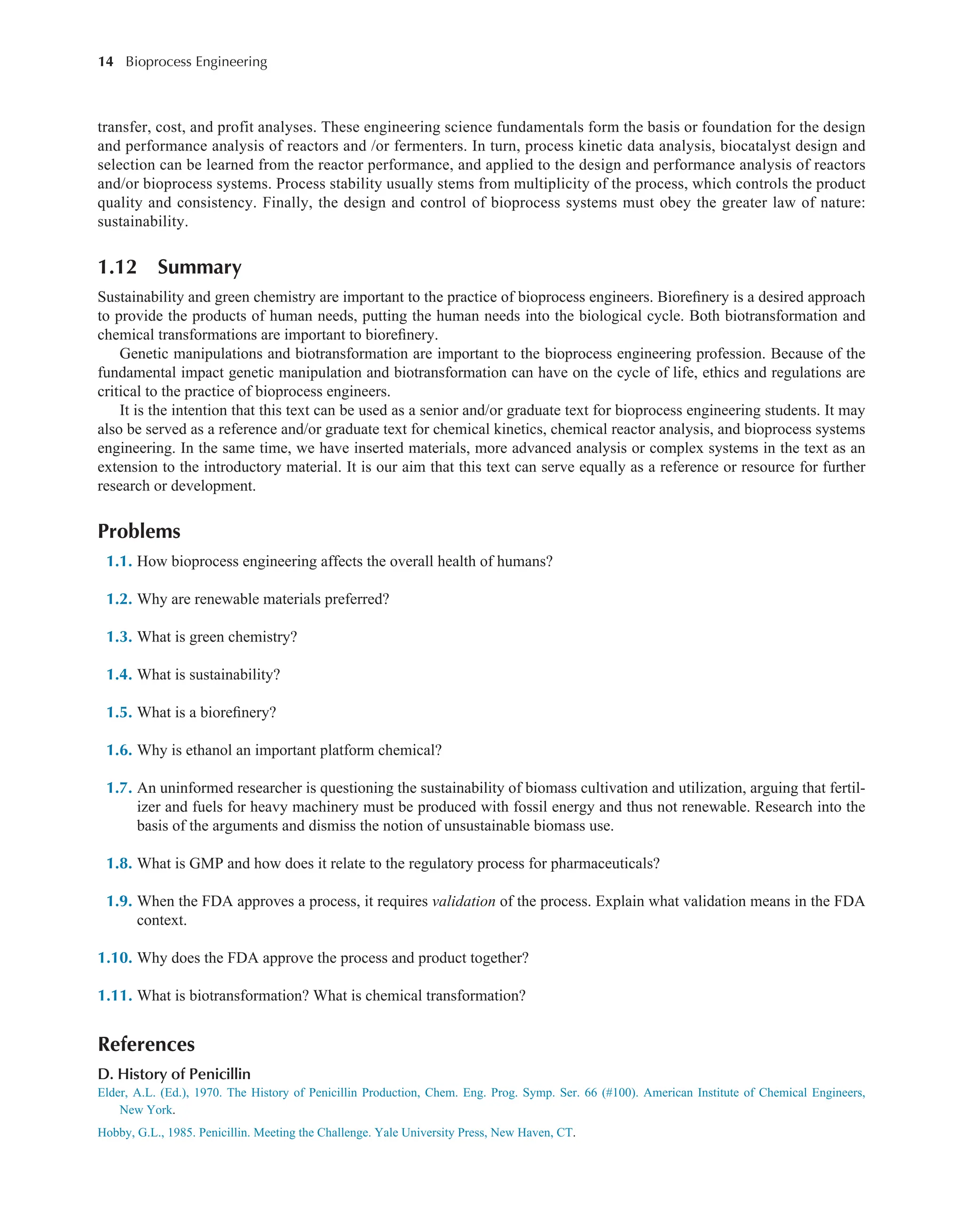 14 Bioprocess Engineering﻿
﻿
transfer, cost, and profit analyses. These engineering science fundamentals form the basis or foundation for the design
and performance analysis of reactors and /or fermenters. In turn, process kinetic data analysis, biocatalyst design and
selection can be learned from the reactor performance, and applied to the design and performance analysis of reactors
and/or bioprocess systems. Process stability usually stems from multiplicity of the process, which controls the product
quality and consistency. Finally, the design and control of bioprocess systems must obey the greater law of nature:
sustainability.
1.12 Summary
Sustainability and green chemistry are important to the practice of bioprocess engineers. Biorefinery is a desired approach
to provide the products of human needs, putting the human needs into the biological cycle. Both biotransformation and
chemical transformations are important to biorefinery.
Genetic manipulations and biotransformation are important to the bioprocess engineering profession. Because of the
fundamental impact genetic manipulation and biotransformation can have on the cycle of life, ethics and regulations are
critical to the practice of bioprocess engineers.
It is the intention that this text can be used as a senior and/or graduate text for bioprocess engineering students. It may
also be served as a reference and/or graduate text for chemical kinetics, chemical reactor analysis, and bioprocess systems
engineering. In the same time, we have inserted materials, more advanced analysis or complex systems in the text as an
extension to the introductory material. It is our aim that this text can serve equally as a reference or resource for further
research or development.
Problems
1.1. How bioprocess engineering affects the overall health of humans?
1.2. Why are renewable materials preferred?
1.3. What is green chemistry?
1.4. What is sustainability?
1.5. What is a biorefinery?
1.6. Why is ethanol an important platform chemical?
1.7. An uninformed researcher is questioning the sustainability of biomass cultivation and utilization, arguing that fertil-
izer and fuels for heavy machinery must be produced with fossil energy and thus not renewable. Research into the
basis of the arguments and dismiss the notion of unsustainable biomass use.
1.8. What is GMP and how does it relate to the regulatory process for pharmaceuticals?
1.9. When the FDA approves a process, it requires validation of the process. Explain what validation means in the FDA
context.
1.10. Why does the FDA approve the process and product together?
1.11. What is biotransformation? What is chemical transformation?
References
D. History of Penicillin
Elder, A.L. (Ed.), 1970. The History of Penicillin Production, Chem. Eng. Prog. Symp. Ser. 66 (#100). American Institute of Chemical Engineers,
New York.
Hobby, G.L., 1985. Penicillin. Meeting the Challenge. Yale University Press, New Haven, CT.
 