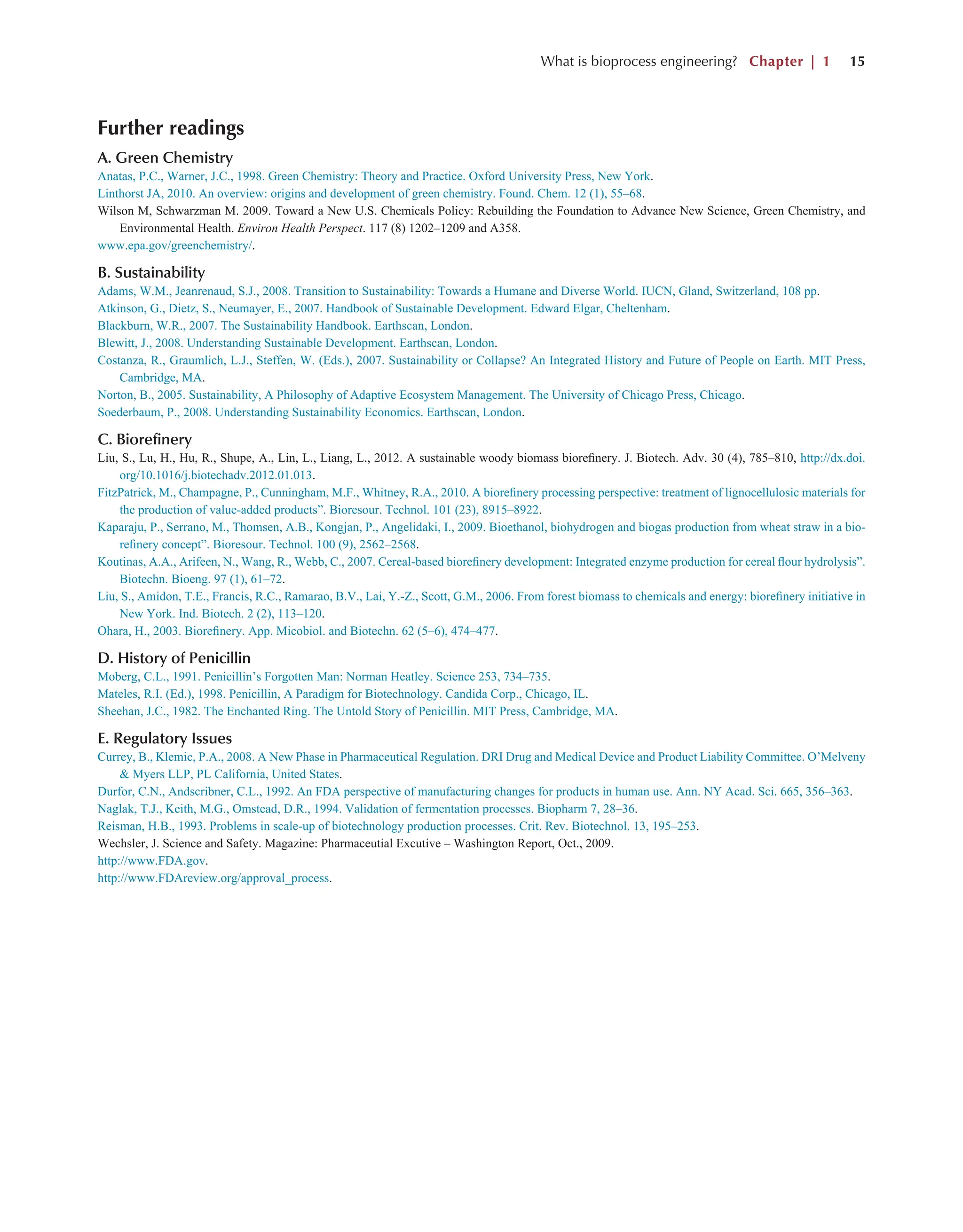 What is bioprocess engineering? Chapter | 1 15
Further readings
A. Green Chemistry
Anatas, P.C., Warner, J.C., 1998. Green Chemistry: Theory and Practice. Oxford University Press, New York.
Linthorst JA, 2010. An overview: origins and development of green chemistry. Found. Chem. 12 (1), 55–68.
Wilson M, Schwarzman M. 2009. Toward a New U.S. Chemicals Policy: Rebuilding the Foundation to Advance New Science, Green Chemistry, and
Environmental Health. Environ Health Perspect. 117 (8) 1202–1209 and A358.
www.epa.gov/greenchemistry/.
B. Sustainability
Adams, W.M., Jeanrenaud, S.J., 2008. Transition to Sustainability: Towards a Humane and Diverse World. IUCN, Gland, Switzerland, 108 pp.
Atkinson, G., Dietz, S., Neumayer, E., 2007. Handbook of Sustainable Development. Edward Elgar, Cheltenham.
Blackburn, W.R., 2007. The Sustainability Handbook. Earthscan, London.
Blewitt, J., 2008. Understanding Sustainable Development. Earthscan, London.
Costanza, R., Graumlich, L.J., Steffen, W. (Eds.), 2007. Sustainability or Collapse? An Integrated History and Future of People on Earth. MIT Press,
Cambridge, MA.
Norton, B., 2005. Sustainability, A Philosophy of Adaptive Ecosystem Management. The University of Chicago Press, Chicago.
Soederbaum, P., 2008. Understanding Sustainability Economics. Earthscan, London.
C. Biorefinery
Liu, S., Lu, H., Hu, R., Shupe, A., Lin, L., Liang, L., 2012. A sustainable woody biomass biorefinery. J. Biotech. Adv. 30 (4), 785–810, http://dx.doi.
org/10.1016/j.biotechadv.2012.01.013.
FitzPatrick, M., Champagne, P., Cunningham, M.F., Whitney, R.A., 2010. A biorefinery processing perspective: treatment of lignocellulosic materials for
the production of value-added products”. Bioresour. Technol. 101 (23), 8915–8922.
Kaparaju, P., Serrano, M., Thomsen, A.B., Kongjan, P., Angelidaki, I., 2009. Bioethanol, biohydrogen and biogas production from wheat straw in a bio-
refinery concept”. Bioresour. Technol. 100 (9), 2562–2568.
Koutinas, A.A., Arifeen, N., Wang, R., Webb, C., 2007. Cereal-based biorefinery development: Integrated enzyme production for cereal flour hydrolysis”.
Biotechn. Bioeng. 97 (1), 61–72.
Liu, S., Amidon, T.E., Francis, R.C., Ramarao, B.V., Lai, Y.-Z., Scott, G.M., 2006. From forest biomass to chemicals and energy: biorefinery initiative in
New York. Ind. Biotech. 2 (2), 113–120.
Ohara, H., 2003. Biorefinery. App. Micobiol. and Biotechn. 62 (5–6), 474–477.
D. History of Penicillin
Moberg, C.L., 1991. Penicillin’s Forgotten Man: Norman Heatley. Science 253, 734–735.
Mateles, R.I. (Ed.), 1998. Penicillin, A Paradigm for Biotechnology. Candida Corp., Chicago, IL.
Sheehan, J.C., 1982. The Enchanted Ring. The Untold Story of Penicillin. MIT Press, Cambridge, MA.
E. Regulatory Issues
Currey, B., Klemic, P.A., 2008. A New Phase in Pharmaceutical Regulation. DRI Drug and Medical Device and Product Liability Committee. O’Melveny
& Myers LLP, PL California, United States.
Durfor, C.N., Andscribner, C.L., 1992. An FDA perspective of manufacturing changes for products in human use. Ann. NY Acad. Sci. 665, 356–363.
Naglak, T.J., Keith, M.G., Omstead, D.R., 1994. Validation of fermentation processes. Biopharm 7, 28–36.
Reisman, H.B., 1993. Problems in scale-up of biotechnology production processes. Crit. Rev. Biotechnol. 13, 195–253.
Wechsler, J. Science and Safety. Magazine: Pharmaceutial Excutive – Washington Report, Oct., 2009.
http://www.FDA.gov.
http://www.FDAreview.org/approval_process.
 