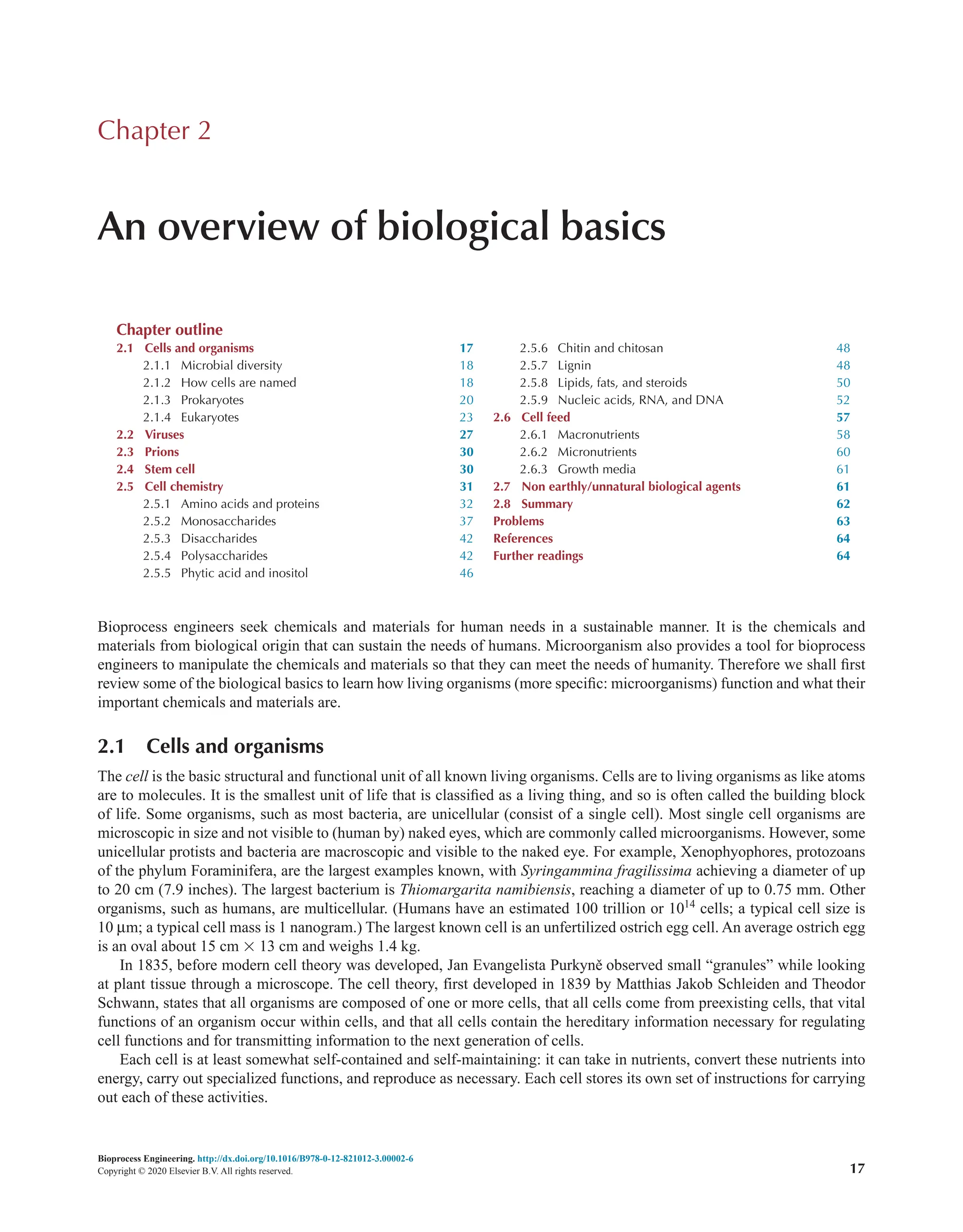 Bioprocess Engineering. http://dx.doi.org/10.1016/B978-0-12-821012-3.00002-6
Copyright © 2020 Elsevier B.V. All rights reserved. 17
Bioprocess engineers seek chemicals and materials for human needs in a sustainable manner. It is the chemicals and
materials from biological origin that can sustain the needs of humans. Microorganism also provides a tool for bioprocess
engineers to manipulate the chemicals and materials so that they can meet the needs of humanity. Therefore we shall first
review some of the biological basics to learn how living organisms (more specific: microorganisms) function and what their
important chemicals and materials are.
2.1 Cells and organisms
The cell is the basic structural and functional unit of all known living organisms. Cells are to living organisms as like atoms
are to molecules. It is the smallest unit of life that is classified as a living thing, and so is often called the building block
of life. Some organisms, such as most bacteria, are unicellular (consist of a single cell). Most single cell organisms are
microscopic in size and not visible to (human by) naked eyes, which are commonly called microorganisms. However, some
unicellular protists and bacteria are macroscopic and visible to the naked eye. For example, Xenophyophores, protozoans
of the phylum Foraminifera, are the largest examples known, with Syringammina fragilissima achieving a diameter of up
to 20 cm (7.9 inches). The largest bacterium is Thiomargarita namibiensis, reaching a diameter of up to 0.75 mm. Other
organisms, such as humans, are multicellular. (Humans have an estimated 100 trillion or 1014
cells; a typical cell size is
10 µm; a typical cell mass is 1 nanogram.) The largest known cell is an unfertilized ostrich egg cell. An average ostrich egg
is an oval about 15 cm × 13 cm and weighs 1.4 kg.
In 1835, before modern cell theory was developed, Jan Evangelista Purkyně observed small “granules” while looking
at plant tissue through a microscope. The cell theory, first developed in 1839 by Matthias Jakob Schleiden and Theodor
Schwann, states that all organisms are composed of one or more cells, that all cells come from preexisting cells, that vital
functions of an organism occur within cells, and that all cells contain the hereditary information necessary for regulating
cell functions and for transmitting information to the next generation of cells.
Each cell is at least somewhat self-contained and self-maintaining: it can take in nutrients, convert these nutrients into
energy, carry out specialized functions, and reproduce as necessary. Each cell stores its own set of instructions for carrying
out each of these activities.
Chapter 2
An overview of biological basics
Chapter outline
2.1 Cells and organisms 17
2.1.1 Microbial diversity 18
2.1.2 How cells are named 18
2.1.3 Prokaryotes 20
2.1.4 Eukaryotes 23
2.2 Viruses 27
2.3 Prions 30
2.4 Stem cell 30
2.5 Cell chemistry 31
2.5.1 Amino acids and proteins 32
2.5.2 Monosaccharides 37
2.5.3 Disaccharides 42
2.5.4 Polysaccharides 42
2.5.5 Phytic acid and inositol 46
2.5.6 Chitin and chitosan 48
2.5.7 Lignin 48
2.5.8 Lipids, fats, and steroids 50
2.5.9 Nucleic acids, RNA, and DNA 52
2.6 Cell feed 57
2.6.1 Macronutrients 58
2.6.2 Micronutrients 60
2.6.3 Growth media 61
2.7 Non earthly/unnatural biological agents 61
2.8 Summary 62
Problems 63
References 64
Further readings 64
 