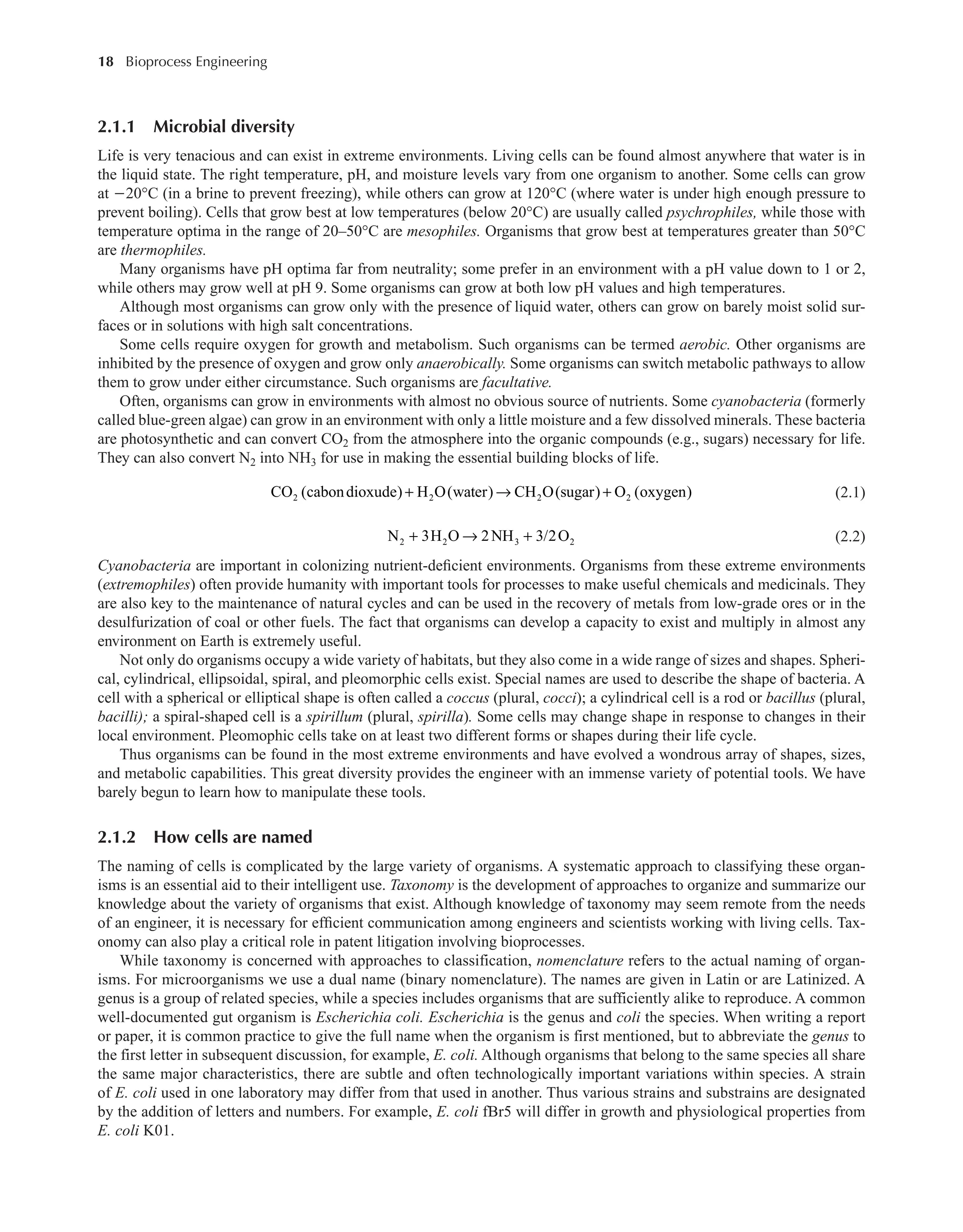 18 Bioprocess Engineering﻿
﻿
2.1.1 Microbial diversity
Life is very tenacious and can exist in extreme environments. Living cells can be found almost anywhere that water is in
the liquid state. The right temperature, pH, and moisture levels vary from one organism to another. Some cells can grow
at −20°C (in a brine to prevent freezing), while others can grow at 120°C (where water is under high enough pressure to
prevent boiling). Cells that grow best at low temperatures (below 20°C) are usually called psychrophiles, while those with
temperature optima in the range of 20–50°C are mesophiles. Organisms that grow best at temperatures greater than 50°C
are thermophiles.
Many organisms have pH optima far from neutrality; some prefer in an environment with a pH value down to 1 or 2,
while others may grow well at pH 9. Some organisms can grow at both low pH values and high temperatures.
Although most organisms can grow only with the presence of liquid water, others can grow on barely moist solid sur-
faces or in solutions with high salt concentrations.
Some cells require oxygen for growth and metabolism. Such organisms can be termed aerobic. Other organisms are
inhibited by the presence of oxygen and grow only anaerobically. Some organisms can switch metabolic pathways to allow
them to grow under either circumstance. Such organisms are facultative.
Often, organisms can grow in environments with almost no obvious source of nutrients. Some cyanobacteria (formerly
called blue-green algae) can grow in an environment with only a little moisture and a few dissolved minerals. These bacteria
are photosynthetic and can convert CO2 from the atmosphere into the organic compounds (e.g., sugars) necessary for life.
They can also convert N2 into NH3 for use in making the essential building blocks of life.
+ → +
CO (cabondioxude) H O(water) CH O(sugar) O (oxygen)
2 2 2 2 (2.1)
+ → +
N 3H O 2NH 3/2O
2 2 3 2 (2.2)
Cyanobacteria are important in colonizing nutrient-deficient environments. Organisms from these extreme environments
(extremophiles) often provide humanity with important tools for processes to make useful chemicals and medicinals. They
are also key to the maintenance of natural cycles and can be used in the recovery of metals from low-grade ores or in the
desulfurization of coal or other fuels. The fact that organisms can develop a capacity to exist and multiply in almost any
environment on Earth is extremely useful.
Not only do organisms occupy a wide variety of habitats, but they also come in a wide range of sizes and shapes. Spheri-
cal, cylindrical, ellipsoidal, spiral, and pleomorphic cells exist. Special names are used to describe the shape of bacteria. A
cell with a spherical or elliptical shape is often called a coccus (plural, cocci); a cylindrical cell is a rod or bacillus (plural,
bacilli); a spiral-shaped cell is a spirillum (plural, spirilla). Some cells may change shape in response to changes in their
local environment. Pleomophic cells take on at least two different forms or shapes during their life cycle.
Thus organisms can be found in the most extreme environments and have evolved a wondrous array of shapes, sizes,
and metabolic capabilities. This great diversity provides the engineer with an immense variety of potential tools. We have
barely begun to learn how to manipulate these tools.
2.1.2 How cells are named
The naming of cells is complicated by the large variety of organisms. A systematic approach to classifying these organ-
isms is an essential aid to their intelligent use. Taxonomy is the development of approaches to organize and summarize our
knowledge about the variety of organisms that exist. Although knowledge of taxonomy may seem remote from the needs
of an engineer, it is necessary for efficient communication among engineers and scientists working with living cells. Tax-
onomy can also play a critical role in patent litigation involving bioprocesses.
While taxonomy is concerned with approaches to classification, nomenclature refers to the actual naming of organ-
isms. For microorganisms we use a dual name (binary nomenclature). The names are given in Latin or are Latinized. A
genus is a group of related species, while a species includes organisms that are sufficiently alike to reproduce. A common
well-documented gut organism is Escherichia coli. Escherichia is the genus and coli the species. When writing a report
or paper, it is common practice to give the full name when the organism is first mentioned, but to abbreviate the genus to
the first letter in subsequent discussion, for example, E. coli. Although organisms that belong to the same species all share
the same major characteristics, there are subtle and often technologically important variations within species. A strain
of E. coli used in one laboratory may differ from that used in another. Thus various strains and substrains are designated
by the addition of letters and numbers. For example, E. coli fBr5 will differ in growth and physiological properties from
E. coli K01.
 