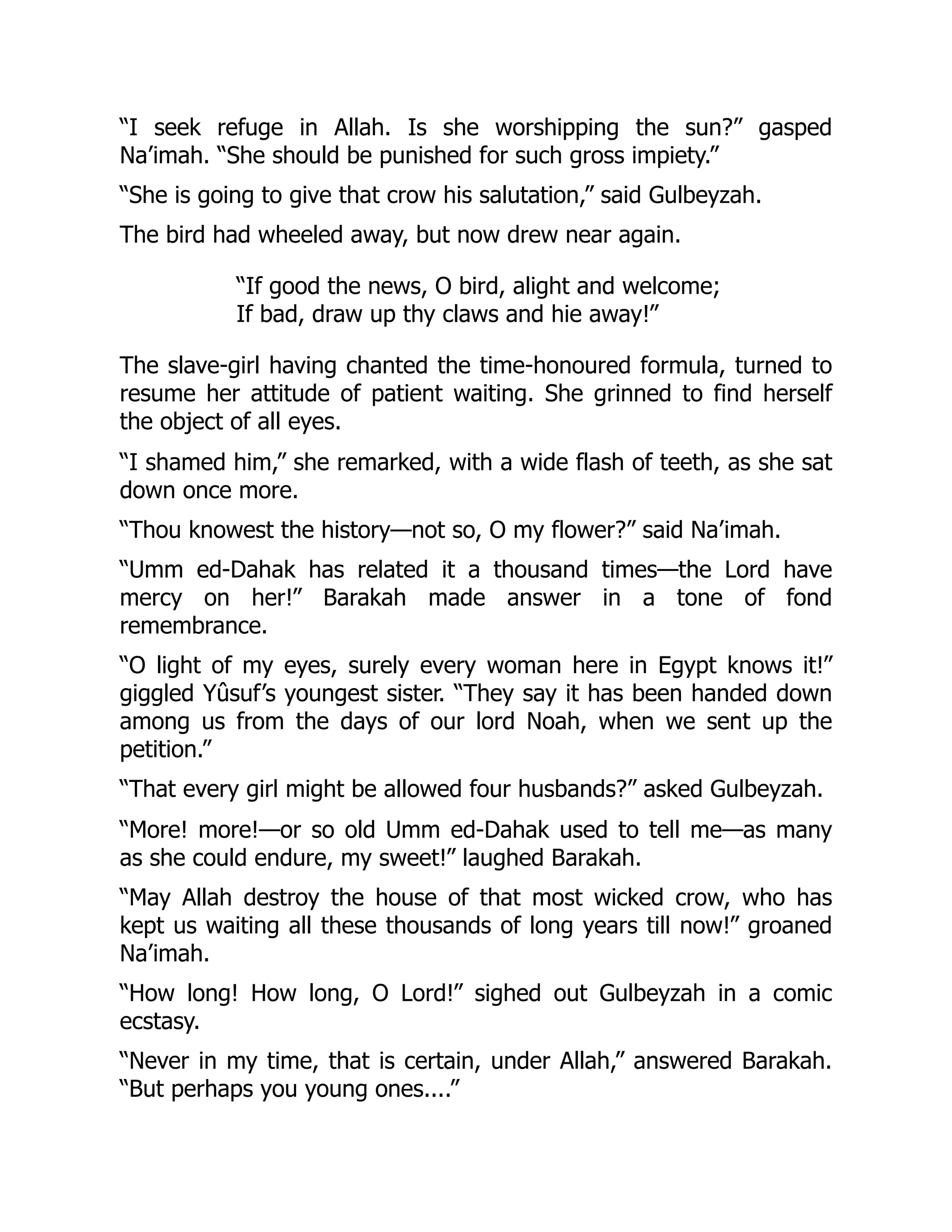“I seek refuge in Allah. Is she worshipping the sun?” gasped
Na’imah. “She should be punished for such gross impiety.”
“She is going to give that crow his salutation,” said Gulbeyzah.
The bird had wheeled away, but now drew near again.
“If good the news, O bird, alight and welcome;
If bad, draw up thy claws and hie away!”
The slave-girl having chanted the time-honoured formula, turned to
resume her attitude of patient waiting. She grinned to find herself
the object of all eyes.
“I shamed him,” she remarked, with a wide flash of teeth, as she sat
down once more.
“Thou knowest the history—not so, O my flower?” said Na’imah.
“Umm ed-Dahak has related it a thousand times—the Lord have
mercy on her!” Barakah made answer in a tone of fond
remembrance.
“O light of my eyes, surely every woman here in Egypt knows it!”
giggled Yûsuf’s youngest sister. “They say it has been handed down
among us from the days of our lord Noah, when we sent up the
petition.”
“That every girl might be allowed four husbands?” asked Gulbeyzah.
“More! more!—or so old Umm ed-Dahak used to tell me—as many
as she could endure, my sweet!” laughed Barakah.
“May Allah destroy the house of that most wicked crow, who has
kept us waiting all these thousands of long years till now!” groaned
Na’imah.
“How long! How long, O Lord!” sighed out Gulbeyzah in a comic
ecstasy.
“Never in my time, that is certain, under Allah,” answered Barakah.
“But perhaps you young ones....”
 