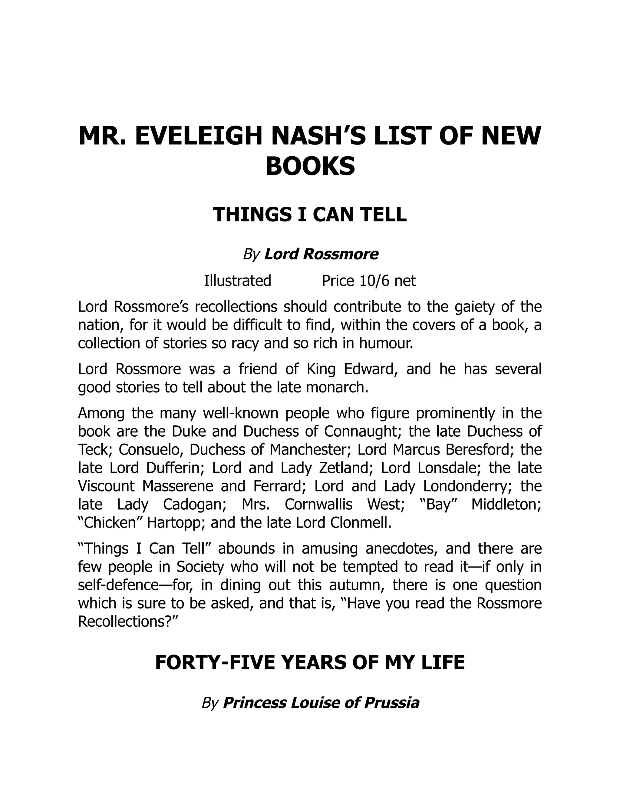 MR. EVELEIGH NASH’S LIST OF NEW
BOOKS
THINGS I CAN TELL
By Lord Rossmore
Illustrated Price 10/6 net
Lord Rossmore’s recollections should contribute to the gaiety of the
nation, for it would be difficult to find, within the covers of a book, a
collection of stories so racy and so rich in humour.
Lord Rossmore was a friend of King Edward, and he has several
good stories to tell about the late monarch.
Among the many well-known people who figure prominently in the
book are the Duke and Duchess of Connaught; the late Duchess of
Teck; Consuelo, Duchess of Manchester; Lord Marcus Beresford; the
late Lord Dufferin; Lord and Lady Zetland; Lord Lonsdale; the late
Viscount Masserene and Ferrard; Lord and Lady Londonderry; the
late Lady Cadogan; Mrs. Cornwallis West; “Bay” Middleton;
“Chicken” Hartopp; and the late Lord Clonmell.
“Things I Can Tell” abounds in amusing anecdotes, and there are
few people in Society who will not be tempted to read it—if only in
self-defence—for, in dining out this autumn, there is one question
which is sure to be asked, and that is, “Have you read the Rossmore
Recollections?”
FORTY-FIVE YEARS OF MY LIFE
By Princess Louise of Prussia
 