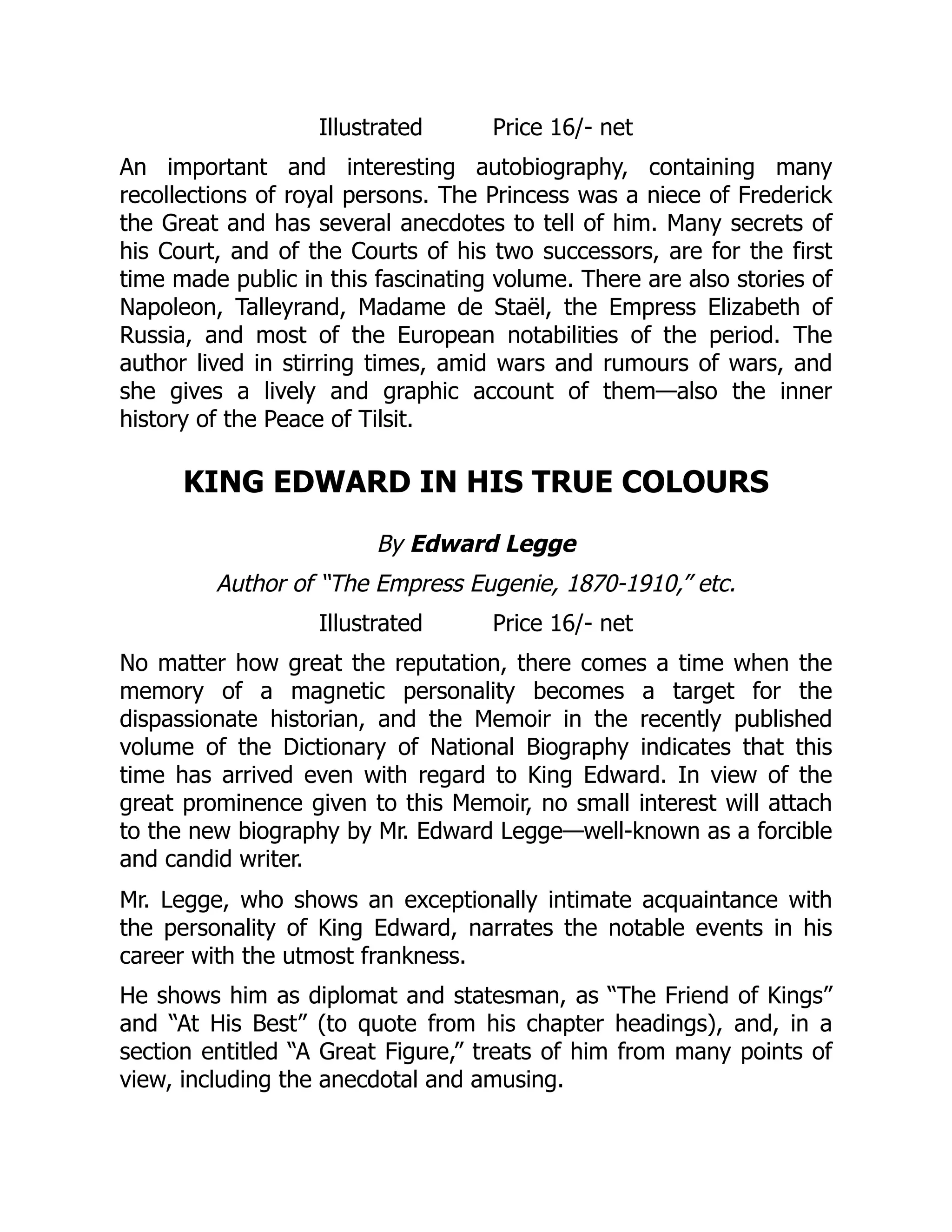 Illustrated Price 16/- net
An important and interesting autobiography, containing many
recollections of royal persons. The Princess was a niece of Frederick
the Great and has several anecdotes to tell of him. Many secrets of
his Court, and of the Courts of his two successors, are for the first
time made public in this fascinating volume. There are also stories of
Napoleon, Talleyrand, Madame de Staël, the Empress Elizabeth of
Russia, and most of the European notabilities of the period. The
author lived in stirring times, amid wars and rumours of wars, and
she gives a lively and graphic account of them—also the inner
history of the Peace of Tilsit.
KING EDWARD IN HIS TRUE COLOURS
By Edward Legge
Author of “The Empress Eugenie, 1870-1910,” etc.
Illustrated Price 16/- net
No matter how great the reputation, there comes a time when the
memory of a magnetic personality becomes a target for the
dispassionate historian, and the Memoir in the recently published
volume of the Dictionary of National Biography indicates that this
time has arrived even with regard to King Edward. In view of the
great prominence given to this Memoir, no small interest will attach
to the new biography by Mr. Edward Legge—well-known as a forcible
and candid writer.
Mr. Legge, who shows an exceptionally intimate acquaintance with
the personality of King Edward, narrates the notable events in his
career with the utmost frankness.
He shows him as diplomat and statesman, as “The Friend of Kings”
and “At His Best” (to quote from his chapter headings), and, in a
section entitled “A Great Figure,” treats of him from many points of
view, including the anecdotal and amusing.
 