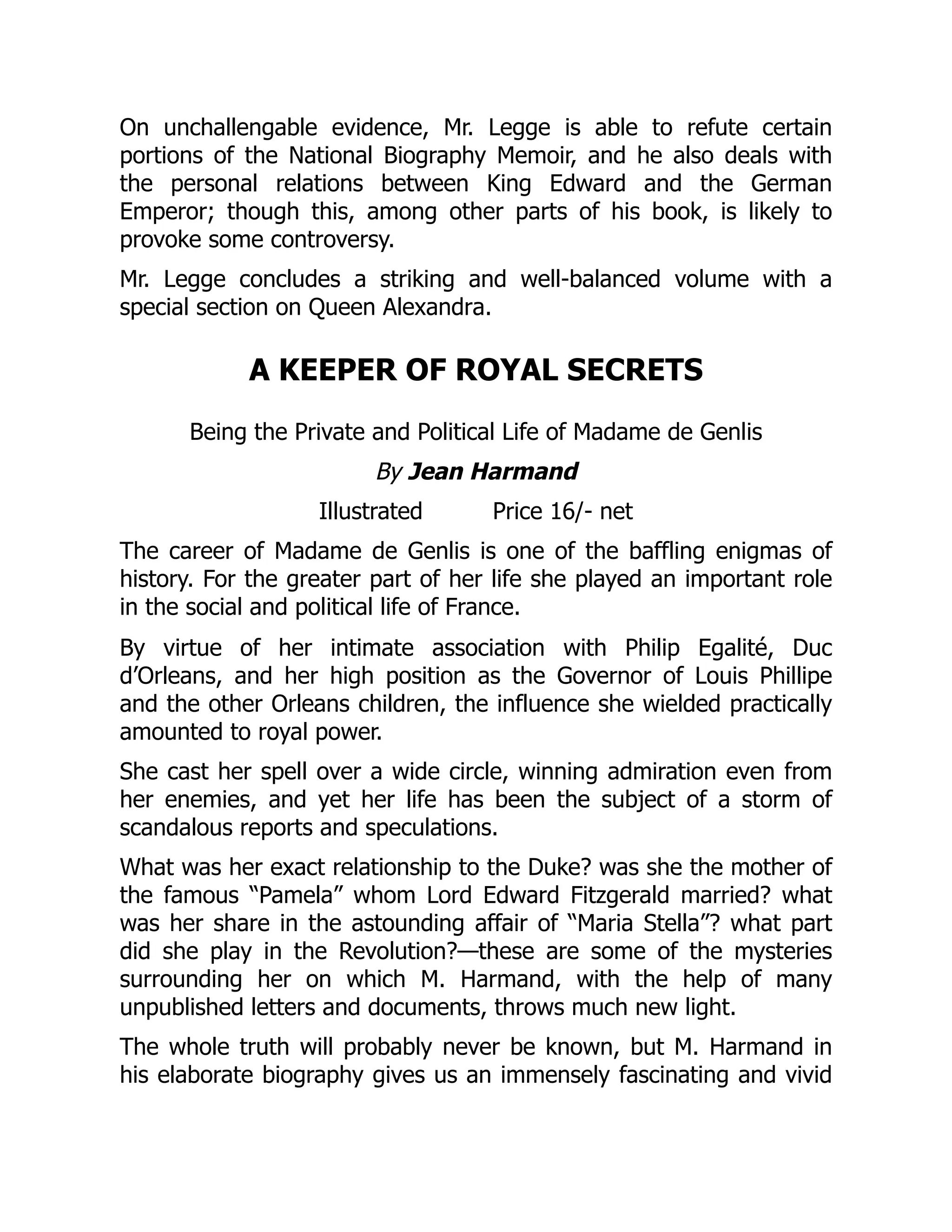 On unchallengable evidence, Mr. Legge is able to refute certain
portions of the National Biography Memoir, and he also deals with
the personal relations between King Edward and the German
Emperor; though this, among other parts of his book, is likely to
provoke some controversy.
Mr. Legge concludes a striking and well-balanced volume with a
special section on Queen Alexandra.
A KEEPER OF ROYAL SECRETS
Being the Private and Political Life of Madame de Genlis
By Jean Harmand
Illustrated Price 16/- net
The career of Madame de Genlis is one of the baffling enigmas of
history. For the greater part of her life she played an important role
in the social and political life of France.
By virtue of her intimate association with Philip Egalité, Duc
d’Orleans, and her high position as the Governor of Louis Phillipe
and the other Orleans children, the influence she wielded practically
amounted to royal power.
She cast her spell over a wide circle, winning admiration even from
her enemies, and yet her life has been the subject of a storm of
scandalous reports and speculations.
What was her exact relationship to the Duke? was she the mother of
the famous “Pamela” whom Lord Edward Fitzgerald married? what
was her share in the astounding affair of “Maria Stella”? what part
did she play in the Revolution?—these are some of the mysteries
surrounding her on which M. Harmand, with the help of many
unpublished letters and documents, throws much new light.
The whole truth will probably never be known, but M. Harmand in
his elaborate biography gives us an immensely fascinating and vivid
 