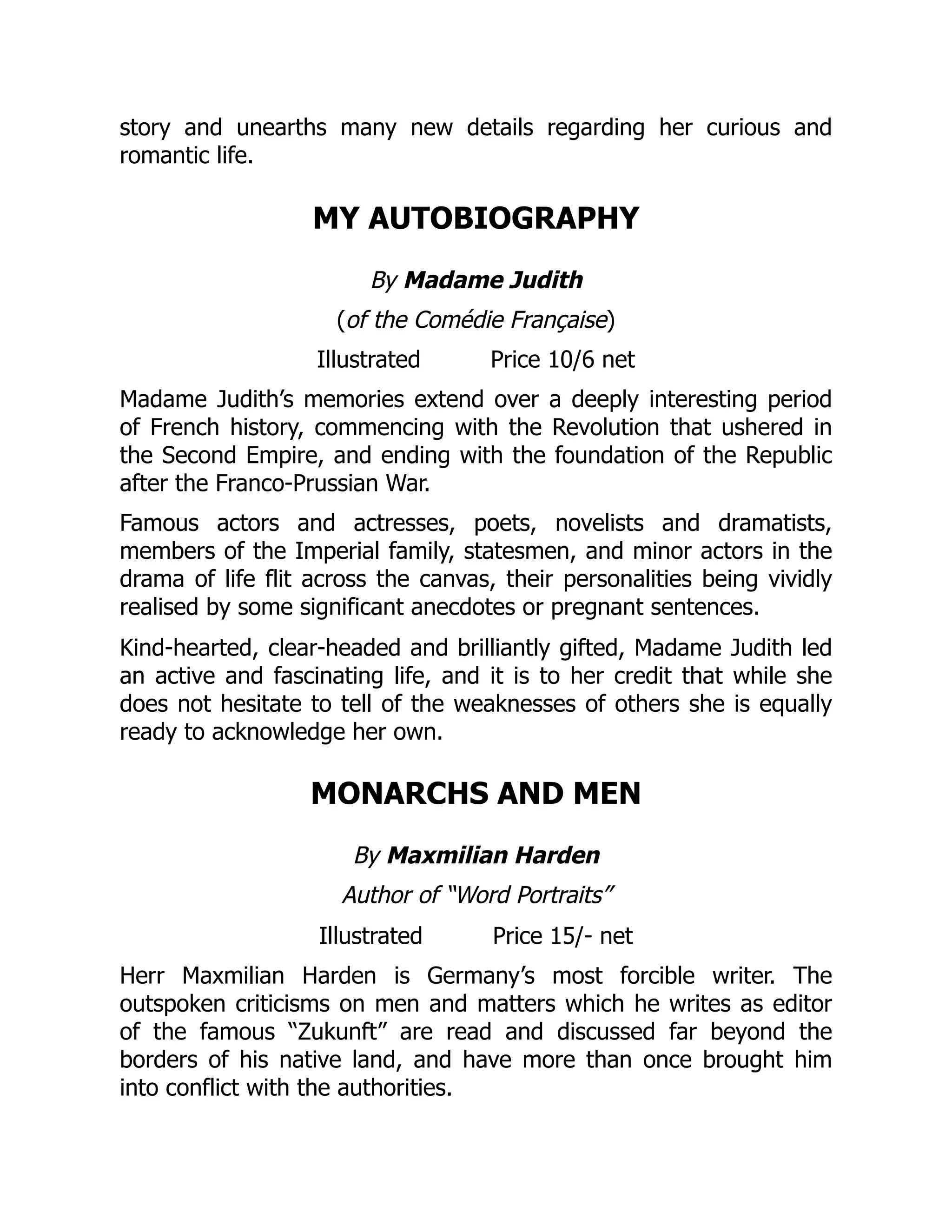 story and unearths many new details regarding her curious and
romantic life.
MY AUTOBIOGRAPHY
By Madame Judith
(of the Comédie Française)
Illustrated Price 10/6 net
Madame Judith’s memories extend over a deeply interesting period
of French history, commencing with the Revolution that ushered in
the Second Empire, and ending with the foundation of the Republic
after the Franco-Prussian War.
Famous actors and actresses, poets, novelists and dramatists,
members of the Imperial family, statesmen, and minor actors in the
drama of life flit across the canvas, their personalities being vividly
realised by some significant anecdotes or pregnant sentences.
Kind-hearted, clear-headed and brilliantly gifted, Madame Judith led
an active and fascinating life, and it is to her credit that while she
does not hesitate to tell of the weaknesses of others she is equally
ready to acknowledge her own.
MONARCHS AND MEN
By Maxmilian Harden
Author of “Word Portraits”
Illustrated Price 15/- net
Herr Maxmilian Harden is Germany’s most forcible writer. The
outspoken criticisms on men and matters which he writes as editor
of the famous “Zukunft” are read and discussed far beyond the
borders of his native land, and have more than once brought him
into conflict with the authorities.
 
