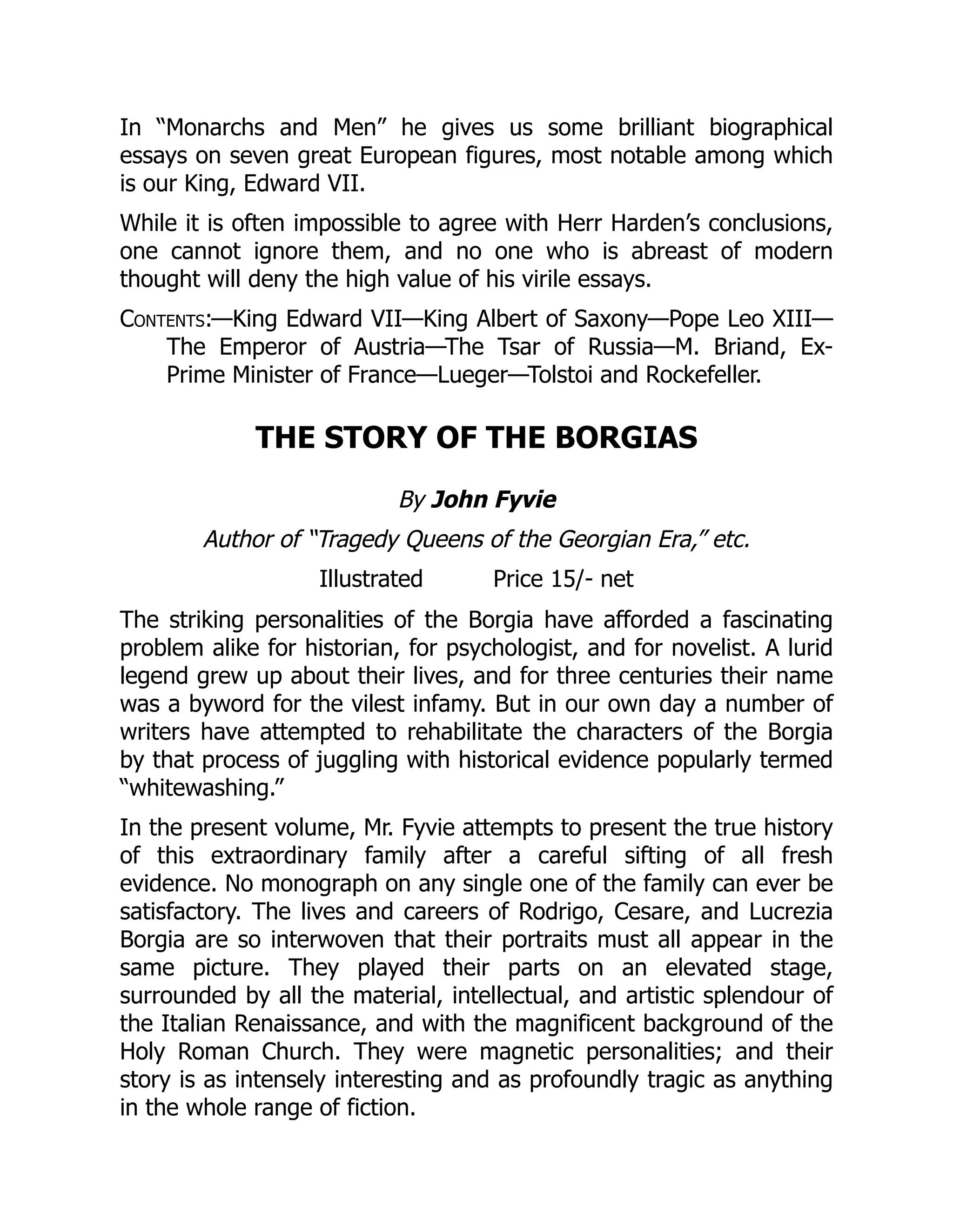 In “Monarchs and Men” he gives us some brilliant biographical
essays on seven great European figures, most notable among which
is our King, Edward VII.
While it is often impossible to agree with Herr Harden’s conclusions,
one cannot ignore them, and no one who is abreast of modern
thought will deny the high value of his virile essays.
Contents:—King Edward VII—King Albert of Saxony—Pope Leo XIII—
The Emperor of Austria—The Tsar of Russia—M. Briand, Ex-
Prime Minister of France—Lueger—Tolstoi and Rockefeller.
THE STORY OF THE BORGIAS
By John Fyvie
Author of “Tragedy Queens of the Georgian Era,” etc.
Illustrated Price 15/- net
The striking personalities of the Borgia have afforded a fascinating
problem alike for historian, for psychologist, and for novelist. A lurid
legend grew up about their lives, and for three centuries their name
was a byword for the vilest infamy. But in our own day a number of
writers have attempted to rehabilitate the characters of the Borgia
by that process of juggling with historical evidence popularly termed
“whitewashing.”
In the present volume, Mr. Fyvie attempts to present the true history
of this extraordinary family after a careful sifting of all fresh
evidence. No monograph on any single one of the family can ever be
satisfactory. The lives and careers of Rodrigo, Cesare, and Lucrezia
Borgia are so interwoven that their portraits must all appear in the
same picture. They played their parts on an elevated stage,
surrounded by all the material, intellectual, and artistic splendour of
the Italian Renaissance, and with the magnificent background of the
Holy Roman Church. They were magnetic personalities; and their
story is as intensely interesting and as profoundly tragic as anything
in the whole range of fiction.
 
