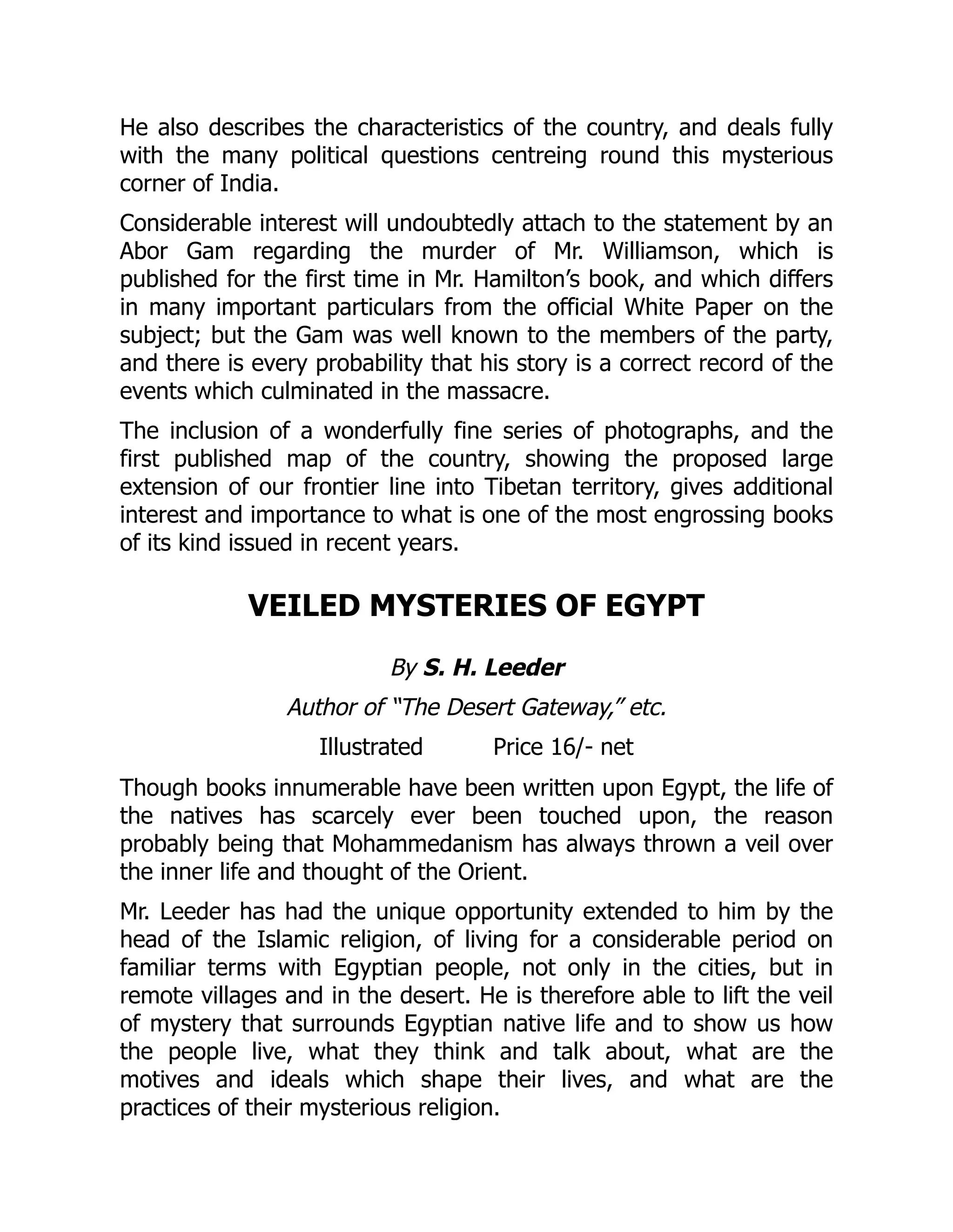 He also describes the characteristics of the country, and deals fully
with the many political questions centreing round this mysterious
corner of India.
Considerable interest will undoubtedly attach to the statement by an
Abor Gam regarding the murder of Mr. Williamson, which is
published for the first time in Mr. Hamilton’s book, and which differs
in many important particulars from the official White Paper on the
subject; but the Gam was well known to the members of the party,
and there is every probability that his story is a correct record of the
events which culminated in the massacre.
The inclusion of a wonderfully fine series of photographs, and the
first published map of the country, showing the proposed large
extension of our frontier line into Tibetan territory, gives additional
interest and importance to what is one of the most engrossing books
of its kind issued in recent years.
VEILED MYSTERIES OF EGYPT
By S. H. Leeder
Author of “The Desert Gateway,” etc.
Illustrated Price 16/- net
Though books innumerable have been written upon Egypt, the life of
the natives has scarcely ever been touched upon, the reason
probably being that Mohammedanism has always thrown a veil over
the inner life and thought of the Orient.
Mr. Leeder has had the unique opportunity extended to him by the
head of the Islamic religion, of living for a considerable period on
familiar terms with Egyptian people, not only in the cities, but in
remote villages and in the desert. He is therefore able to lift the veil
of mystery that surrounds Egyptian native life and to show us how
the people live, what they think and talk about, what are the
motives and ideals which shape their lives, and what are the
practices of their mysterious religion.
 