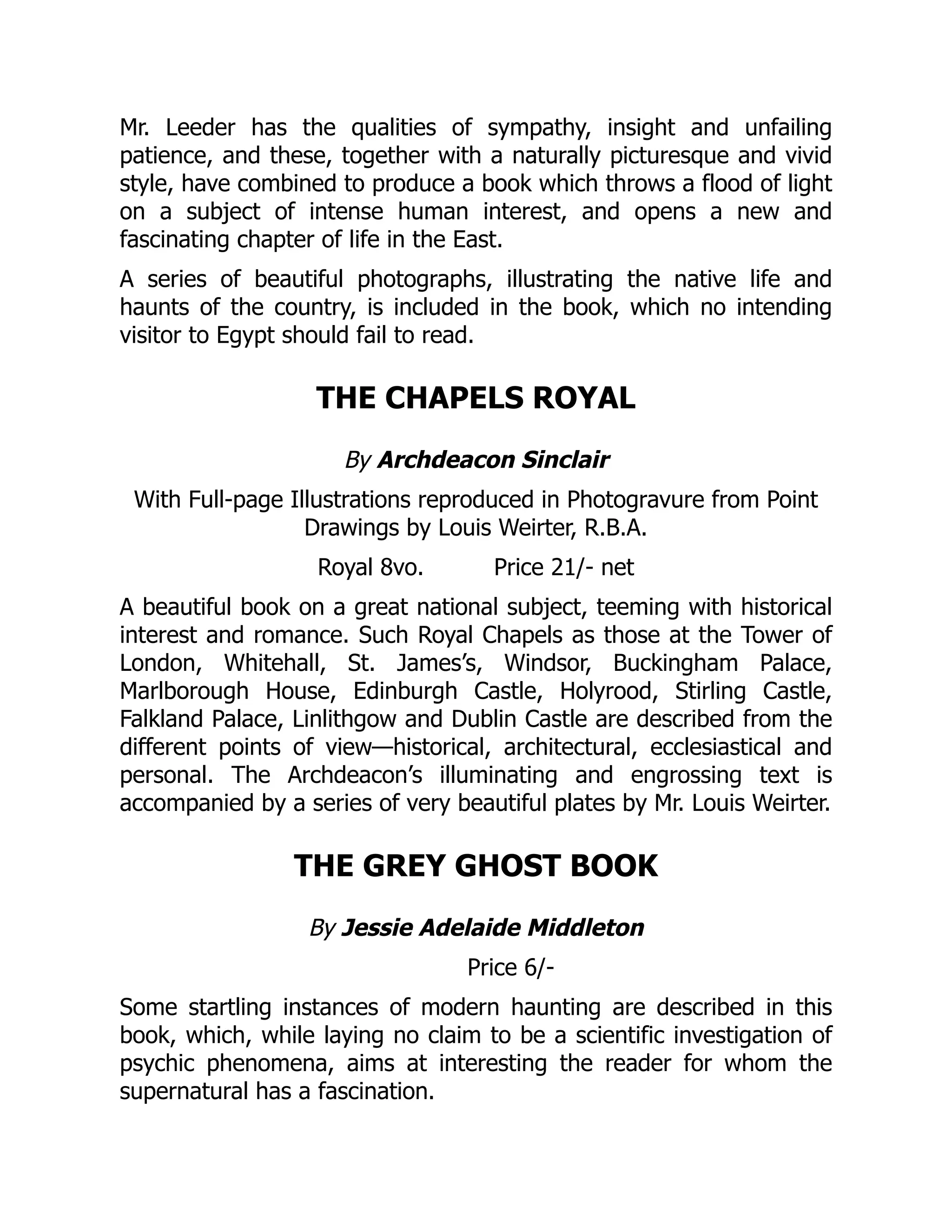 Mr. Leeder has the qualities of sympathy, insight and unfailing
patience, and these, together with a naturally picturesque and vivid
style, have combined to produce a book which throws a flood of light
on a subject of intense human interest, and opens a new and
fascinating chapter of life in the East.
A series of beautiful photographs, illustrating the native life and
haunts of the country, is included in the book, which no intending
visitor to Egypt should fail to read.
THE CHAPELS ROYAL
By Archdeacon Sinclair
With Full-page Illustrations reproduced in Photogravure from Point
Drawings by Louis Weirter, R.B.A.
Royal 8vo. Price 21/- net
A beautiful book on a great national subject, teeming with historical
interest and romance. Such Royal Chapels as those at the Tower of
London, Whitehall, St. James’s, Windsor, Buckingham Palace,
Marlborough House, Edinburgh Castle, Holyrood, Stirling Castle,
Falkland Palace, Linlithgow and Dublin Castle are described from the
different points of view—historical, architectural, ecclesiastical and
personal. The Archdeacon’s illuminating and engrossing text is
accompanied by a series of very beautiful plates by Mr. Louis Weirter.
THE GREY GHOST BOOK
By Jessie Adelaide Middleton
Price 6/-
Some startling instances of modern haunting are described in this
book, which, while laying no claim to be a scientific investigation of
psychic phenomena, aims at interesting the reader for whom the
supernatural has a fascination.
 