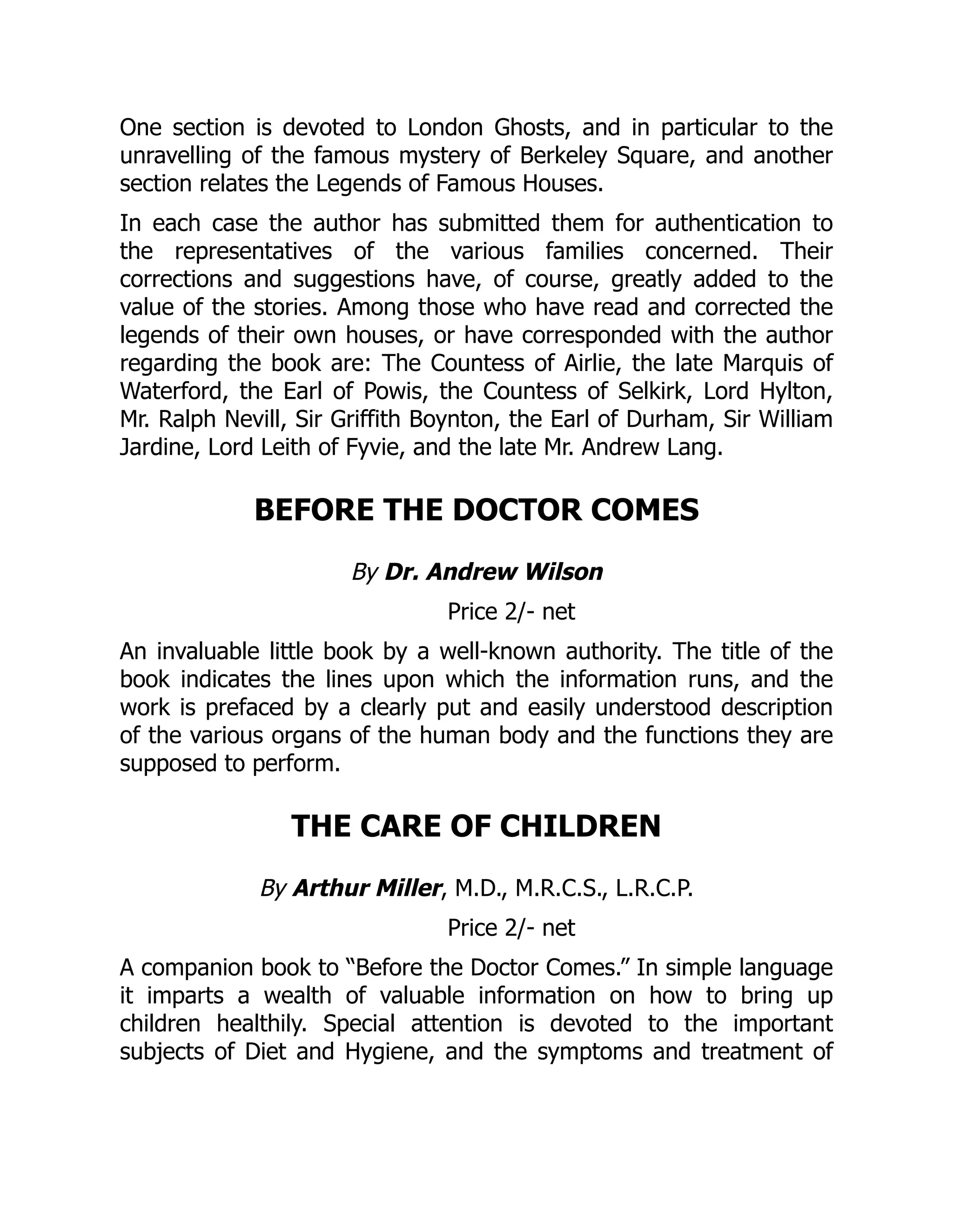 One section is devoted to London Ghosts, and in particular to the
unravelling of the famous mystery of Berkeley Square, and another
section relates the Legends of Famous Houses.
In each case the author has submitted them for authentication to
the representatives of the various families concerned. Their
corrections and suggestions have, of course, greatly added to the
value of the stories. Among those who have read and corrected the
legends of their own houses, or have corresponded with the author
regarding the book are: The Countess of Airlie, the late Marquis of
Waterford, the Earl of Powis, the Countess of Selkirk, Lord Hylton,
Mr. Ralph Nevill, Sir Griffith Boynton, the Earl of Durham, Sir William
Jardine, Lord Leith of Fyvie, and the late Mr. Andrew Lang.
BEFORE THE DOCTOR COMES
By Dr. Andrew Wilson
Price 2/- net
An invaluable little book by a well-known authority. The title of the
book indicates the lines upon which the information runs, and the
work is prefaced by a clearly put and easily understood description
of the various organs of the human body and the functions they are
supposed to perform.
THE CARE OF CHILDREN
By Arthur Miller, M.D., M.R.C.S., L.R.C.P.
Price 2/- net
A companion book to “Before the Doctor Comes.” In simple language
it imparts a wealth of valuable information on how to bring up
children healthily. Special attention is devoted to the important
subjects of Diet and Hygiene, and the symptoms and treatment of
 