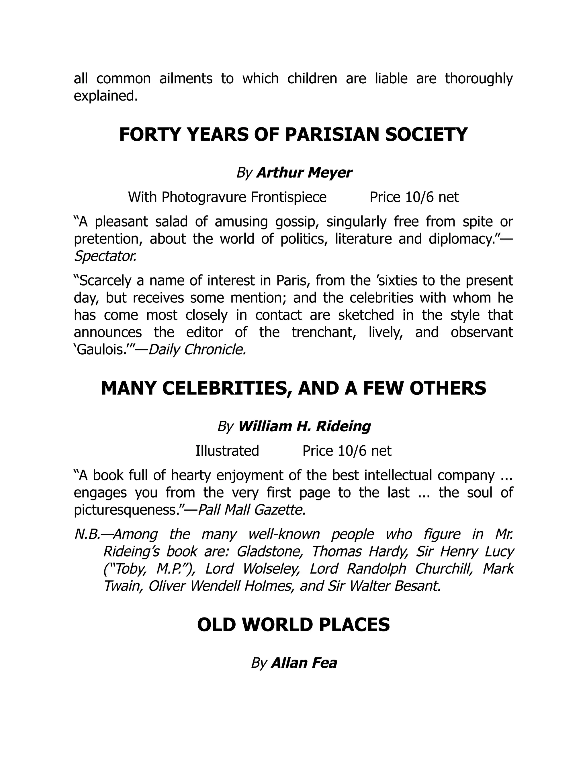 all common ailments to which children are liable are thoroughly
explained.
FORTY YEARS OF PARISIAN SOCIETY
By Arthur Meyer
With Photogravure Frontispiece Price 10/6 net
“A pleasant salad of amusing gossip, singularly free from spite or
pretention, about the world of politics, literature and diplomacy.”—
Spectator.
“Scarcely a name of interest in Paris, from the ’sixties to the present
day, but receives some mention; and the celebrities with whom he
has come most closely in contact are sketched in the style that
announces the editor of the trenchant, lively, and observant
‘Gaulois.’”—Daily Chronicle.
MANY CELEBRITIES, AND A FEW OTHERS
By William H. Rideing
Illustrated Price 10/6 net
“A book full of hearty enjoyment of the best intellectual company ...
engages you from the very first page to the last ... the soul of
picturesqueness.”—Pall Mall Gazette.
N.B.—Among the many well-known people who figure in Mr.
Rideing’s book are: Gladstone, Thomas Hardy, Sir Henry Lucy
(“Toby, M.P.”), Lord Wolseley, Lord Randolph Churchill, Mark
Twain, Oliver Wendell Holmes, and Sir Walter Besant.
OLD WORLD PLACES
By Allan Fea
 