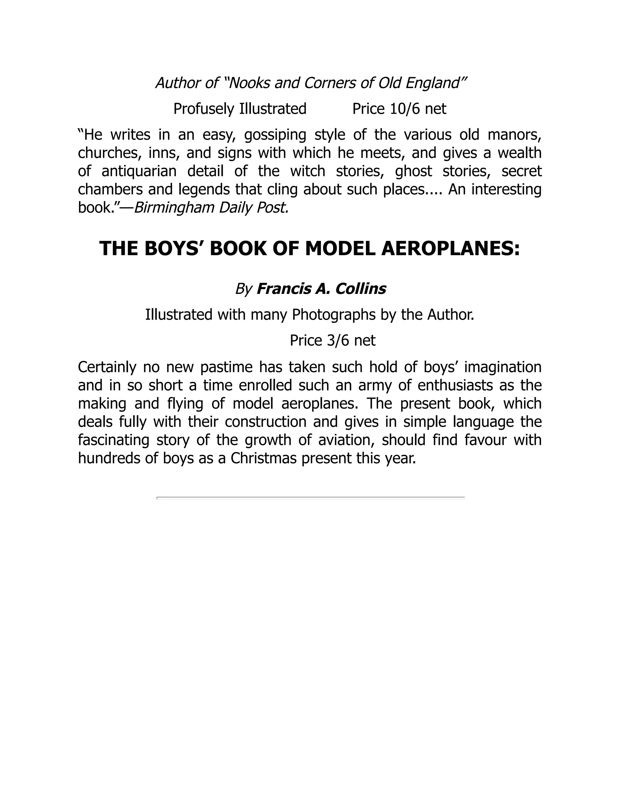 Author of “Nooks and Corners of Old England”
Profusely Illustrated Price 10/6 net
“He writes in an easy, gossiping style of the various old manors,
churches, inns, and signs with which he meets, and gives a wealth
of antiquarian detail of the witch stories, ghost stories, secret
chambers and legends that cling about such places.... An interesting
book.”—Birmingham Daily Post.
THE BOYS’ BOOK OF MODEL AEROPLANES:
By Francis A. Collins
Illustrated with many Photographs by the Author.
Price 3/6 net
Certainly no new pastime has taken such hold of boys’ imagination
and in so short a time enrolled such an army of enthusiasts as the
making and flying of model aeroplanes. The present book, which
deals fully with their construction and gives in simple language the
fascinating story of the growth of aviation, should find favour with
hundreds of boys as a Christmas present this year.
 