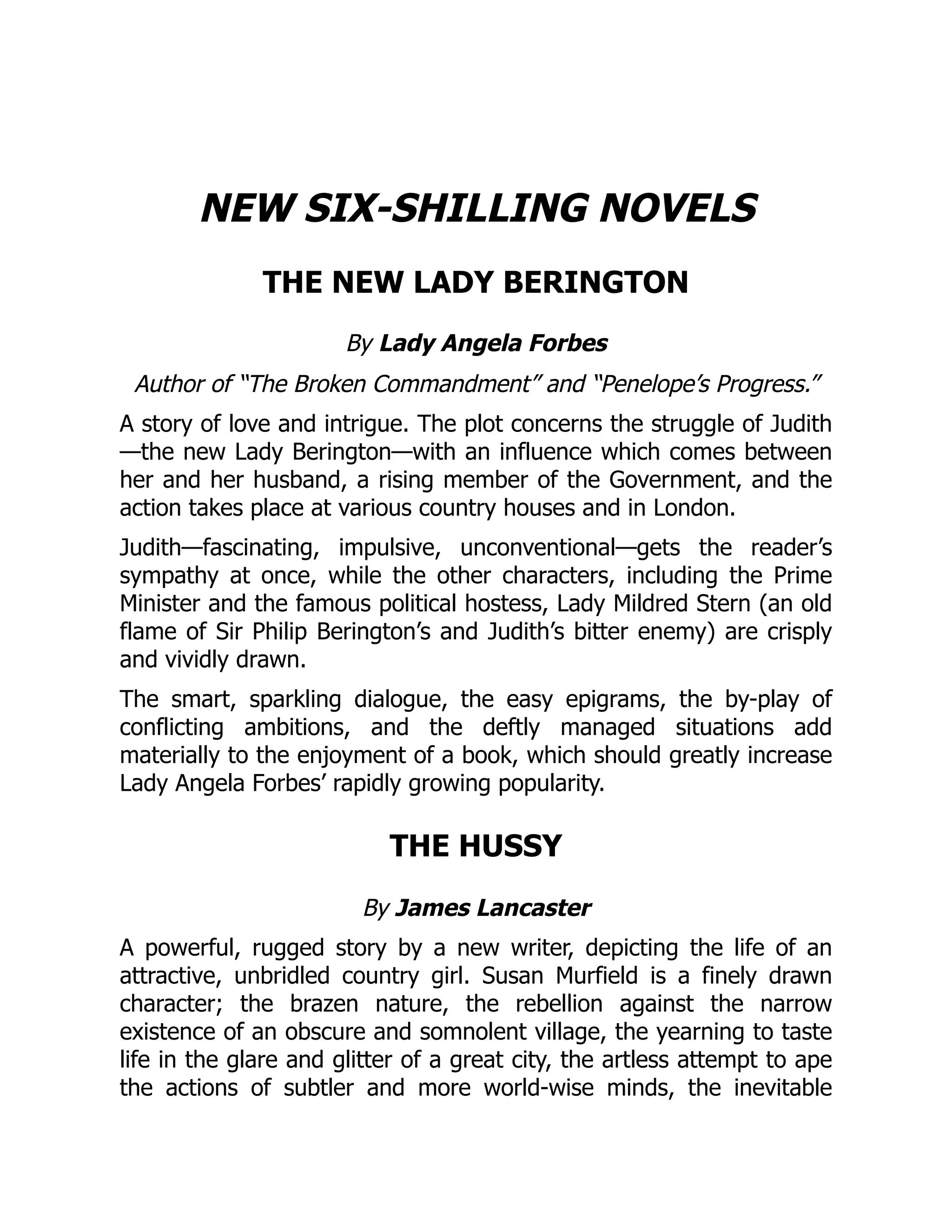 NEW SIX-SHILLING NOVELS
THE NEW LADY BERINGTON
By Lady Angela Forbes
Author of “The Broken Commandment” and “Penelope’s Progress.”
A story of love and intrigue. The plot concerns the struggle of Judith
—the new Lady Berington—with an influence which comes between
her and her husband, a rising member of the Government, and the
action takes place at various country houses and in London.
Judith—fascinating, impulsive, unconventional—gets the reader’s
sympathy at once, while the other characters, including the Prime
Minister and the famous political hostess, Lady Mildred Stern (an old
flame of Sir Philip Berington’s and Judith’s bitter enemy) are crisply
and vividly drawn.
The smart, sparkling dialogue, the easy epigrams, the by-play of
conflicting ambitions, and the deftly managed situations add
materially to the enjoyment of a book, which should greatly increase
Lady Angela Forbes’ rapidly growing popularity.
THE HUSSY
By James Lancaster
A powerful, rugged story by a new writer, depicting the life of an
attractive, unbridled country girl. Susan Murfield is a finely drawn
character; the brazen nature, the rebellion against the narrow
existence of an obscure and somnolent village, the yearning to taste
life in the glare and glitter of a great city, the artless attempt to ape
the actions of subtler and more world-wise minds, the inevitable
 