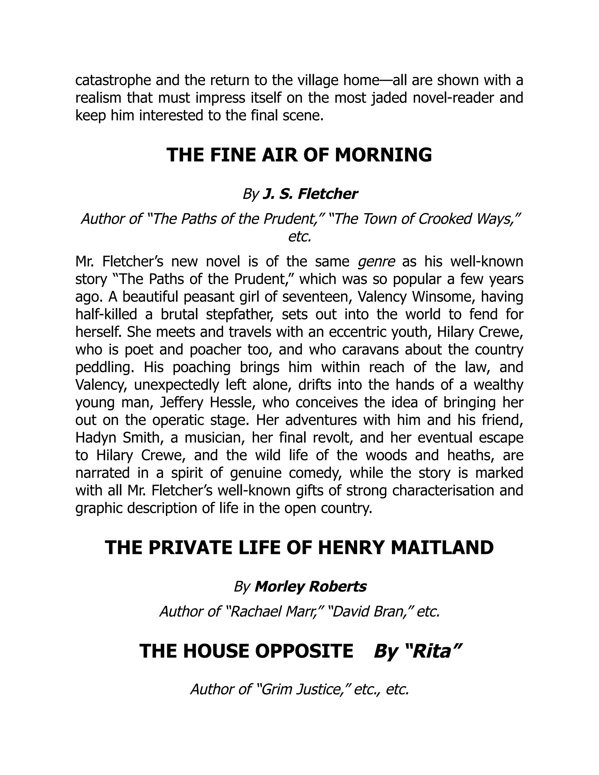 catastrophe and the return to the village home—all are shown with a
realism that must impress itself on the most jaded novel-reader and
keep him interested to the final scene.
THE FINE AIR OF MORNING
By J. S. Fletcher
Author of “The Paths of the Prudent,” “The Town of Crooked Ways,”
etc.
Mr. Fletcher’s new novel is of the same genre as his well-known
story “The Paths of the Prudent,” which was so popular a few years
ago. A beautiful peasant girl of seventeen, Valency Winsome, having
half-killed a brutal stepfather, sets out into the world to fend for
herself. She meets and travels with an eccentric youth, Hilary Crewe,
who is poet and poacher too, and who caravans about the country
peddling. His poaching brings him within reach of the law, and
Valency, unexpectedly left alone, drifts into the hands of a wealthy
young man, Jeffery Hessle, who conceives the idea of bringing her
out on the operatic stage. Her adventures with him and his friend,
Hadyn Smith, a musician, her final revolt, and her eventual escape
to Hilary Crewe, and the wild life of the woods and heaths, are
narrated in a spirit of genuine comedy, while the story is marked
with all Mr. Fletcher’s well-known gifts of strong characterisation and
graphic description of life in the open country.
THE PRIVATE LIFE OF HENRY MAITLAND
By Morley Roberts
Author of “Rachael Marr,” “David Bran,” etc.
THE HOUSE OPPOSITE By “Rita”
Author of “Grim Justice,” etc., etc.
 