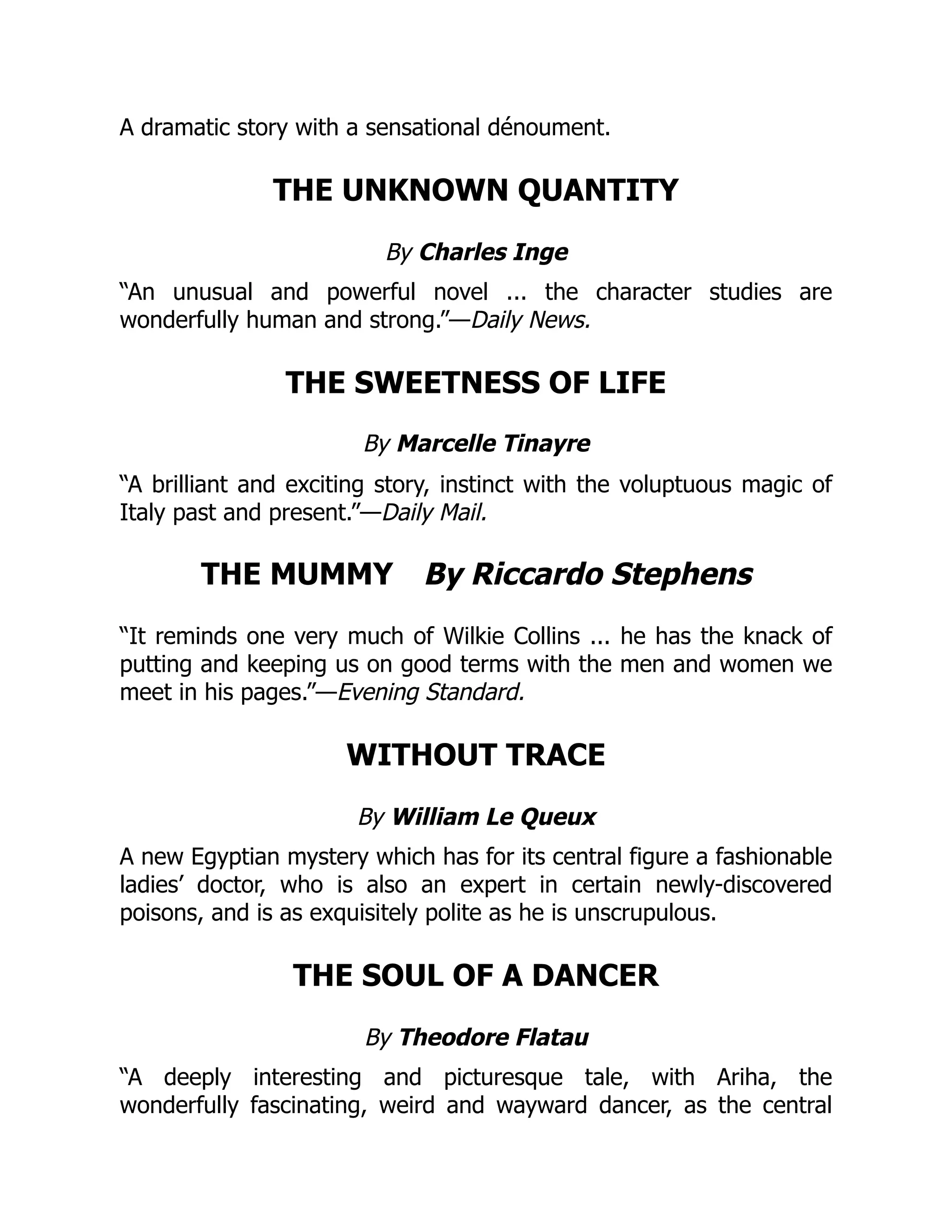 A dramatic story with a sensational dénoument.
THE UNKNOWN QUANTITY
By Charles Inge
“An unusual and powerful novel ... the character studies are
wonderfully human and strong.”—Daily News.
THE SWEETNESS OF LIFE
By Marcelle Tinayre
“A brilliant and exciting story, instinct with the voluptuous magic of
Italy past and present.”—Daily Mail.
THE MUMMY By Riccardo Stephens
“It reminds one very much of Wilkie Collins ... he has the knack of
putting and keeping us on good terms with the men and women we
meet in his pages.”—Evening Standard.
WITHOUT TRACE
By William Le Queux
A new Egyptian mystery which has for its central figure a fashionable
ladies’ doctor, who is also an expert in certain newly-discovered
poisons, and is as exquisitely polite as he is unscrupulous.
THE SOUL OF A DANCER
By Theodore Flatau
“A deeply interesting and picturesque tale, with Ariha, the
wonderfully fascinating, weird and wayward dancer, as the central
 