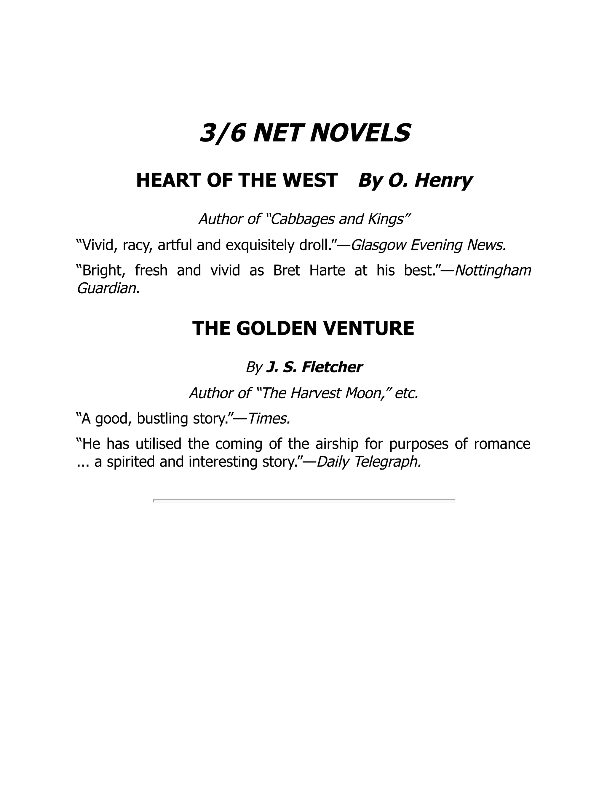 3/6 NET NOVELS
HEART OF THE WEST By O. Henry
Author of “Cabbages and Kings”
“Vivid, racy, artful and exquisitely droll.”—Glasgow Evening News.
“Bright, fresh and vivid as Bret Harte at his best.”—Nottingham
Guardian.
THE GOLDEN VENTURE
By J. S. Fletcher
Author of “The Harvest Moon,” etc.
“A good, bustling story.”—Times.
“He has utilised the coming of the airship for purposes of romance
... a spirited and interesting story.”—Daily Telegraph.
 