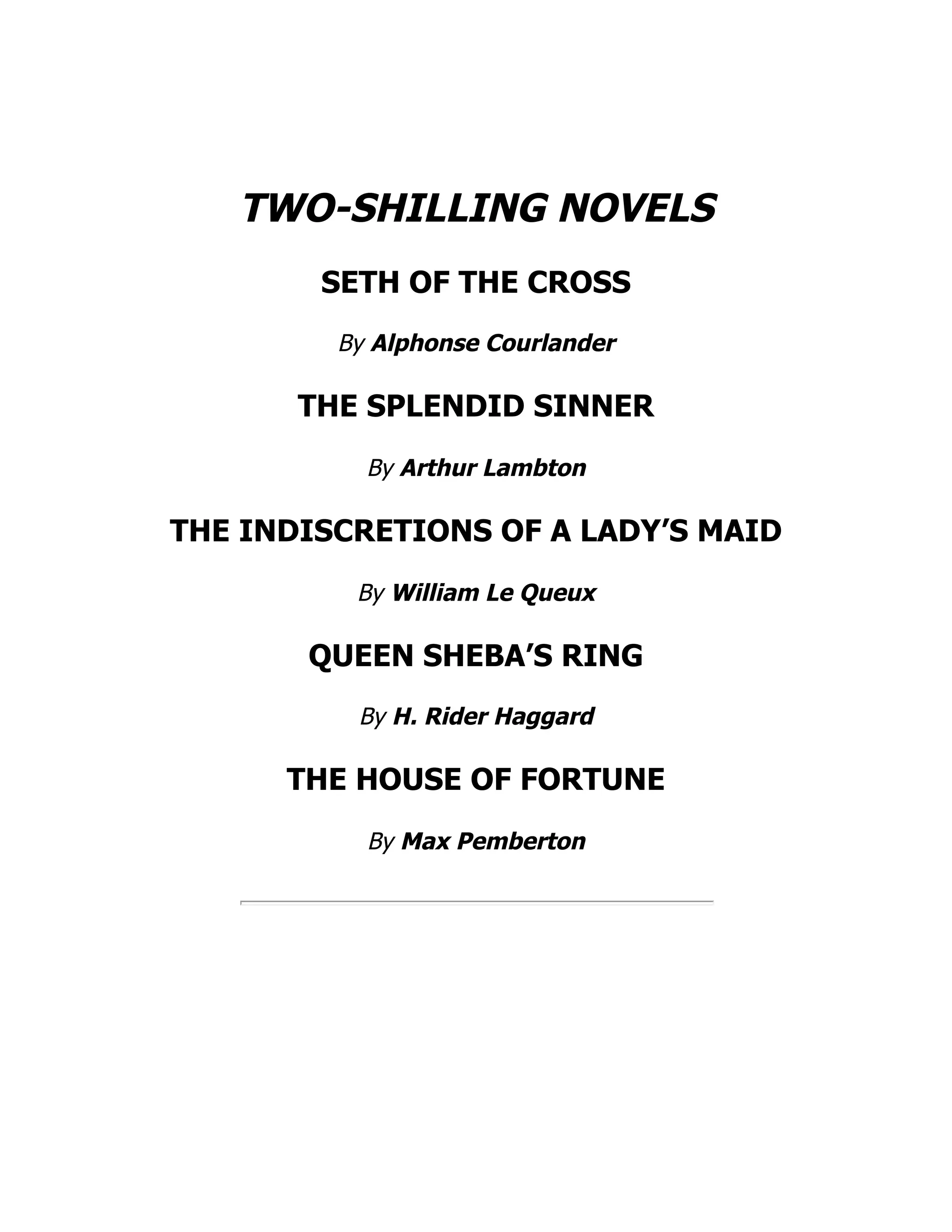 TWO-SHILLING NOVELS
SETH OF THE CROSS
By Alphonse Courlander
THE SPLENDID SINNER
By Arthur Lambton
THE INDISCRETIONS OF A LADY’S MAID
By William Le Queux
QUEEN SHEBA’S RING
By H. Rider Haggard
THE HOUSE OF FORTUNE
By Max Pemberton
 