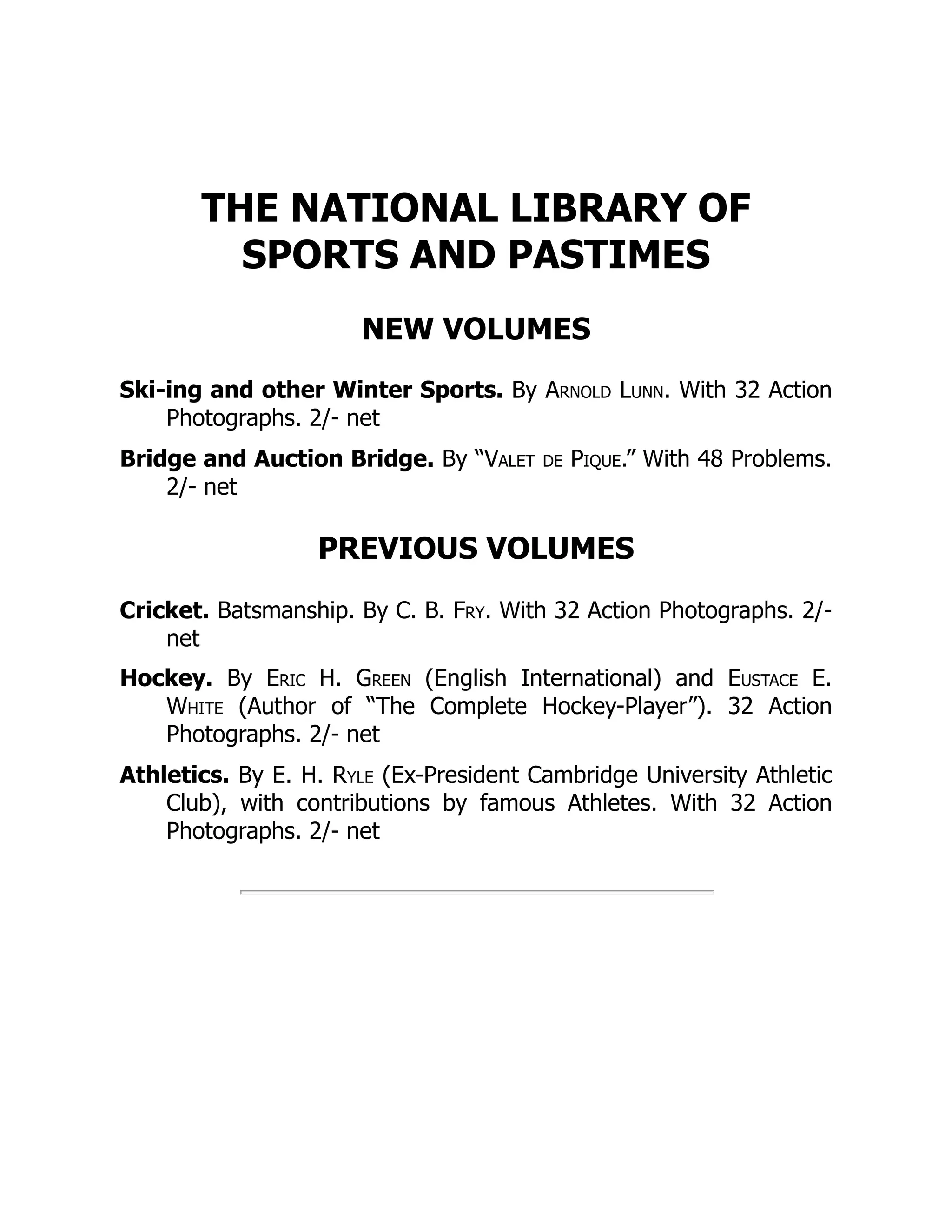 THE NATIONAL LIBRARY OF
SPORTS AND PASTIMES
NEW VOLUMES
Ski-ing and other Winter Sports. By Arnold Lunn. With 32 Action
Photographs. 2/- net
Bridge and Auction Bridge. By “Valet de Pique.” With 48 Problems.
2/- net
PREVIOUS VOLUMES
Cricket. Batsmanship. By C. B. Fry. With 32 Action Photographs. 2/-
net
Hockey. By Eric H. Green (English International) and Eustace E.
White (Author of “The Complete Hockey-Player”). 32 Action
Photographs. 2/- net
Athletics. By E. H. Ryle (Ex-President Cambridge University Athletic
Club), with contributions by famous Athletes. With 32 Action
Photographs. 2/- net
 