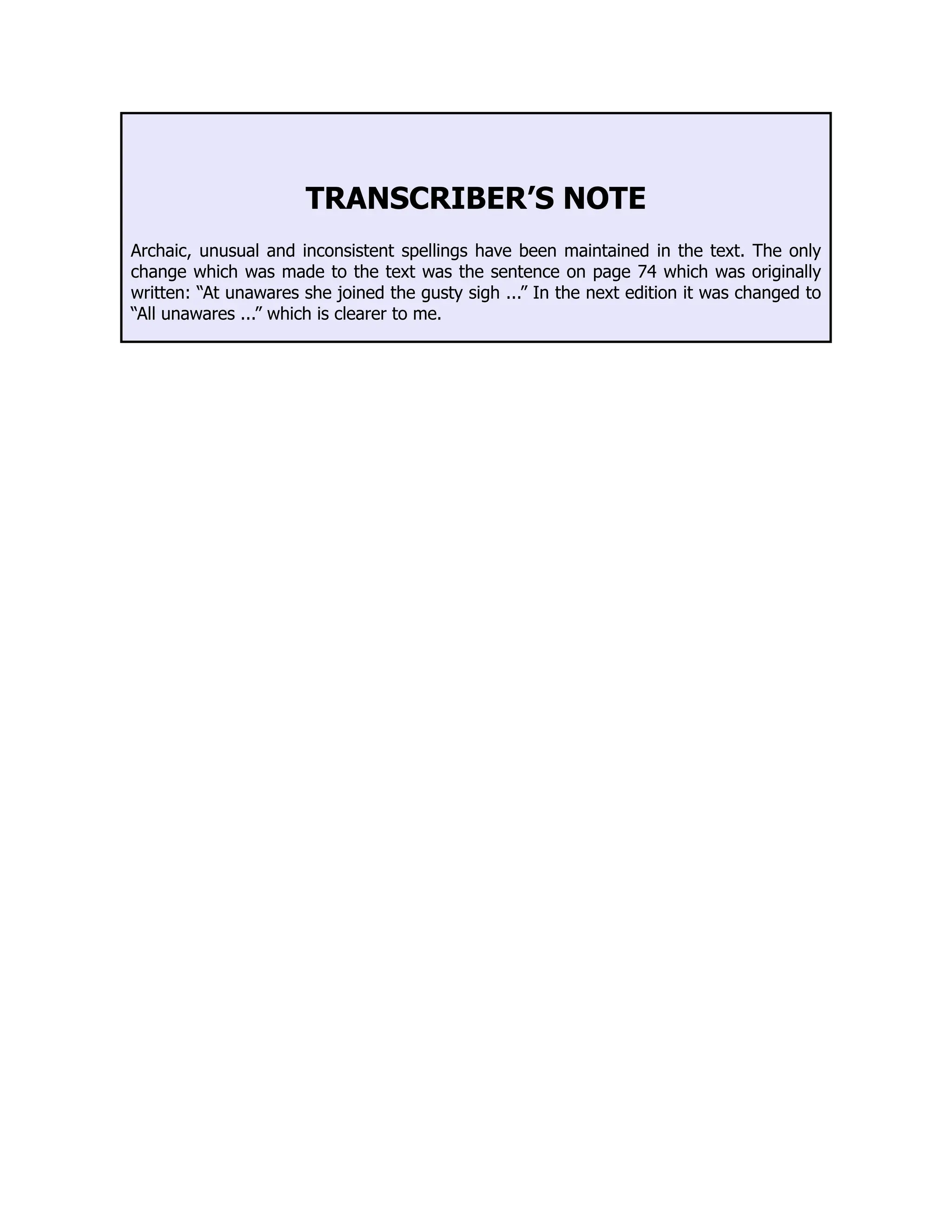 TRANSCRIBER’S NOTE
Archaic, unusual and inconsistent spellings have been maintained in the text. The only
change which was made to the text was the sentence on page 74 which was originally
written: “At unawares she joined the gusty sigh ...” In the next edition it was changed to
“All unawares ...” which is clearer to me.
 