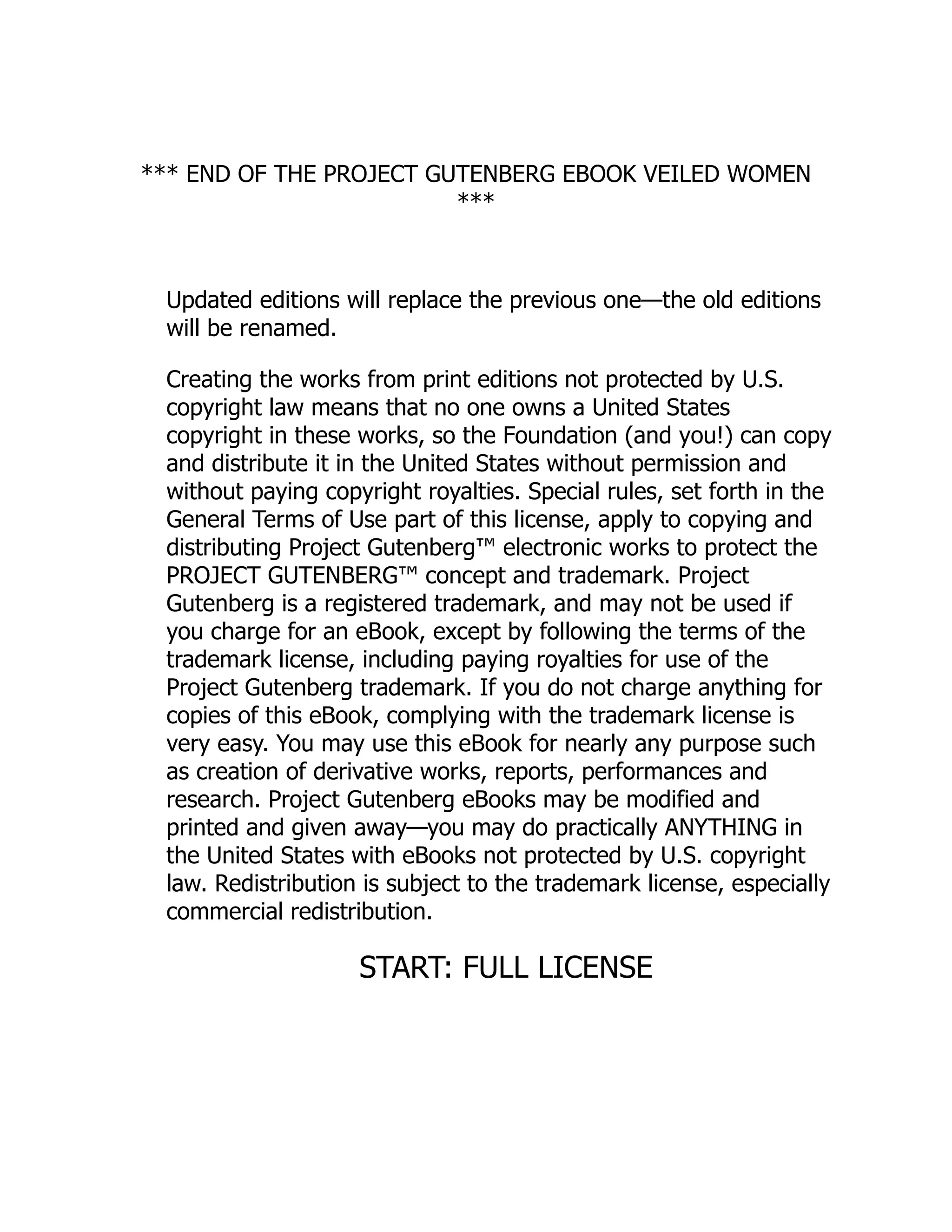 *** END OF THE PROJECT GUTENBERG EBOOK VEILED WOMEN
***
Updated editions will replace the previous one—the old editions
will be renamed.
Creating the works from print editions not protected by U.S.
copyright law means that no one owns a United States
copyright in these works, so the Foundation (and you!) can copy
and distribute it in the United States without permission and
without paying copyright royalties. Special rules, set forth in the
General Terms of Use part of this license, apply to copying and
distributing Project Gutenberg™ electronic works to protect the
PROJECT GUTENBERG™ concept and trademark. Project
Gutenberg is a registered trademark, and may not be used if
you charge for an eBook, except by following the terms of the
trademark license, including paying royalties for use of the
Project Gutenberg trademark. If you do not charge anything for
copies of this eBook, complying with the trademark license is
very easy. You may use this eBook for nearly any purpose such
as creation of derivative works, reports, performances and
research. Project Gutenberg eBooks may be modified and
printed and given away—you may do practically ANYTHING in
the United States with eBooks not protected by U.S. copyright
law. Redistribution is subject to the trademark license, especially
commercial redistribution.
START: FULL LICENSE
 