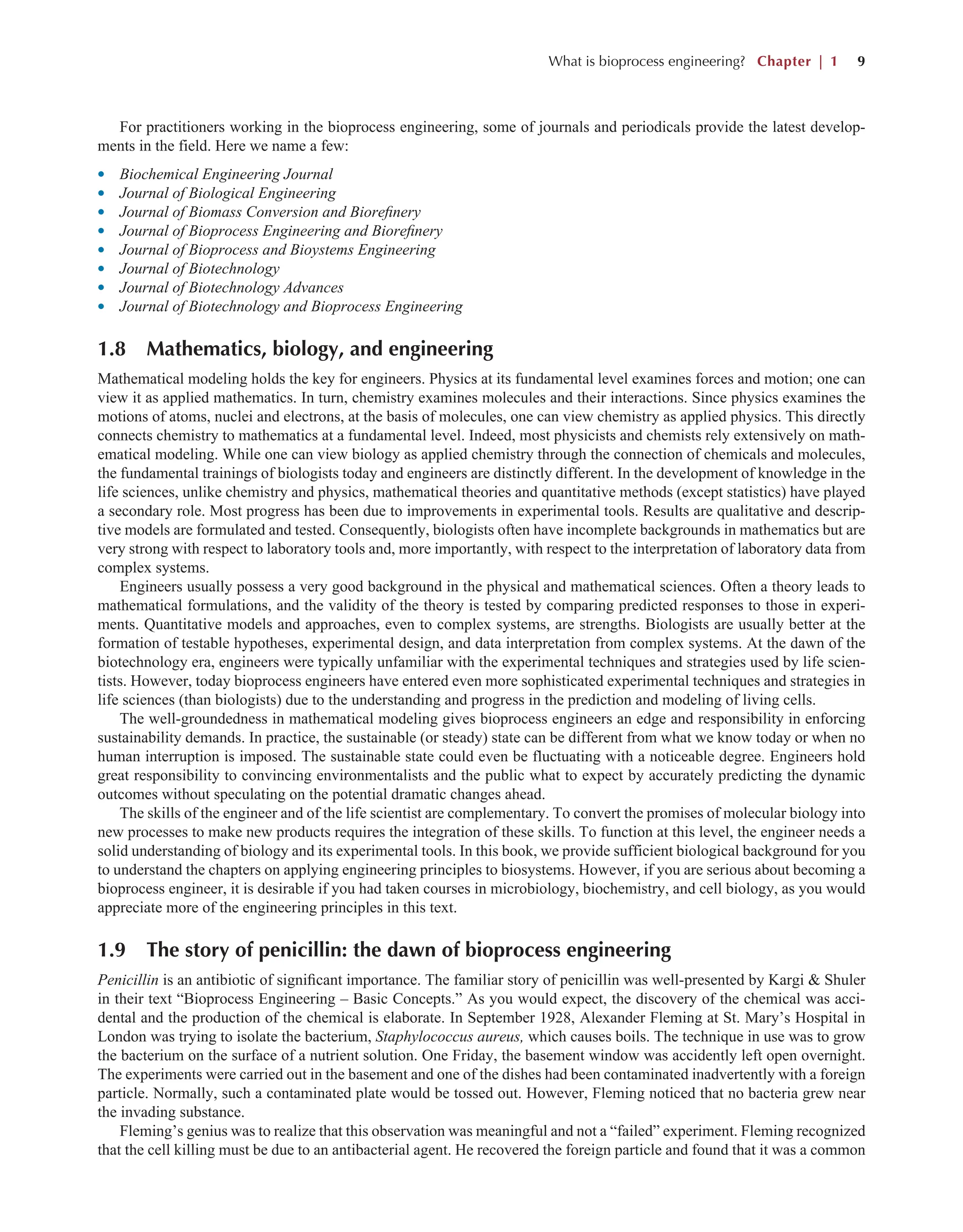 What is bioprocess engineering? Chapter | 1 9
For practitioners working in the bioprocess engineering, some of journals and periodicals provide the latest develop-
ments in the field. Here we name a few:
l Biochemical Engineering Journal
l Journal of Biological Engineering
l Journal of Biomass Conversion and Biorefinery
l Journal of Bioprocess Engineering and Biorefinery
l Journal of Bioprocess and Bioystems Engineering
l Journal of Biotechnology
l Journal of Biotechnology Advances
l Journal of Biotechnology and Bioprocess Engineering
1.8 Mathematics, biology, and engineering
Mathematical modeling holds the key for engineers. Physics at its fundamental level examines forces and motion; one can
view it as applied mathematics. In turn, chemistry examines molecules and their interactions. Since physics examines the
motions of atoms, nuclei and electrons, at the basis of molecules, one can view chemistry as applied physics. This directly
connects chemistry to mathematics at a fundamental level. Indeed, most physicists and chemists rely extensively on math-
ematical modeling. While one can view biology as applied chemistry through the connection of chemicals and molecules,
the fundamental trainings of biologists today and engineers are distinctly different. In the development of knowledge in the
life sciences, unlike chemistry and physics, mathematical theories and quantitative methods (except statistics) have played
a secondary role. Most progress has been due to improvements in experimental tools. Results are qualitative and descrip-
tive models are formulated and tested. Consequently, biologists often have incomplete backgrounds in mathematics but are
very strong with respect to laboratory tools and, more importantly, with respect to the interpretation of laboratory data from
complex systems.
Engineers usually possess a very good background in the physical and mathematical sciences. Often a theory leads to
mathematical formulations, and the validity of the theory is tested by comparing predicted responses to those in experi-
ments. Quantitative models and approaches, even to complex systems, are strengths. Biologists are usually better at the
formation of testable hypotheses, experimental design, and data interpretation from complex systems. At the dawn of the
biotechnology era, engineers were typically unfamiliar with the experimental techniques and strategies used by life scien-
tists. However, today bioprocess engineers have entered even more sophisticated experimental techniques and strategies in
life sciences (than biologists) due to the understanding and progress in the prediction and modeling of living cells.
The well-groundedness in mathematical modeling gives bioprocess engineers an edge and responsibility in enforcing
sustainability demands. In practice, the sustainable (or steady) state can be different from what we know today or when no
human interruption is imposed. The sustainable state could even be fluctuating with a noticeable degree. Engineers hold
great responsibility to convincing environmentalists and the public what to expect by accurately predicting the dynamic
outcomes without speculating on the potential dramatic changes ahead.
The skills of the engineer and of the life scientist are complementary. To convert the promises of molecular biology into
new processes to make new products requires the integration of these skills. To function at this level, the engineer needs a
solid understanding of biology and its experimental tools. In this book, we provide sufficient biological background for you
to understand the chapters on applying engineering principles to biosystems. However, if you are serious about becoming a
bioprocess engineer, it is desirable if you had taken courses in microbiology, biochemistry, and cell biology, as you would
appreciate more of the engineering principles in this text.
1.9 The story of penicillin: the dawn of bioprocess engineering
Penicillin is an antibiotic of significant importance. The familiar story of penicillin was well-presented by Kargi & Shuler
in their text “Bioprocess Engineering – Basic Concepts.” As you would expect, the discovery of the chemical was acci-
dental and the production of the chemical is elaborate. In September 1928, Alexander Fleming at St. Mary’s Hospital in
London was trying to isolate the bacterium, Staphylococcus aureus, which causes boils. The technique in use was to grow
the bacterium on the surface of a nutrient solution. One Friday, the basement window was accidently left open overnight.
The experiments were carried out in the basement and one of the dishes had been contaminated inadvertently with a foreign
particle. Normally, such a contaminated plate would be tossed out. However, Fleming noticed that no bacteria grew near
the invading substance.
Fleming’s genius was to realize that this observation was meaningful and not a “failed” experiment. Fleming recognized
that the cell killing must be due to an antibacterial agent. He recovered the foreign particle and found that it was a common
 