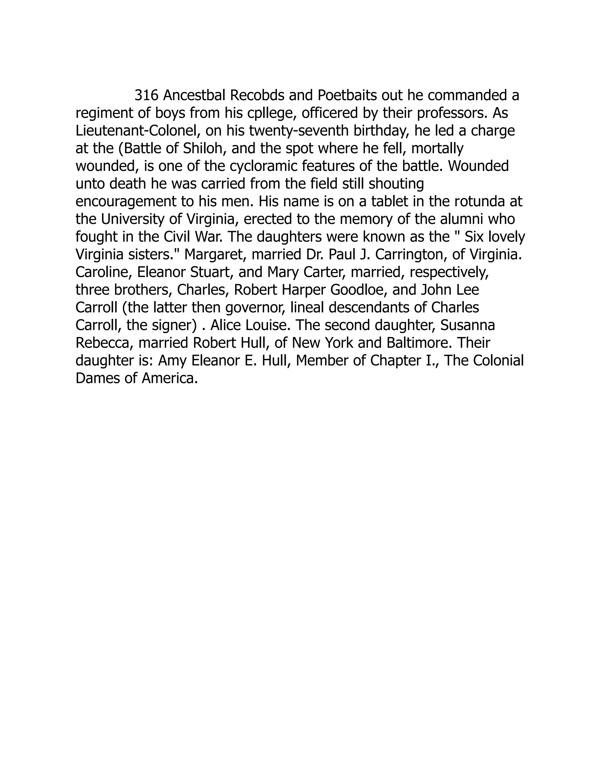316 Ancestbal Recobds and Poetbaits out he commanded a
regiment of boys from his cpllege, officered by their professors. As
Lieutenant-Colonel, on his twenty-seventh birthday, he led a charge
at the (Battle of Shiloh, and the spot where he fell, mortally
wounded, is one of the cycloramic features of the battle. Wounded
unto death he was carried from the field still shouting
encouragement to his men. His name is on a tablet in the rotunda at
the University of Virginia, erected to the memory of the alumni who
fought in the Civil War. The daughters were known as the " Six lovely
Virginia sisters." Margaret, married Dr. Paul J. Carrington, of Virginia.
Caroline, Eleanor Stuart, and Mary Carter, married, respectively,
three brothers, Charles, Robert Harper Goodloe, and John Lee
Carroll (the latter then governor, lineal descendants of Charles
Carroll, the signer) . Alice Louise. The second daughter, Susanna
Rebecca, married Robert Hull, of New York and Baltimore. Their
daughter is: Amy Eleanor E. Hull, Member of Chapter I., The Colonial
Dames of America.
 
