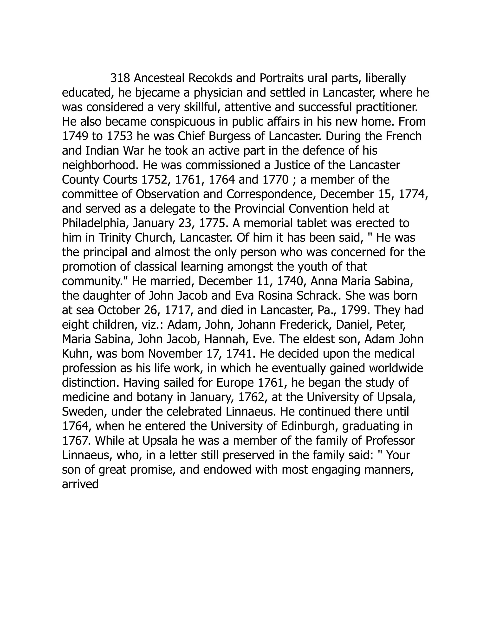 318 Ancesteal Recokds and Portraits ural parts, liberally
educated, he bjecame a physician and settled in Lancaster, where he
was considered a very skillful, attentive and successful practitioner.
He also became conspicuous in public affairs in his new home. From
1749 to 1753 he was Chief Burgess of Lancaster. During the French
and Indian War he took an active part in the defence of his
neighborhood. He was commissioned a Justice of the Lancaster
County Courts 1752, 1761, 1764 and 1770 ; a member of the
committee of Observation and Correspondence, December 15, 1774,
and served as a delegate to the Provincial Convention held at
Philadelphia, January 23, 1775. A memorial tablet was erected to
him in Trinity Church, Lancaster. Of him it has been said, " He was
the principal and almost the only person who was concerned for the
promotion of classical learning amongst the youth of that
community." He married, December 11, 1740, Anna Maria Sabina,
the daughter of John Jacob and Eva Rosina Schrack. She was born
at sea October 26, 1717, and died in Lancaster, Pa., 1799. They had
eight children, viz.: Adam, John, Johann Frederick, Daniel, Peter,
Maria Sabina, John Jacob, Hannah, Eve. The eldest son, Adam John
Kuhn, was bom November 17, 1741. He decided upon the medical
profession as his life work, in which he eventually gained worldwide
distinction. Having sailed for Europe 1761, he began the study of
medicine and botany in January, 1762, at the University of Upsala,
Sweden, under the celebrated Linnaeus. He continued there until
1764, when he entered the University of Edinburgh, graduating in
1767. While at Upsala he was a member of the family of Professor
Linnaeus, who, in a letter still preserved in the family said: " Your
son of great promise, and endowed with most engaging manners,
arrived
 