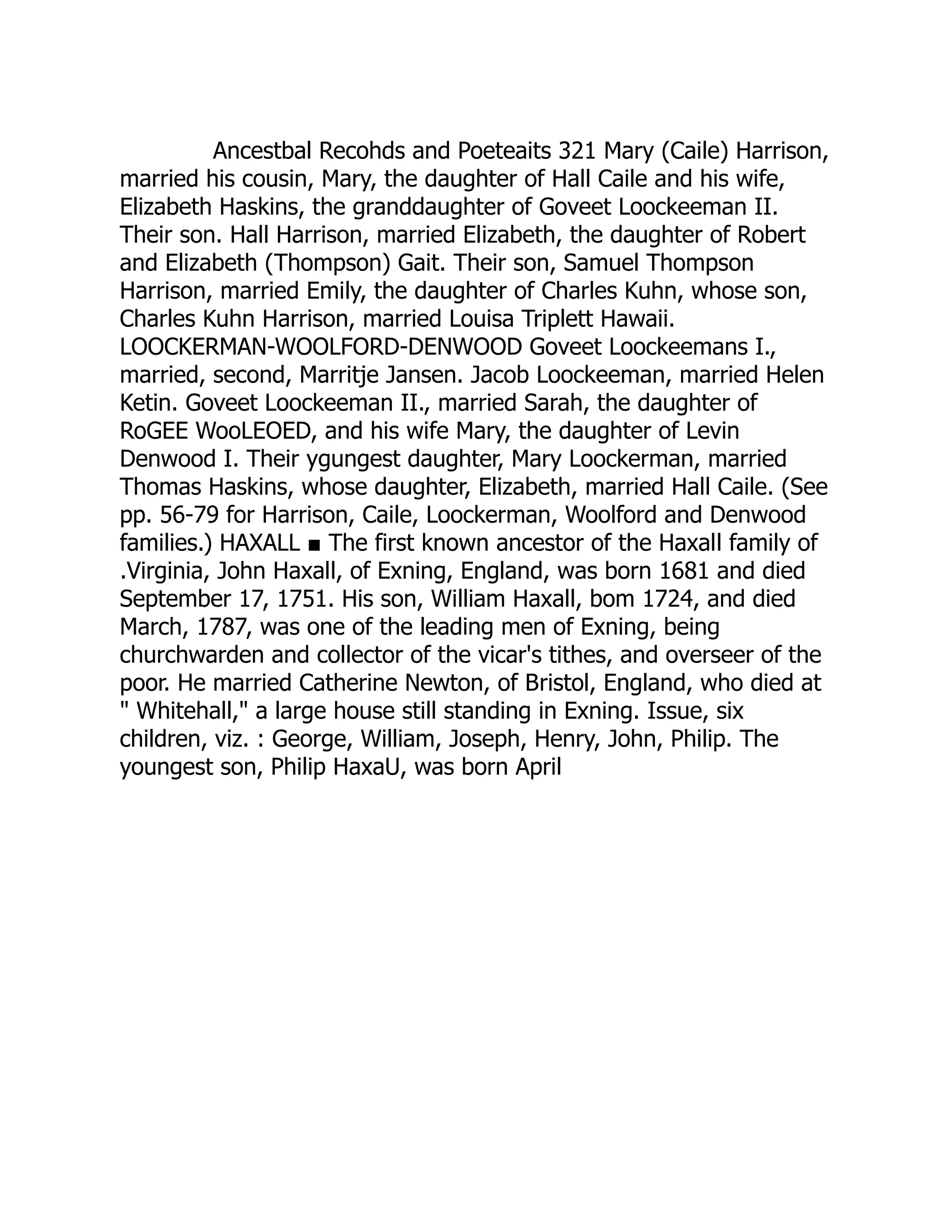 Ancestbal Recohds and Poeteaits 321 Mary (Caile) Harrison,
married his cousin, Mary, the daughter of Hall Caile and his wife,
Elizabeth Haskins, the granddaughter of Goveet Loockeeman II.
Their son. Hall Harrison, married Elizabeth, the daughter of Robert
and Elizabeth (Thompson) Gait. Their son, Samuel Thompson
Harrison, married Emily, the daughter of Charles Kuhn, whose son,
Charles Kuhn Harrison, married Louisa Triplett Hawaii.
LOOCKERMAN-WOOLFORD-DENWOOD Goveet Loockeemans I.,
married, second, Marritje Jansen. Jacob Loockeeman, married Helen
Ketin. Goveet Loockeeman II., married Sarah, the daughter of
RoGEE WooLEOED, and his wife Mary, the daughter of Levin
Denwood I. Their ygungest daughter, Mary Loockerman, married
Thomas Haskins, whose daughter, Elizabeth, married Hall Caile. (See
pp. 56-79 for Harrison, Caile, Loockerman, Woolford and Denwood
families.) HAXALL ■ The first known ancestor of the Haxall family of
.Virginia, John Haxall, of Exning, England, was born 1681 and died
September 17, 1751. His son, William Haxall, bom 1724, and died
March, 1787, was one of the leading men of Exning, being
churchwarden and collector of the vicar's tithes, and overseer of the
poor. He married Catherine Newton, of Bristol, England, who died at
" Whitehall," a large house still standing in Exning. Issue, six
children, viz. : George, William, Joseph, Henry, John, Philip. The
youngest son, Philip HaxaU, was born April
 