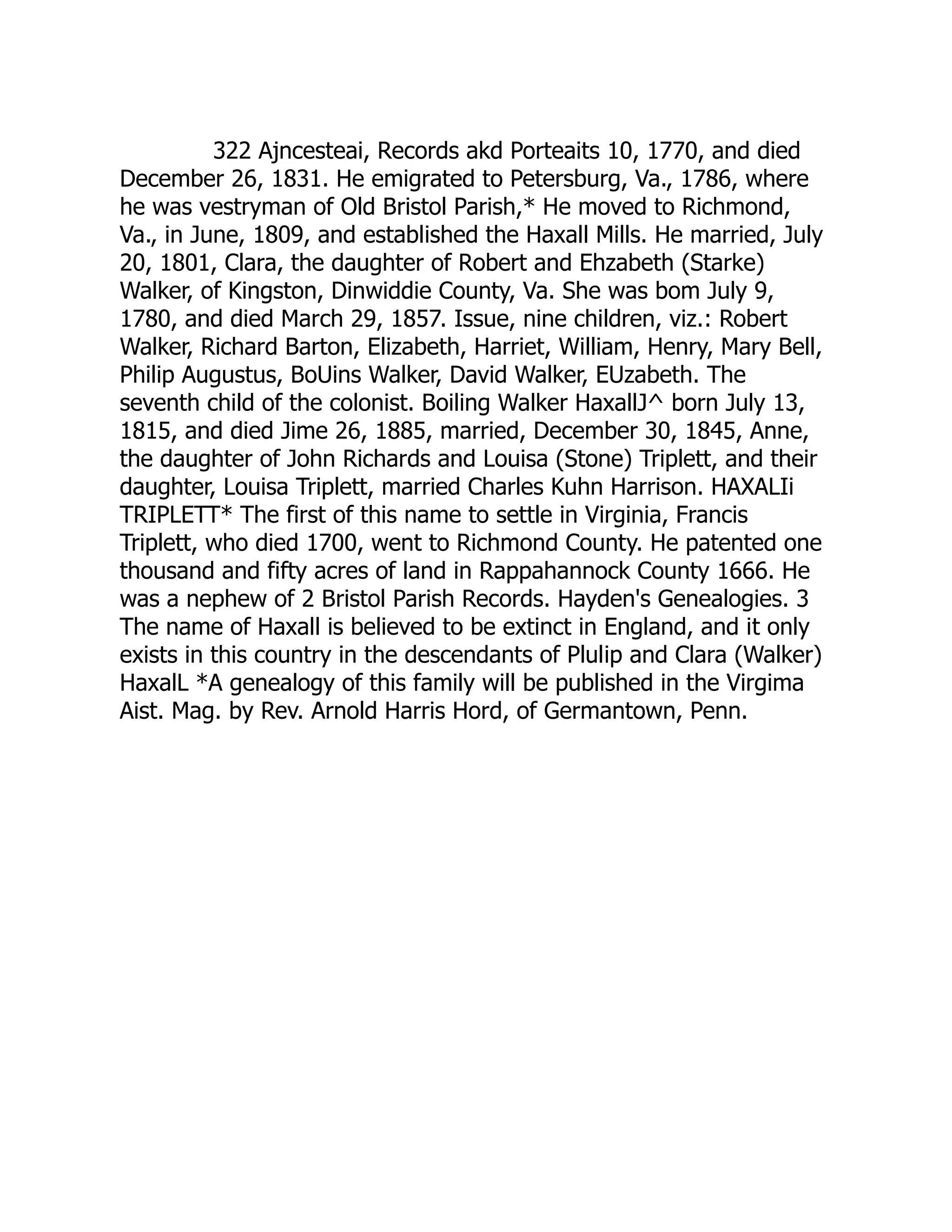322 Ajncesteai, Records akd Porteaits 10, 1770, and died
December 26, 1831. He emigrated to Petersburg, Va., 1786, where
he was vestryman of Old Bristol Parish,* He moved to Richmond,
Va., in June, 1809, and established the Haxall Mills. He married, July
20, 1801, Clara, the daughter of Robert and Ehzabeth (Starke)
Walker, of Kingston, Dinwiddie County, Va. She was bom July 9,
1780, and died March 29, 1857. Issue, nine children, viz.: Robert
Walker, Richard Barton, Elizabeth, Harriet, William, Henry, Mary Bell,
Philip Augustus, BoUins Walker, David Walker, EUzabeth. The
seventh child of the colonist. Boiling Walker HaxallJ^ born July 13,
1815, and died Jime 26, 1885, married, December 30, 1845, Anne,
the daughter of John Richards and Louisa (Stone) Triplett, and their
daughter, Louisa Triplett, married Charles Kuhn Harrison. HAXALIi
TRIPLETT* The first of this name to settle in Virginia, Francis
Triplett, who died 1700, went to Richmond County. He patented one
thousand and fifty acres of land in Rappahannock County 1666. He
was a nephew of 2 Bristol Parish Records. Hayden's Genealogies. 3
The name of Haxall is believed to be extinct in England, and it only
exists in this country in the descendants of Plulip and Clara (Walker)
HaxalL *A genealogy of this family will be published in the Virgima
Aist. Mag. by Rev. Arnold Harris Hord, of Germantown, Penn.
 