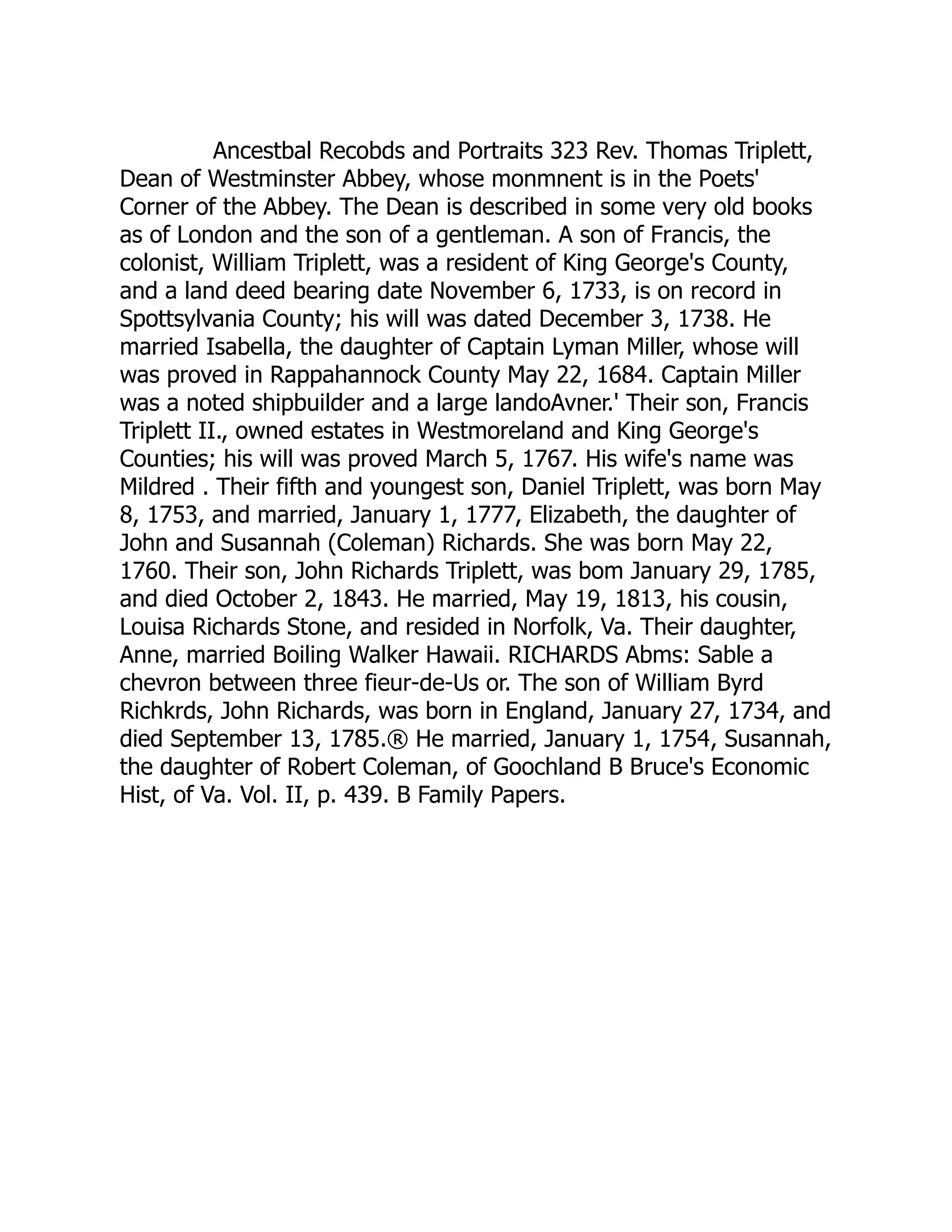 Ancestbal Recobds and Portraits 323 Rev. Thomas Triplett,
Dean of Westminster Abbey, whose monmnent is in the Poets'
Corner of the Abbey. The Dean is described in some very old books
as of London and the son of a gentleman. A son of Francis, the
colonist, William Triplett, was a resident of King George's County,
and a land deed bearing date November 6, 1733, is on record in
Spottsylvania County; his will was dated December 3, 1738. He
married Isabella, the daughter of Captain Lyman Miller, whose will
was proved in Rappahannock County May 22, 1684. Captain Miller
was a noted shipbuilder and a large landoAvner.' Their son, Francis
Triplett II., owned estates in Westmoreland and King George's
Counties; his will was proved March 5, 1767. His wife's name was
Mildred . Their fifth and youngest son, Daniel Triplett, was born May
8, 1753, and married, January 1, 1777, Elizabeth, the daughter of
John and Susannah (Coleman) Richards. She was born May 22,
1760. Their son, John Richards Triplett, was bom January 29, 1785,
and died October 2, 1843. He married, May 19, 1813, his cousin,
Louisa Richards Stone, and resided in Norfolk, Va. Their daughter,
Anne, married Boiling Walker Hawaii. RICHARDS Abms: Sable a
chevron between three fieur-de-Us or. The son of William Byrd
Richkrds, John Richards, was born in England, January 27, 1734, and
died September 13, 1785.® He married, January 1, 1754, Susannah,
the daughter of Robert Coleman, of Goochland B Bruce's Economic
Hist, of Va. Vol. II, p. 439. B Family Papers.
 