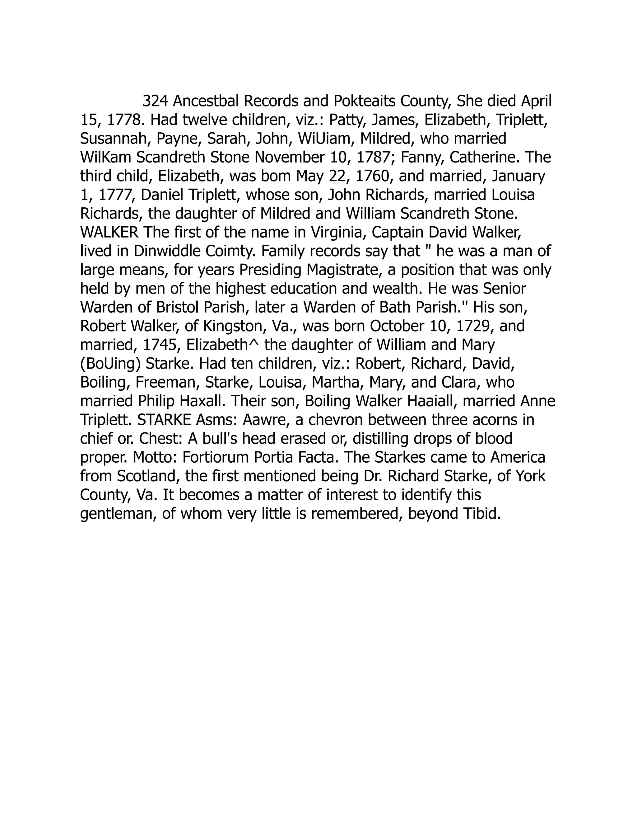 324 Ancestbal Records and Pokteaits County, She died April
15, 1778. Had twelve children, viz.: Patty, James, Elizabeth, Triplett,
Susannah, Payne, Sarah, John, WiUiam, Mildred, who married
WilKam Scandreth Stone November 10, 1787; Fanny, Catherine. The
third child, Elizabeth, was bom May 22, 1760, and married, January
1, 1777, Daniel Triplett, whose son, John Richards, married Louisa
Richards, the daughter of Mildred and William Scandreth Stone.
WALKER The first of the name in Virginia, Captain David Walker,
lived in Dinwiddle Coimty. Family records say that " he was a man of
large means, for years Presiding Magistrate, a position that was only
held by men of the highest education and wealth. He was Senior
Warden of Bristol Parish, later a Warden of Bath Parish.'' His son,
Robert Walker, of Kingston, Va., was born October 10, 1729, and
married, 1745, Elizabeth^ the daughter of William and Mary
(BoUing) Starke. Had ten children, viz.: Robert, Richard, David,
Boiling, Freeman, Starke, Louisa, Martha, Mary, and Clara, who
married Philip Haxall. Their son, Boiling Walker Haaiall, married Anne
Triplett. STARKE Asms: Aawre, a chevron between three acorns in
chief or. Chest: A bull's head erased or, distilling drops of blood
proper. Motto: Fortiorum Portia Facta. The Starkes came to America
from Scotland, the first mentioned being Dr. Richard Starke, of York
County, Va. It becomes a matter of interest to identify this
gentleman, of whom very little is remembered, beyond Tibid.
 