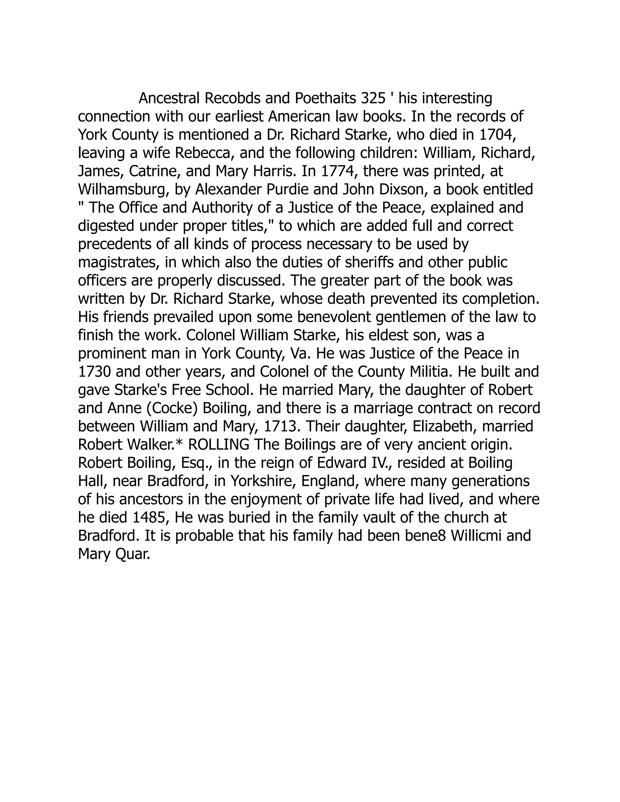 Ancestral Recobds and Poethaits 325 ' his interesting
connection with our earliest American law books. In the records of
York County is mentioned a Dr. Richard Starke, who died in 1704,
leaving a wife Rebecca, and the following children: William, Richard,
James, Catrine, and Mary Harris. In 1774, there was printed, at
Wilhamsburg, by Alexander Purdie and John Dixson, a book entitled
" The Office and Authority of a Justice of the Peace, explained and
digested under proper titles," to which are added full and correct
precedents of all kinds of process necessary to be used by
magistrates, in which also the duties of sheriffs and other public
officers are properly discussed. The greater part of the book was
written by Dr. Richard Starke, whose death prevented its completion.
His friends prevailed upon some benevolent gentlemen of the law to
finish the work. Colonel William Starke, his eldest son, was a
prominent man in York County, Va. He was Justice of the Peace in
1730 and other years, and Colonel of the County Militia. He built and
gave Starke's Free School. He married Mary, the daughter of Robert
and Anne (Cocke) Boiling, and there is a marriage contract on record
between William and Mary, 1713. Their daughter, Elizabeth, married
Robert Walker.* ROLLING The Boilings are of very ancient origin.
Robert Boiling, Esq., in the reign of Edward IV., resided at Boiling
Hall, near Bradford, in Yorkshire, England, where many generations
of his ancestors in the enjoyment of private life had lived, and where
he died 1485, He was buried in the family vault of the church at
Bradford. It is probable that his family had been bene8 Willicmi and
Mary Quar.
 