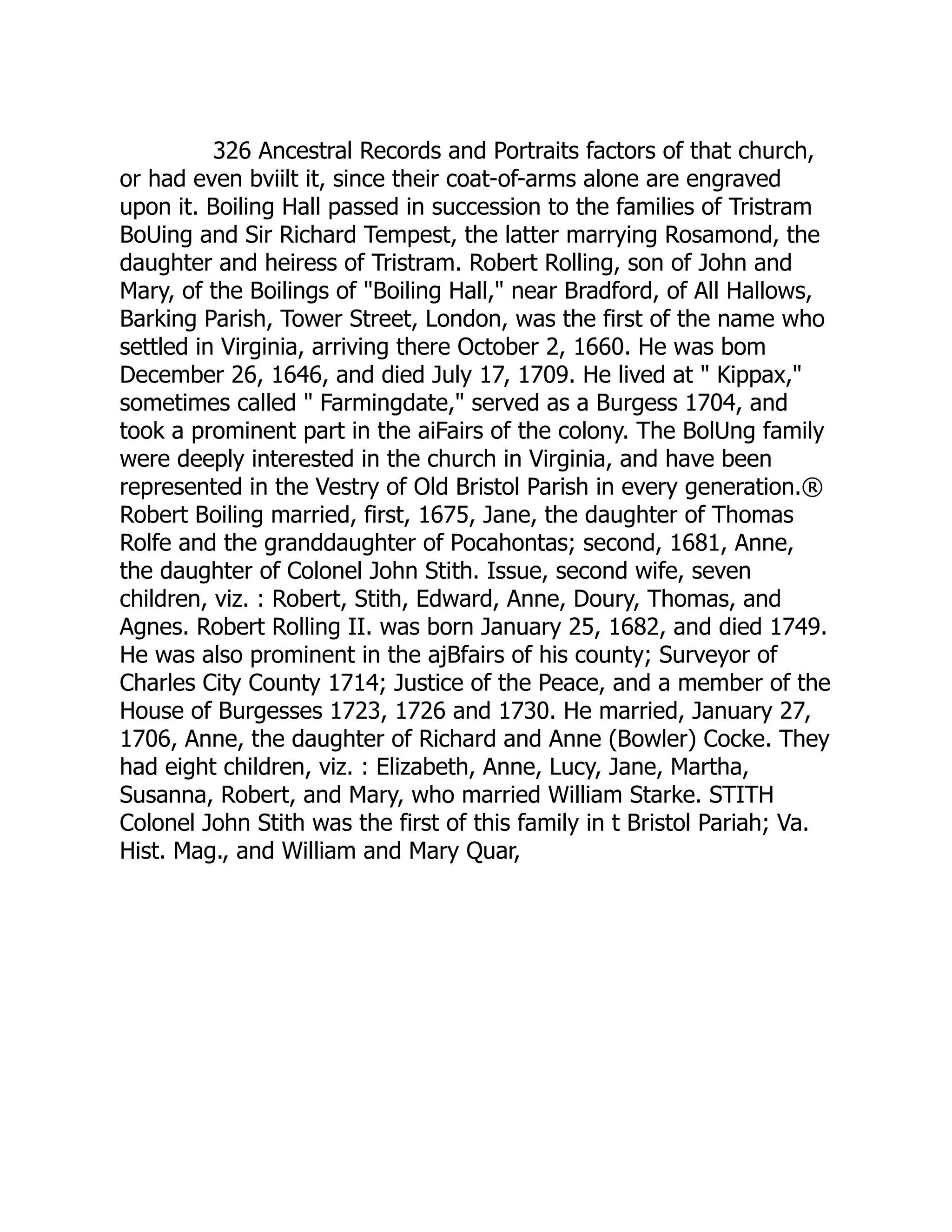 326 Ancestral Records and Portraits factors of that church,
or had even bviilt it, since their coat-of-arms alone are engraved
upon it. Boiling Hall passed in succession to the families of Tristram
BoUing and Sir Richard Tempest, the latter marrying Rosamond, the
daughter and heiress of Tristram. Robert Rolling, son of John and
Mary, of the Boilings of "Boiling Hall," near Bradford, of All Hallows,
Barking Parish, Tower Street, London, was the first of the name who
settled in Virginia, arriving there October 2, 1660. He was bom
December 26, 1646, and died July 17, 1709. He lived at " Kippax,"
sometimes called " Farmingdate," served as a Burgess 1704, and
took a prominent part in the aiFairs of the colony. The BolUng family
were deeply interested in the church in Virginia, and have been
represented in the Vestry of Old Bristol Parish in every generation.®
Robert Boiling married, first, 1675, Jane, the daughter of Thomas
Rolfe and the granddaughter of Pocahontas; second, 1681, Anne,
the daughter of Colonel John Stith. Issue, second wife, seven
children, viz. : Robert, Stith, Edward, Anne, Doury, Thomas, and
Agnes. Robert Rolling II. was born January 25, 1682, and died 1749.
He was also prominent in the ajBfairs of his county; Surveyor of
Charles City County 1714; Justice of the Peace, and a member of the
House of Burgesses 1723, 1726 and 1730. He married, January 27,
1706, Anne, the daughter of Richard and Anne (Bowler) Cocke. They
had eight children, viz. : Elizabeth, Anne, Lucy, Jane, Martha,
Susanna, Robert, and Mary, who married William Starke. STITH
Colonel John Stith was the first of this family in t Bristol Pariah; Va.
Hist. Mag., and William and Mary Quar,
 