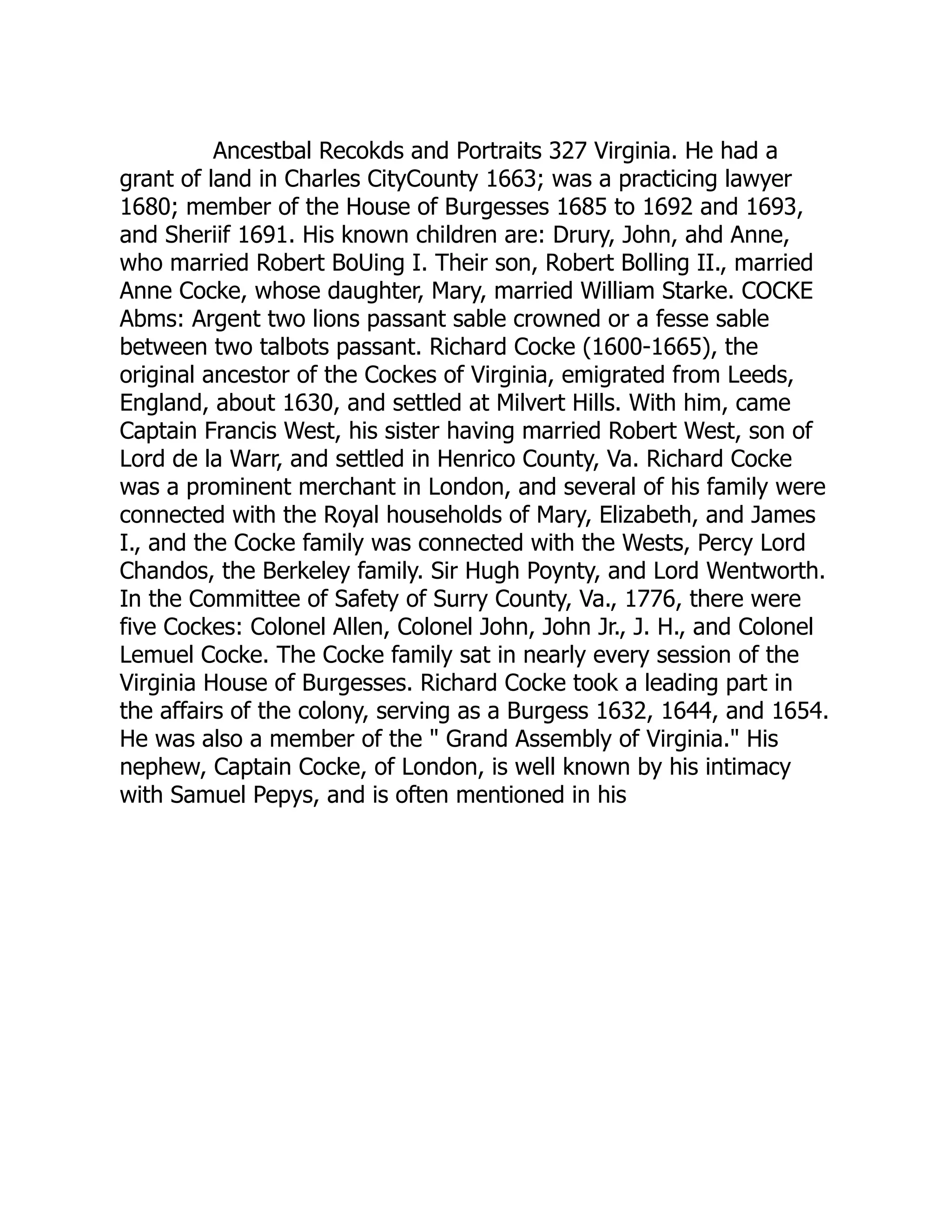 Ancestbal Recokds and Portraits 327 Virginia. He had a
grant of land in Charles CityCounty 1663; was a practicing lawyer
1680; member of the House of Burgesses 1685 to 1692 and 1693,
and Sheriif 1691. His known children are: Drury, John, ahd Anne,
who married Robert BoUing I. Their son, Robert Bolling II., married
Anne Cocke, whose daughter, Mary, married William Starke. COCKE
Abms: Argent two lions passant sable crowned or a fesse sable
between two talbots passant. Richard Cocke (1600-1665), the
original ancestor of the Cockes of Virginia, emigrated from Leeds,
England, about 1630, and settled at Milvert Hills. With him, came
Captain Francis West, his sister having married Robert West, son of
Lord de la Warr, and settled in Henrico County, Va. Richard Cocke
was a prominent merchant in London, and several of his family were
connected with the Royal households of Mary, Elizabeth, and James
I., and the Cocke family was connected with the Wests, Percy Lord
Chandos, the Berkeley family. Sir Hugh Poynty, and Lord Wentworth.
In the Committee of Safety of Surry County, Va., 1776, there were
five Cockes: Colonel Allen, Colonel John, John Jr., J. H., and Colonel
Lemuel Cocke. The Cocke family sat in nearly every session of the
Virginia House of Burgesses. Richard Cocke took a leading part in
the affairs of the colony, serving as a Burgess 1632, 1644, and 1654.
He was also a member of the " Grand Assembly of Virginia." His
nephew, Captain Cocke, of London, is well known by his intimacy
with Samuel Pepys, and is often mentioned in his
 