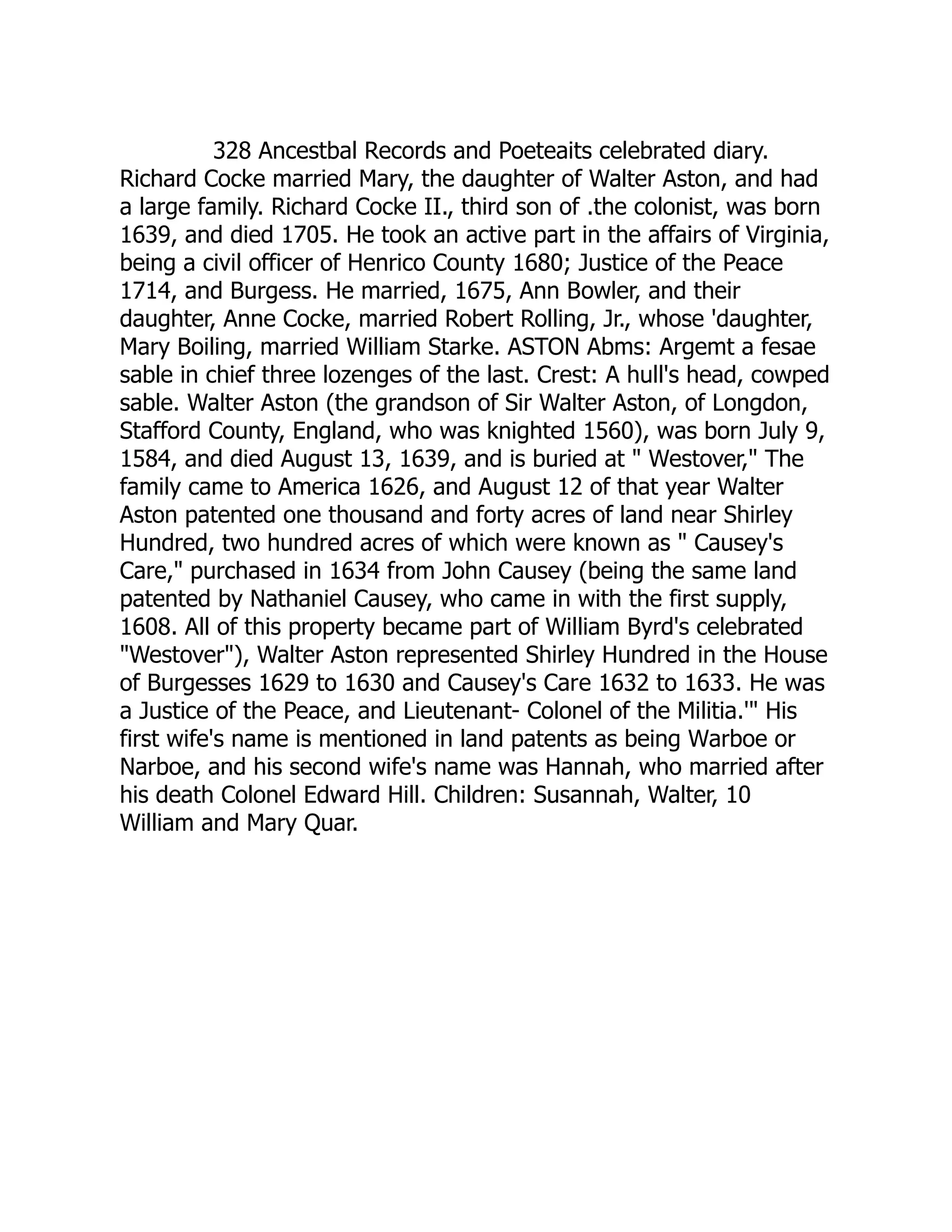 328 Ancestbal Records and Poeteaits celebrated diary.
Richard Cocke married Mary, the daughter of Walter Aston, and had
a large family. Richard Cocke II., third son of .the colonist, was born
1639, and died 1705. He took an active part in the affairs of Virginia,
being a civil officer of Henrico County 1680; Justice of the Peace
1714, and Burgess. He married, 1675, Ann Bowler, and their
daughter, Anne Cocke, married Robert Rolling, Jr., whose 'daughter,
Mary Boiling, married William Starke. ASTON Abms: Argemt a fesae
sable in chief three lozenges of the last. Crest: A hull's head, cowped
sable. Walter Aston (the grandson of Sir Walter Aston, of Longdon,
Stafford County, England, who was knighted 1560), was born July 9,
1584, and died August 13, 1639, and is buried at " Westover," The
family came to America 1626, and August 12 of that year Walter
Aston patented one thousand and forty acres of land near Shirley
Hundred, two hundred acres of which were known as " Causey's
Care," purchased in 1634 from John Causey (being the same land
patented by Nathaniel Causey, who came in with the first supply,
1608. All of this property became part of William Byrd's celebrated
"Westover"), Walter Aston represented Shirley Hundred in the House
of Burgesses 1629 to 1630 and Causey's Care 1632 to 1633. He was
a Justice of the Peace, and Lieutenant- Colonel of the Militia.'" His
first wife's name is mentioned in land patents as being Warboe or
Narboe, and his second wife's name was Hannah, who married after
his death Colonel Edward Hill. Children: Susannah, Walter, 10
William and Mary Quar.
 