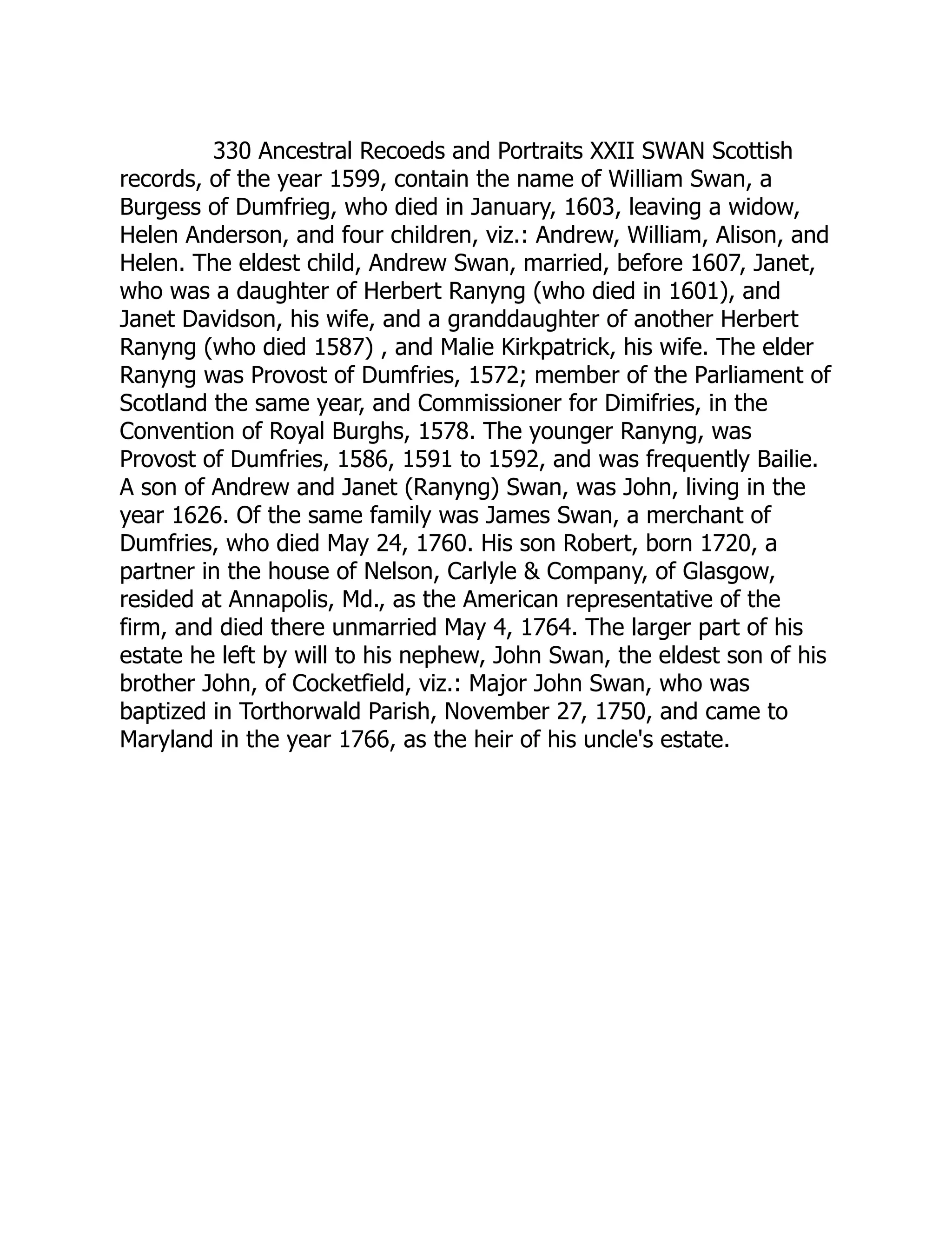 330 Ancestral Recoeds and Portraits XXII SWAN Scottish
records, of the year 1599, contain the name of William Swan, a
Burgess of Dumfrieg, who died in January, 1603, leaving a widow,
Helen Anderson, and four children, viz.: Andrew, William, Alison, and
Helen. The eldest child, Andrew Swan, married, before 1607, Janet,
who was a daughter of Herbert Ranyng (who died in 1601), and
Janet Davidson, his wife, and a granddaughter of another Herbert
Ranyng (who died 1587) , and Malie Kirkpatrick, his wife. The elder
Ranyng was Provost of Dumfries, 1572; member of the Parliament of
Scotland the same year, and Commissioner for Dimifries, in the
Convention of Royal Burghs, 1578. The younger Ranyng, was
Provost of Dumfries, 1586, 1591 to 1592, and was frequently Bailie.
A son of Andrew and Janet (Ranyng) Swan, was John, living in the
year 1626. Of the same family was James Swan, a merchant of
Dumfries, who died May 24, 1760. His son Robert, born 1720, a
partner in the house of Nelson, Carlyle & Company, of Glasgow,
resided at Annapolis, Md., as the American representative of the
firm, and died there unmarried May 4, 1764. The larger part of his
estate he left by will to his nephew, John Swan, the eldest son of his
brother John, of Cocketfield, viz.: Major John Swan, who was
baptized in Torthorwald Parish, November 27, 1750, and came to
Maryland in the year 1766, as the heir of his uncle's estate.
 