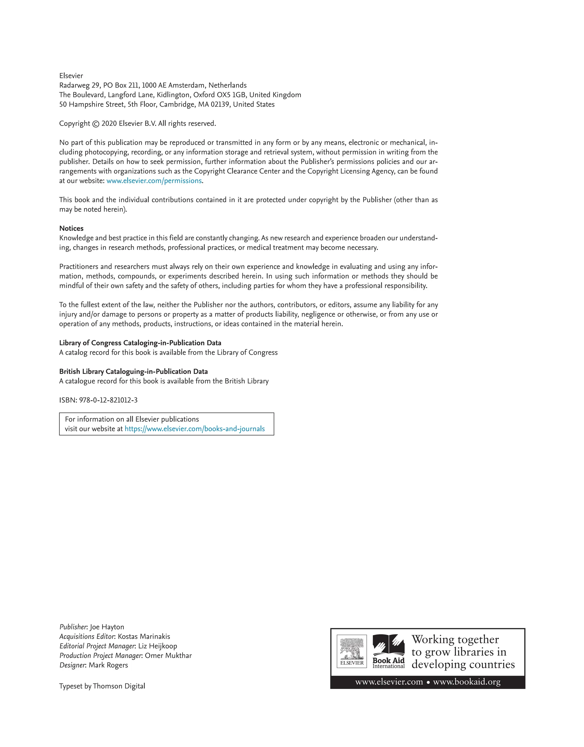 Elsevier
Radarweg 29, PO Box 211, 1000 AE Amsterdam, Netherlands
The Boulevard, Langford Lane, Kidlington, Oxford OX5 1GB, United Kingdom
50 Hampshire Street, 5th Floor, Cambridge, MA 02139, United States
Copyright © 2020 Elsevier B.V. All rights reserved.
No part of this publication may be reproduced or transmitted in any form or by any means, electronic or mechanical, in-
cluding photocopying, recording, or any information storage and retrieval system, without permission in writing from the
publisher. Details on how to seek permission, further information about the Publisher’s permissions policies and our ar-
rangements with organizations such as the Copyright Clearance Center and the Copyright Licensing Agency, can be found
at our website: www.elsevier.com/permissions.
This book and the individual contributions contained in it are protected under copyright by the Publisher (other than as
may be noted herein).
Notices
Knowledge and best practice in this field are constantly changing. As new research and experience broaden our understand-
ing, changes in research methods, professional practices, or medical treatment may become necessary.
Practitioners and researchers must always rely on their own experience and knowledge in evaluating and using any infor-
mation, methods, compounds, or experiments described herein. In using such information or methods they should be
mindful of their own safety and the safety of others, including parties for whom they have a professional responsibility.
To the fullest extent of the law, neither the Publisher nor the authors, contributors, or editors, assume any liability for any
injury and/or damage to persons or property as a matter of products liability, negligence or otherwise, or from any use or
operation of any methods, products, instructions, or ideas contained in the material herein.
Library of Congress Cataloging-in-Publication Data
A catalog record for this book is available from the Library of Congress
British Library Cataloguing-in-Publication Data
A catalogue record for this book is available from the British Library
ISBN: 978-0-12-821012-3
For information on all Elsevier publications
visit our website at https://www.elsevier.com/books-and-journals
Publisher: Joe Hayton
Acquisitions Editor: Kostas Marinakis
Editorial Project Manager: Liz Heijkoop
Production Project Manager: Omer Mukthar
Designer: Mark Rogers
Typeset by Thomson Digital
 