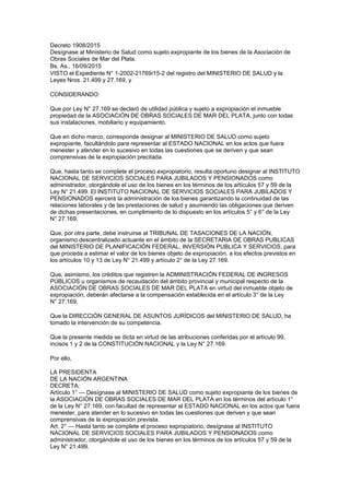 Decreto 1908/2015
Desígnase al Ministerio de Salud como sujeto expropiante de los bienes de la Asociación de
Obras Sociales de Mar del Plata.
Bs. As., 16/09/2015
VISTO el Expediente N° 1-2002-21769/15-2 del registro del MINISTERIO DE SALUD y la
Leyes Nros. 21.499 y 27.169, y
CONSIDERANDO:
Que por Ley N° 27.169 se declaró de utilidad pública y sujeto a expropiación el inmueble
propiedad de la ASOCIACIÓN DE OBRAS SOCIALES DE MAR DEL PLATA, junto con todas
sus instalaciones, mobiliario y equipamiento.
Que en dicho marco, corresponde designar al MINISTERIO DE SALUD como sujeto
expropiante, facultándolo para representar al ESTADO NACIONAL en los actos que fuera
menester y atender en lo sucesivo en todas las cuestiones que se deriven y que sean
comprensivas de la expropiación precitada.
Que, hasta tanto se complete el proceso expropiatorio, resulta oportuno designar al INSTITUTO
NACIONAL DE SERVICIOS SOCIALES PARA JUBILADOS Y PENSIONADOS como
administrador, otorgándole el uso de los bienes en los términos de los artículos 57 y 59 de la
Ley N° 21.499. El INSTITUTO NACIONAL DE SERVICIOS SOCIALES PARA JUBILADOS Y
PENSIONADOS ejercerá la administración de los bienes garantizando la continuidad de las
relaciones laborales y de las prestaciones de salud y asumiendo las obligaciones que deriven
de dichas presentaciones, en cumplimiento de lo dispuesto en los artículos 5° y 6° de la Ley
N° 27.169.
Que, por otra parte, debe instruirse al TRIBUNAL DE TASACIONES DE LA NACIÓN,
organismo descentralizado actuante en el ámbito de la SECRETARIA DE OBRAS PUBLICAS
del MINISTERIO DE PLANIFICACIÓN FEDERAL, INVERSIÓN PUBLICA Y SERVICIOS, para
que proceda a estimar el valor de los bienes objeto de expropiación, a los efectos previstos en
los artículos 10 y 13 de Ley N° 21.499 y artículo 2° de la Ley 27.169.
Que, asimismo, los créditos que registren la ADMINISTRACIÓN FEDERAL DE INGRESOS
PÚBLICOS u organismos de recaudación del ámbito provincial y municipal respecto de la
ASOCIACIÓN DE OBRAS SOCIALES DE MAR DEL PLATA en virtud del inmueble objeto de
expropiación, deberán afectarse a la compensación establecida en el artículo 3° de la Ley
N° 27.169.
Que la DIRECCIÓN GENERAL DE ASUNTOS JURÍDICOS del MINISTERIO DE SALUD, ha
tomado la intervención de su competencia.
Que la presente medida se dicta en virtud de las atribuciones conferidas por el artículo 99,
incisos 1 y 2 de la CONSTITUCIÓN NACIONAL y la Ley N° 27.169.
Por ello,
LA PRESIDENTA
DE LA NACIÓN ARGENTINA
DECRETA:
Artículo 1° — Desígnase al MINISTERIO DE SALUD como sujeto expropiante de los bienes de
la ASOCIACIÓN DE OBRAS SOCIALES DE MAR DEL PLATA en los términos del artículo 1°
de la Ley N° 27.169, con facultad de representar al ESTADO NACIONAL en los actos que fuera
menester, para atender en lo sucesivo en todas las cuestiones que deriven y que sean
comprensivas de la expropiación prevista.
Art. 2° — Hasta tanto se complete el proceso expropiatorio, desígnase al INSTITUTO
NACIONAL DE SERVICIOS SOCIALES PARA JUBILADOS Y PENSIONADOS como
administrador, otorgándole el uso de los bienes en los términos de los artículos 57 y 59 de la
Ley N° 21.499.
 