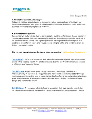 EGS – Company Profile
Address: 402, Archana Block, Conjeevaram House Padmarao Nagar, Secunderabad, TS – 500025
Website: www.egsind.com Email : Info@egsind.com
• Distinctive domain knowledge
Today it is not just about staying in the game, rather playing ahead of it. Given our
extensive experiences, our intent is to help decision-makers perceive current and future
business conditions for progressive portfolios.
• A collaborative culture
Our company’s culture is as diverse as its people; but the unifier is our shared passion in
creating experiences that match expectations and set in the entrepreneurial spirit, be it
for ourselves or our clients. The right experiences paradigm makes working fun as it
celebrates the different views and values people bring to table, and combines them to
deliver real-world results.
The core of everything we do stems from our mantra - ‘A Seamless Experience’
Our Vision: Continuous innovation with expertise to deliver superior execution for our
clients while creating wealth for all stakeholders It forms the foundation for our success
in efficiency and customer focus
Our Mission: Happy employees, happy customers, and happy shareholders
The universality in our ideal is – Happiness and To become an industry leader through
continuous commitment to best in class standards of performance and productivity, team
work, innovation and a willingness to embrace new ideas thereby creating customer
delight and stakeholder wealth.
Our Culture: A young and vibrant global organization that leverages its knowledge
heritage while empowering its people to create an environment of passion and change
 