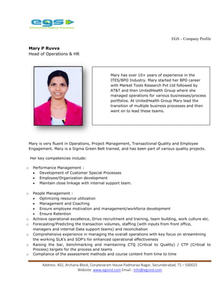 EGS – Company Profile
Address: 402, Archana Block, Conjeevaram House Padmarao Nagar, Secunderabad, TS – 500025
Website: www.egsind.com Email : Info@egsind.com
Mary P Ruvva
Head of Operations & HR
Mary is very fluent in Operations, Project Management, Transactional Quality and Employee
Engagement. Mary is a Sigma Green Belt trained, and has been part of various quality projects.
Her key competencies include:
o Performance Management :
 Development of Customer Special Processes
 Employee/Organization development
 Maintain close linkage with internal support team.
o People Management :
 Optimizing resource utilization
 Management and Coaching
 Ensure employee motivation and management/workforce development
 Ensure Retention
o Achieve operational excellence, Drive recruitment and training, team building, work culture etc.
o Forecasting/Predicting the transaction volumes, staffing (with inputs from front office,
managers and internal Data support teams) and reconciliation
o Comprehensive experience in managing the overall operations with key focus on streamlining
the working SLA’s and SOP’s for enhanced operational effectiveness
o Raising the bar, benchmarking and maintaining CTQ (Critical to Quality) / CTP (Critical to
Process) targets for the process and teams
o Compliance of the assessment methods and course content from time to time
Mary has over 10+ years of experience in the
ITES/BPO Industry. Mary started her BPO career
with Market Tools Research Pvt Ltd followed by
AT&T and then UnitedHealth Group where she
managed operations for various businesses/process
portfolios. At UnitedHealth Group Mary lead the
transition of multiple business processes and then
went on to lead these teams.
Mary is very fluent in Operations, Project
Management, Transactional Quality and Employee
Engagement. Mary is a Sigma Green Belt trained,
and has been part of various quality projects.
 