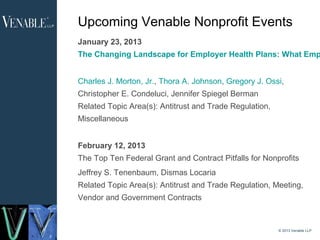 Upcoming Venable Nonprofit Events
    January 23, 2013
    The Changing Landscape for Employer Health Plans: What Emp


    Charles J. Morton, Jr., Thora A. Johnson, Gregory J. Ossi,
    Christopher E. Condeluci, Jennifer Spiegel Berman
    Related Topic Area(s): Antitrust and Trade Regulation,
    Miscellaneous


    February 12, 2013
    The Top Ten Federal Grant and Contract Pitfalls for Nonprofits
    Jeffrey S. Tenenbaum, Dismas Locaria
    Related Topic Area(s): Antitrust and Trade Regulation, Meeting,
    Vendor and Government Contracts


                                                             © 2013 Venable LLP
3
 
