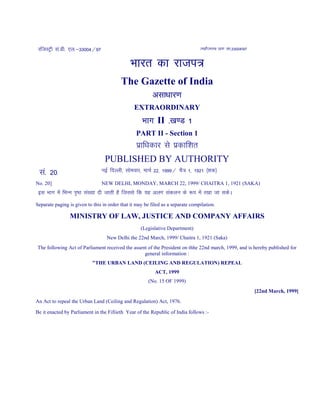 jftLVªh la-Mh- ,y-&33004@97 REGISTERED NO. DL-33004/97
Hkkjr dk jkti=
Hkkjr dk jkti=
Hkkjr dk jkti=
Hkkjr dk jkti=
The Gazette of India
vlk/kkj.k
vlk/kkj.k
vlk/kkj.k
vlk/kkj.k
EXTRAORDINARY
Hkkx
Hkkx
Hkkx
Hkkx II ----[k.M 1
[k.M 1
[k.M 1
[k.M 1
PART II - Section 1
izkf/kdkj ls izdkf'kr
PUBLISHED BY AUTHORITY
la- 20] ubZ fnYyh] lkseokj] ekpZ 22] 1999@ pS= 1] 1921 ¼'kd½
No. 20] NEW DELHI, MONDAY, MARCH 22, 1999/ CHAITRA 1, 1921 (SAKA)
bl Hkkx esa fHkUu i`"B la[;k nh tkrh gS ftlls fd ;g vyx ladyu ds :i esa j[kk tk ldsA
Separate paging is given to this in order that it may be filed as a separate compilation.
MINISTRY OF LAW, JUSTICE AND COMPANY AFFAIRS
(Legislative Department)
New Delhi the 22nd March, 1999/ Chaitra 1, 1921 (Saka)
The following Act of Parliament received the assent of the President on thhe 22nd march, 1999, and is hereby published for
general information :
"THE URBAN LAND (CEILING AND REGULATION) REPEAL
ACT, 1999
(No. 15 OF 1999)
[22nd March, 1999]
An Act to repeal the Urban Land (Ceiling and Regulation) Act, 1976.
Be it enacted by Parliament in the Fifiieth Year of the Republic of India follows :-
 