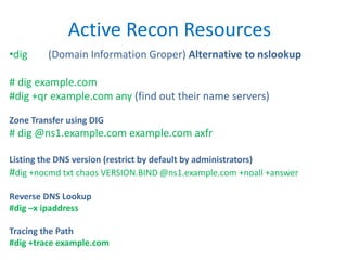 Active Recon Resources
•dig (Domain Information Groper) Alternative to nslookup
# dig example.com
#dig +qr example.com any (find out their name servers)
Zone Transfer using DIG
# dig @ns1.example.com example.com axfr
Listing the DNS version (restrict by default by administrators)
#dig +nocmd txt chaos VERSION.BIND @ns1.example.com +noall +answer
Reverse DNS Lookup
#dig –x ipaddress
Tracing the Path
#dig +trace example.com
 